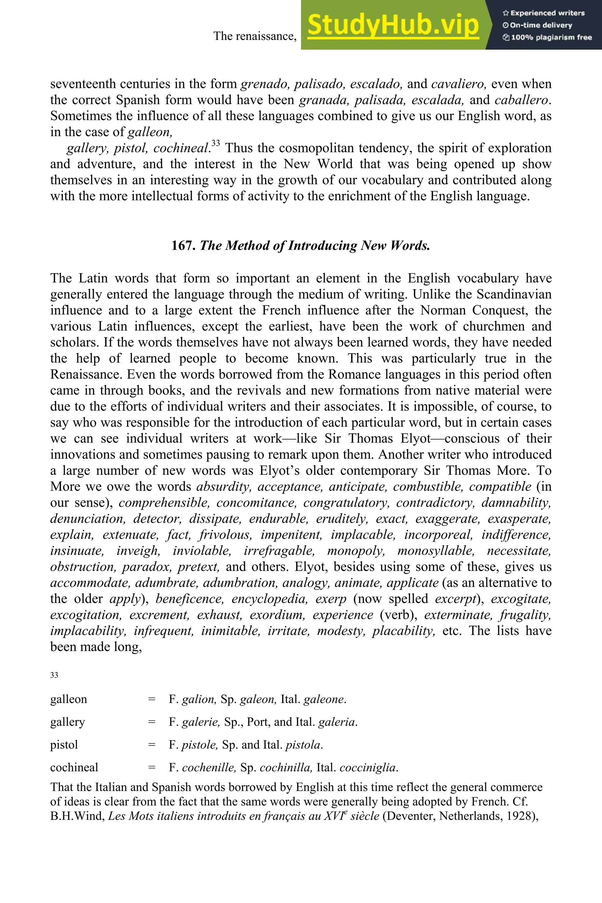seventeenth centuries in the form grenado, palisado, escalado, and cavaliero, even when
the correct Spanish form would have been granada, palisada, escalada, and caballero.
Sometimes the influence of all these languages combined to give us our English word, as
in the case of galleon,
gallery, pistol, cochineal.33
Thus the cosmopolitan tendency, the spirit of exploration
and adventure, and the interest in the New World that was being opened up show
themselves in an interesting way in the growth of our vocabulary and contributed along
with the more intellectual forms of activity to the enrichment of the English language.
167. The Method of Introducing New Words.
The Latin words that form so important an element in the English vocabulary have
generally entered the language through the medium of writing. Unlike the Scandinavian
influence and to a large extent the French influence after the Norman Conquest, the
various Latin influences, except the earliest, have been the work of churchmen and
scholars. If the words themselves have not always been learned words, they have needed
the help of learned people to become known. This was particularly true in the
Renaissance. Even the words borrowed from the Romance languages in this period often
came in through books, and the revivals and new formations from native material were
due to the efforts of individual writers and their associates. It is impossible, of course, to
say who was responsible for the introduction of each particular word, but in certain cases
we can see individual writers at work—like Sir Thomas Elyot—conscious of their
innovations and sometimes pausing to remark upon them. Another writer who introduced
a large number of new words was Elyot’s older contemporary Sir Thomas More. To
More we owe the words absurdity, acceptance, anticipate, combustible, compatible (in
our sense), comprehensible, concomitance, congratulatory, contradictory, damnability,
denunciation, detector, dissipate, endurable, eruditely, exact, exaggerate, exasperate,
explain, extenuate, fact, frivolous, impenitent, implacable, incorporeal, indifference,
insinuate, inveigh, inviolable, irrefragable, monopoly, monosyllable, necessitate,
obstruction, paradox, pretext, and others. Elyot, besides using some of these, gives us
accommodate, adumbrate, adumbration, analogy, animate, applicate (as an alternative to
the older apply), beneficence, encyclopedia, exerp (now spelled excerpt), excogitate,
excogitation, excrement, exhaust, exordium, experience (verb), exterminate, frugality,
implacability, infrequent, inimitable, irritate, modesty, placability, etc. The lists have
been made long,
33
galleon = F. galion, Sp. galeon, Ital. galeone.
gallery = F. galerie, Sp., Port, and Ital. galeria.
pistol = F. pistole, Sp. and Ital. pistola.
cochineal = F. cochenille, Sp. cochinilla, Ital. cocciniglia.
That the Italian and Spanish words borrowed by English at this time reflect the general commerce
of ideas is clear from the fact that the same words were generally being adopted by French. Cf.
B.H.Wind, Les Mots italiens introduits en français au XVIe
siècle (Deventer, Netherlands, 1928),
The renaissance, 1500-1650 213
 