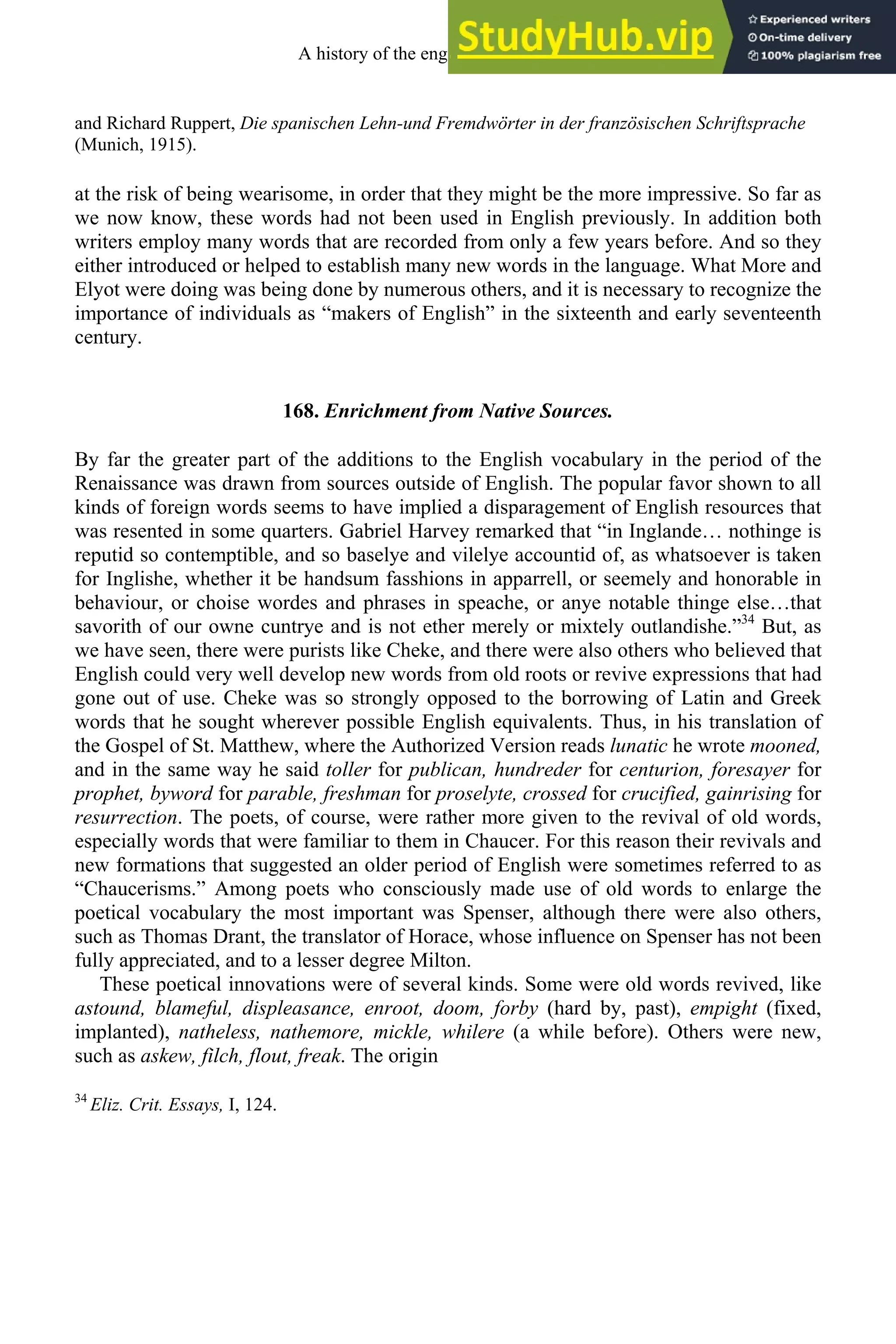 and Richard Ruppert, Die spanischen Lehn-und Fremdwörter in der französischen Schriftsprache
(Munich, 1915).
at the risk of being wearisome, in order that they might be the more impressive. So far as
we now know, these words had not been used in English previously. In addition both
writers employ many words that are recorded from only a few years before. And so they
either introduced or helped to establish many new words in the language. What More and
Elyot were doing was being done by numerous others, and it is necessary to recognize the
importance of individuals as “makers of English” in the sixteenth and early seventeenth
century.
168. Enrichment from Native Sources.
By far the greater part of the additions to the English vocabulary in the period of the
Renaissance was drawn from sources outside of English. The popular favor shown to all
kinds of foreign words seems to have implied a disparagement of English resources that
was resented in some quarters. Gabriel Harvey remarked that “in Inglande… nothinge is
reputid so contemptible, and so baselye and vilelye accountid of, as whatsoever is taken
for Inglishe, whether it be handsum fasshions in apparrell, or seemely and honorable in
behaviour, or choise wordes and phrases in speache, or anye notable thinge else…that
savorith of our owne cuntrye and is not ether merely or mixtely outlandishe.”34
But, as
we have seen, there were purists like Cheke, and there were also others who believed that
English could very well develop new words from old roots or revive expressions that had
gone out of use. Cheke was so strongly opposed to the borrowing of Latin and Greek
words that he sought wherever possible English equivalents. Thus, in his translation of
the Gospel of St. Matthew, where the Authorized Version reads lunatic he wrote mooned,
and in the same way he said toller for publican, hundreder for centurion, foresayer for
prophet, byword for parable, freshman for proselyte, crossed for crucified, gainrising for
resurrection. The poets, of course, were rather more given to the revival of old words,
especially words that were familiar to them in Chaucer. For this reason their revivals and
new formations that suggested an older period of English were sometimes referred to as
“Chaucerisms.” Among poets who consciously made use of old words to enlarge the
poetical vocabulary the most important was Spenser, although there were also others,
such as Thomas Drant, the translator of Horace, whose influence on Spenser has not been
fully appreciated, and to a lesser degree Milton.
These poetical innovations were of several kinds. Some were old words revived, like
astound, blameful, displeasance, enroot, doom, forby (hard by, past), empight (fixed,
implanted), natheless, nathemore, mickle, whilere (a while before). Others were new,
such as askew, filch, flout, freak. The origin
34
Eliz. Crit. Essays, I, 124.
A history of the english language 214
 