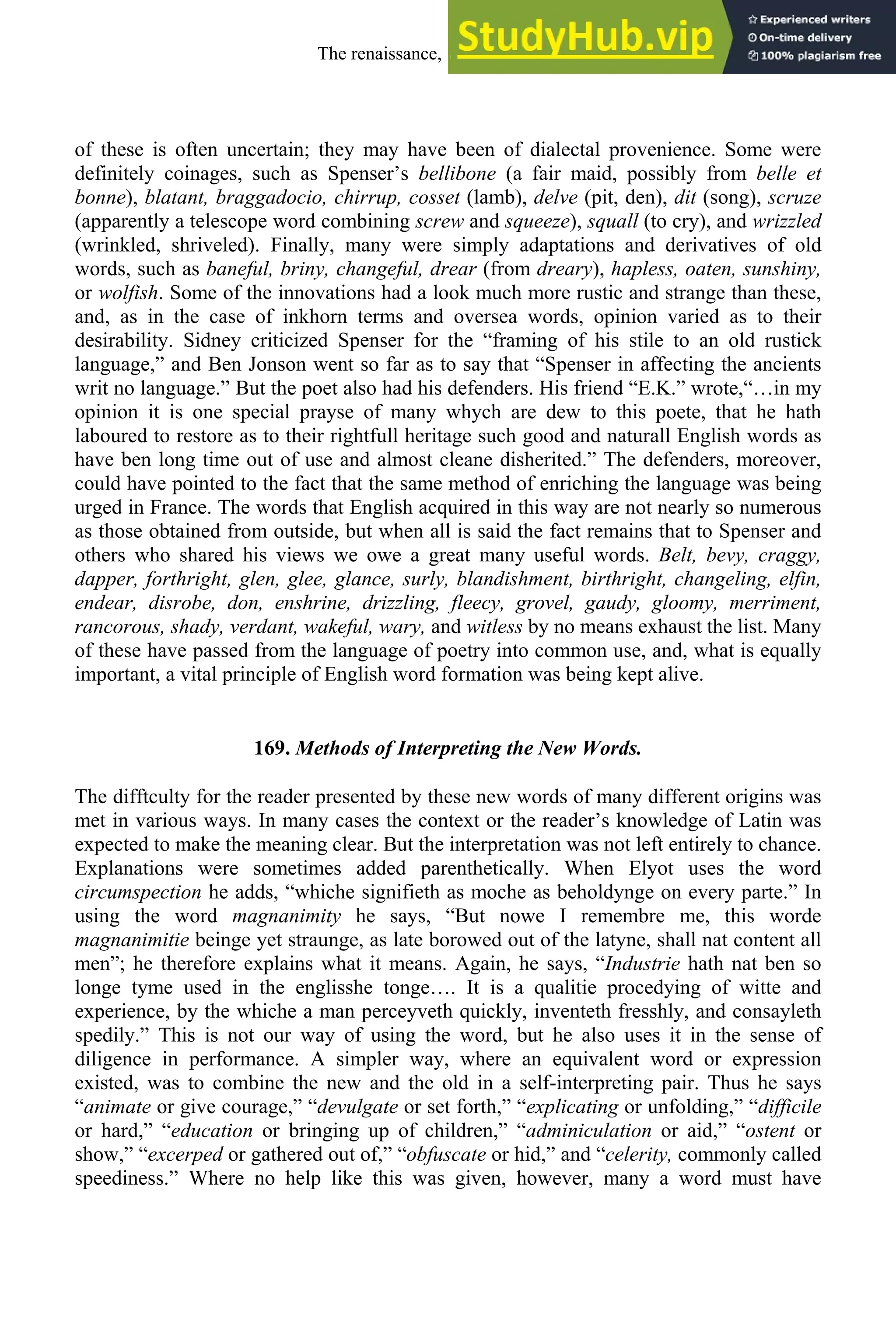 of these is often uncertain; they may have been of dialectal provenience. Some were
definitely coinages, such as Spenser’s bellibone (a fair maid, possibly from belle et
bonne), blatant, braggadocio, chirrup, cosset (lamb), delve (pit, den), dit (song), scruze
(apparently a telescope word combining screw and squeeze), squall (to cry), and wrizzled
(wrinkled, shriveled). Finally, many were simply adaptations and derivatives of old
words, such as baneful, briny, changeful, drear (from dreary), hapless, oaten, sunshiny,
or wolfish. Some of the innovations had a look much more rustic and strange than these,
and, as in the case of inkhorn terms and oversea words, opinion varied as to their
desirability. Sidney criticized Spenser for the “framing of his stile to an old rustick
language,” and Ben Jonson went so far as to say that “Spenser in affecting the ancients
writ no language.” But the poet also had his defenders. His friend “E.K.” wrote,“…in my
opinion it is one special prayse of many whych are dew to this poete, that he hath
laboured to restore as to their rightfull heritage such good and naturall English words as
have ben long time out of use and almost cleane disherited.” The defenders, moreover,
could have pointed to the fact that the same method of enriching the language was being
urged in France. The words that English acquired in this way are not nearly so numerous
as those obtained from outside, but when all is said the fact remains that to Spenser and
others who shared his views we owe a great many useful words. Belt, bevy, craggy,
dapper, forthright, glen, glee, glance, surly, blandishment, birthright, changeling, elfin,
endear, disrobe, don, enshrine, drizzling, fleecy, grovel, gaudy, gloomy, merriment,
rancorous, shady, verdant, wakeful, wary, and witless by no means exhaust the list. Many
of these have passed from the language of poetry into common use, and, what is equally
important, a vital principle of English word formation was being kept alive.
169. Methods of Interpreting the New Words.
The difftculty for the reader presented by these new words of many different origins was
met in various ways. In many cases the context or the reader’s knowledge of Latin was
expected to make the meaning clear. But the interpretation was not left entirely to chance.
Explanations were sometimes added parenthetically. When Elyot uses the word
circumspection he adds, “whiche signifieth as moche as beholdynge on every parte.” In
using the word magnanimity he says, “But nowe I remembre me, this worde
magnanimitie beinge yet straunge, as late borowed out of the latyne, shall nat content all
men”; he therefore explains what it means. Again, he says, “Industrie hath nat ben so
longe tyme used in the englisshe tonge…. It is a qualitie procedying of witte and
experience, by the whiche a man perceyveth quickly, inventeth fresshly, and consayleth
spedily.” This is not our way of using the word, but he also uses it in the sense of
diligence in performance. A simpler way, where an equivalent word or expression
existed, was to combine the new and the old in a self-interpreting pair. Thus he says
“animate or give courage,” “devulgate or set forth,” “explicating or unfolding,” “difficile
or hard,” “education or bringing up of children,” “adminiculation or aid,” “ostent or
show,” “excerped or gathered out of,” “obfuscate or hid,” and “celerity, commonly called
speediness.” Where no help like this was given, however, many a word must have
The renaissance, 1500-1650 215
 