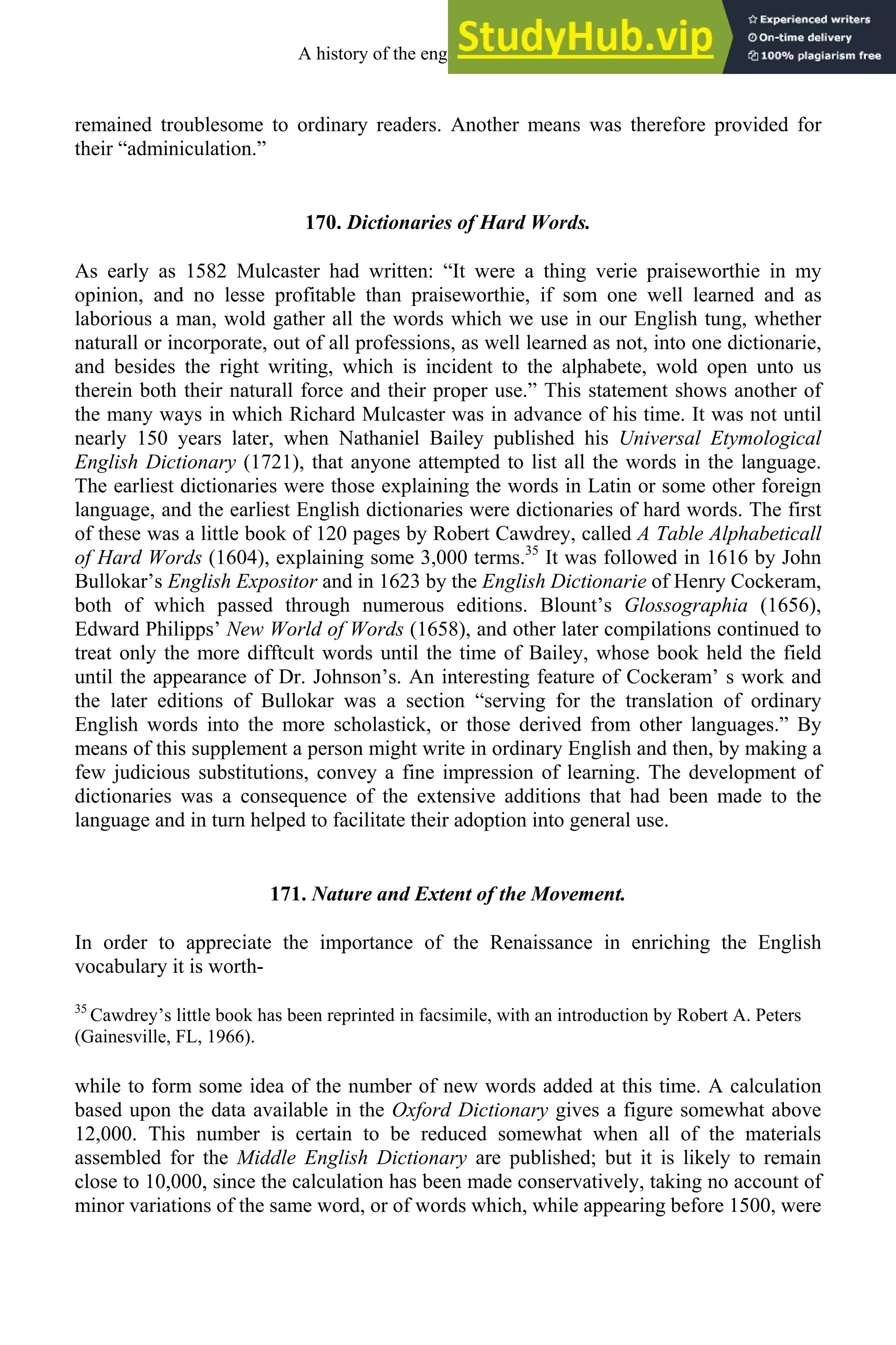 remained troublesome to ordinary readers. Another means was therefore provided for
their “adminiculation.”
170. Dictionaries of Hard Words.
As early as 1582 Mulcaster had written: “It were a thing verie praiseworthie in my
opinion, and no lesse profitable than praiseworthie, if som one well learned and as
laborious a man, wold gather all the words which we use in our English tung, whether
naturall or incorporate, out of all professions, as well learned as not, into one dictionarie,
and besides the right writing, which is incident to the alphabete, wold open unto us
therein both their naturall force and their proper use.” This statement shows another of
the many ways in which Richard Mulcaster was in advance of his time. It was not until
nearly 150 years later, when Nathaniel Bailey published his Universal Etymological
English Dictionary (1721), that anyone attempted to list all the words in the language.
The earliest dictionaries were those explaining the words in Latin or some other foreign
language, and the earliest English dictionaries were dictionaries of hard words. The first
of these was a little book of 120 pages by Robert Cawdrey, called A Table Alphabeticall
of Hard Words (1604), explaining some 3,000 terms.35
It was followed in 1616 by John
Bullokar’s English Expositor and in 1623 by the English Dictionarie of Henry Cockeram,
both of which passed through numerous editions. Blount’s Glossographia (1656),
Edward Philipps’ New World of Words (1658), and other later compilations continued to
treat only the more difftcult words until the time of Bailey, whose book held the field
until the appearance of Dr. Johnson’s. An interesting feature of Cockeram’ s work and
the later editions of Bullokar was a section “serving for the translation of ordinary
English words into the more scholastick, or those derived from other languages.” By
means of this supplement a person might write in ordinary English and then, by making a
few judicious substitutions, convey a fine impression of learning. The development of
dictionaries was a consequence of the extensive additions that had been made to the
language and in turn helped to facilitate their adoption into general use.
171. Nature and Extent of the Movement.
In order to appreciate the importance of the Renaissance in enriching the English
vocabulary it is worth-
35
Cawdrey’s little book has been reprinted in facsimile, with an introduction by Robert A. Peters
(Gainesville, FL, 1966).
while to form some idea of the number of new words added at this time. A calculation
based upon the data available in the Oxford Dictionary gives a figure somewhat above
12,000. This number is certain to be reduced somewhat when all of the materials
assembled for the Middle English Dictionary are published; but it is likely to remain
close to 10,000, since the calculation has been made conservatively, taking no account of
minor variations of the same word, or of words which, while appearing before 1500, were
A history of the english language 216
 