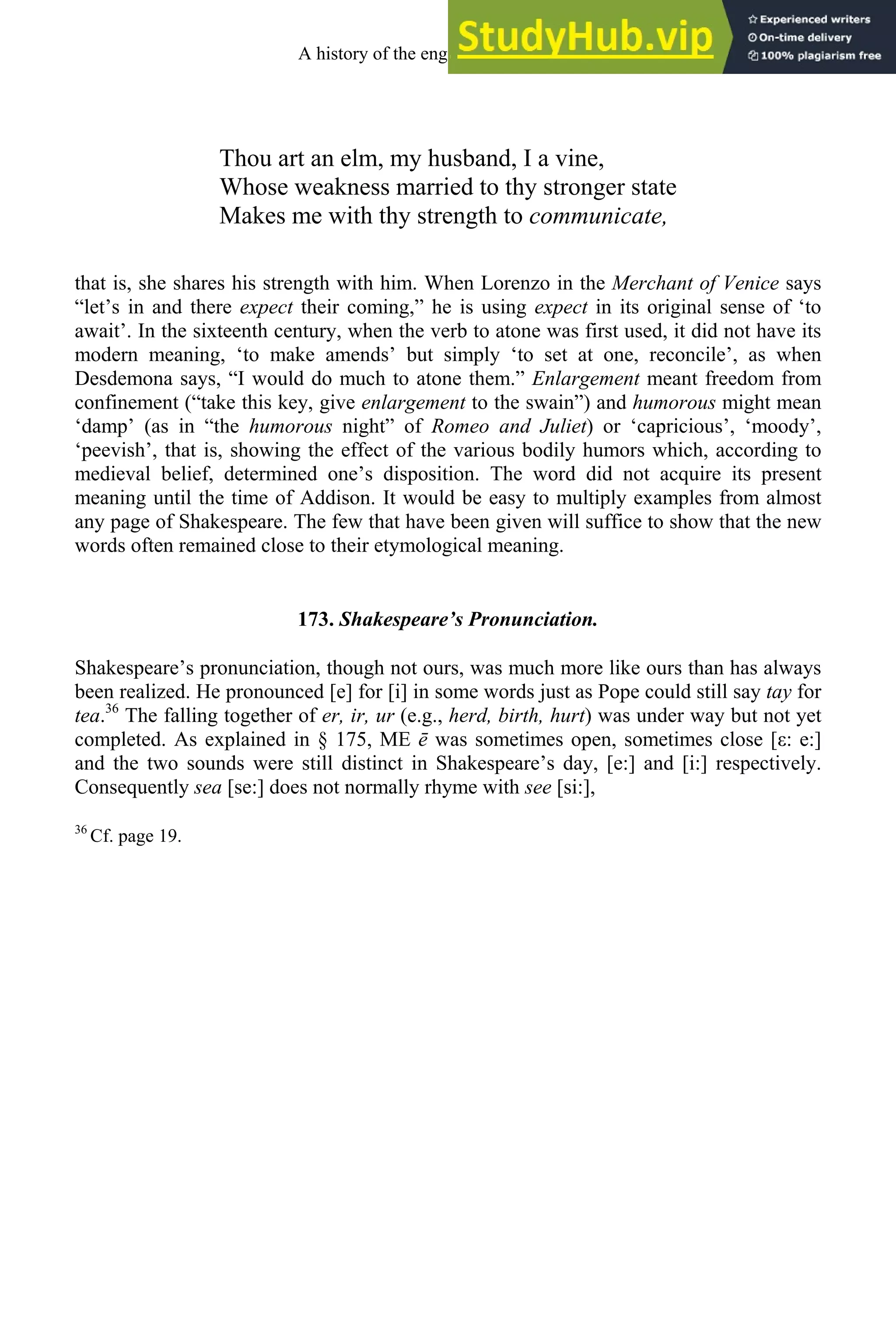 Thou art an elm, my husband, I a vine,
Whose weakness married to thy stronger state
Makes me with thy strength to communicate,
that is, she shares his strength with him. When Lorenzo in the Merchant of Venice says
“let’s in and there expect their coming,” he is using expect in its original sense of ‘to
await’. In the sixteenth century, when the verb to atone was first used, it did not have its
modern meaning, ‘to make amends’ but simply ‘to set at one, reconcile’, as when
Desdemona says, “I would do much to atone them.” Enlargement meant freedom from
confinement (“take this key, give enlargement to the swain”) and humorous might mean
‘damp’ (as in “the humorous night” of Romeo and Juliet) or ‘capricious’, ‘moody’,
‘peevish’, that is, showing the effect of the various bodily humors which, according to
medieval belief, determined one’s disposition. The word did not acquire its present
meaning until the time of Addison. It would be easy to multiply examples from almost
any page of Shakespeare. The few that have been given will suffice to show that the new
words often remained close to their etymological meaning.
173. Shakespeare’s Pronunciation.
Shakespeare’s pronunciation, though not ours, was much more like ours than has always
been realized. He pronounced [e] for [i] in some words just as Pope could still say tay for
tea.36
The falling together of er, ir, ur (e.g., herd, birth, hurt) was under way but not yet
completed. As explained in § 175, ME ē was sometimes open, sometimes close [ε: e:]
and the two sounds were still distinct in Shakespeare’s day, [e:] and [i:] respectively.
Consequently sea [se:] does not normally rhyme with see [si:],
36
Cf. page 19.
A history of the english language 218
 