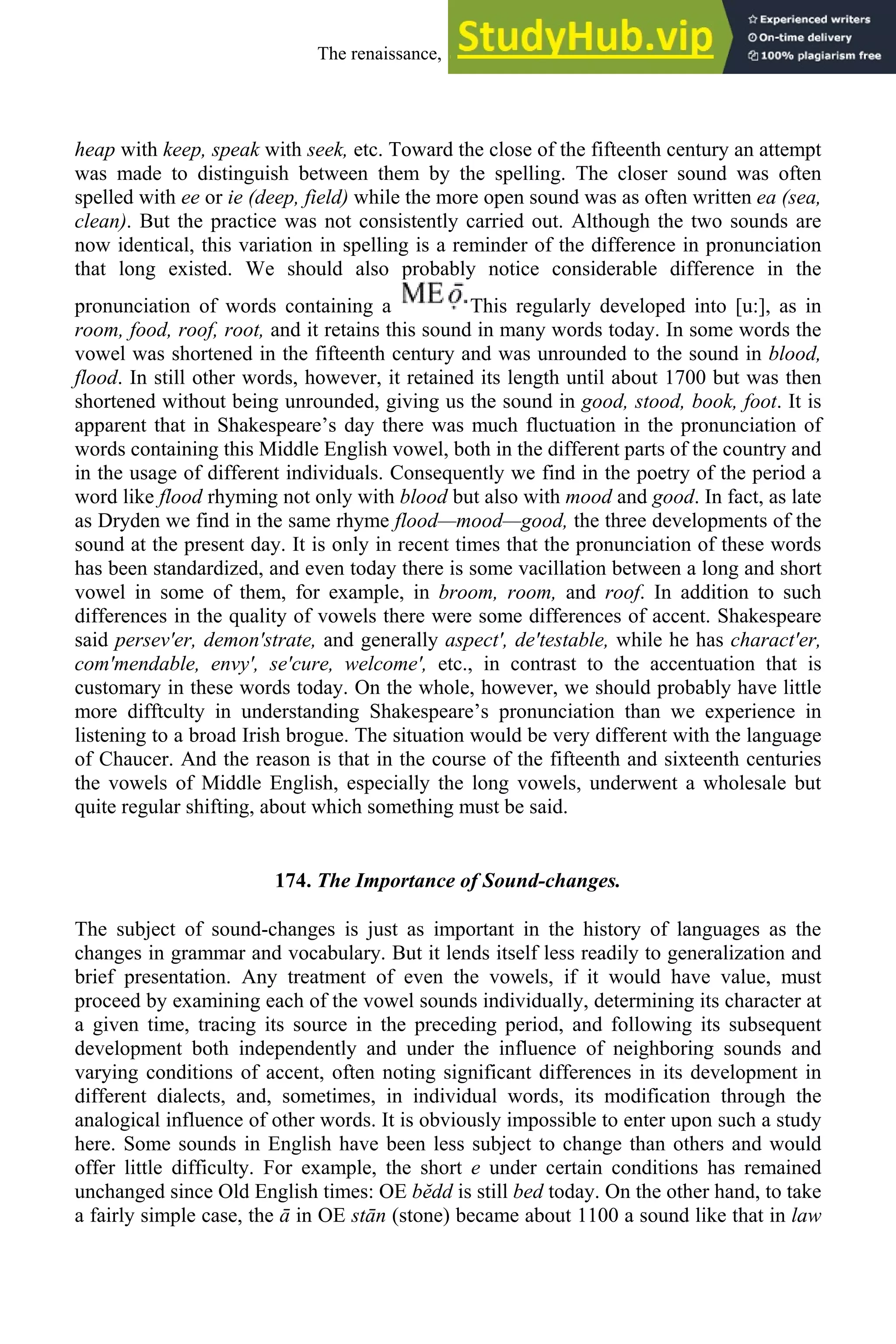 heap with keep, speak with seek, etc. Toward the close of the fifteenth century an attempt
was made to distinguish between them by the spelling. The closer sound was often
spelled with ee or ie (deep, field) while the more open sound was as often written ea (sea,
clean). But the practice was not consistently carried out. Although the two sounds are
now identical, this variation in spelling is a reminder of the difference in pronunciation
that long existed. We should also probably notice considerable difference in the
pronunciation of words containing a This regularly developed into [u:], as in
room, food, roof, root, and it retains this sound in many words today. In some words the
vowel was shortened in the fifteenth century and was unrounded to the sound in blood,
flood. In still other words, however, it retained its length until about 1700 but was then
shortened without being unrounded, giving us the sound in good, stood, book, foot. It is
apparent that in Shakespeare’s day there was much fluctuation in the pronunciation of
words containing this Middle English vowel, both in the different parts of the country and
in the usage of different individuals. Consequently we find in the poetry of the period a
word like flood rhyming not only with blood but also with mood and good. In fact, as late
as Dryden we find in the same rhyme flood—mood—good, the three developments of the
sound at the present day. It is only in recent times that the pronunciation of these words
has been standardized, and even today there is some vacillation between a long and short
vowel in some of them, for example, in broom, room, and roof. In addition to such
differences in the quality of vowels there were some differences of accent. Shakespeare
said persev′er, demon′strate, and generally aspect′, de′testable, while he has charact′er,
com′mendable, envy′, se′cure, welcome′, etc., in contrast to the accentuation that is
customary in these words today. On the whole, however, we should probably have little
more difftculty in understanding Shakespeare’s pronunciation than we experience in
listening to a broad Irish brogue. The situation would be very different with the language
of Chaucer. And the reason is that in the course of the fifteenth and sixteenth centuries
the vowels of Middle English, especially the long vowels, underwent a wholesale but
quite regular shifting, about which something must be said.
174. The Importance of Sound-changes.
The subject of sound-changes is just as important in the history of languages as the
changes in grammar and vocabulary. But it lends itself less readily to generalization and
brief presentation. Any treatment of even the vowels, if it would have value, must
proceed by examining each of the vowel sounds individually, determining its character at
a given time, tracing its source in the preceding period, and following its subsequent
development both independently and under the influence of neighboring sounds and
varying conditions of accent, often noting significant differences in its development in
different dialects, and, sometimes, in individual words, its modification through the
analogical influence of other words. It is obviously impossible to enter upon such a study
here. Some sounds in English have been less subject to change than others and would
offer little difficulty. For example, the short e under certain conditions has remained
unchanged since Old English times: OE bĕdd is still bed today. On the other hand, to take
a fairly simple case, the ā in OE stān (stone) became about 1100 a sound like that in law
The renaissance, 1500-1650 219
 