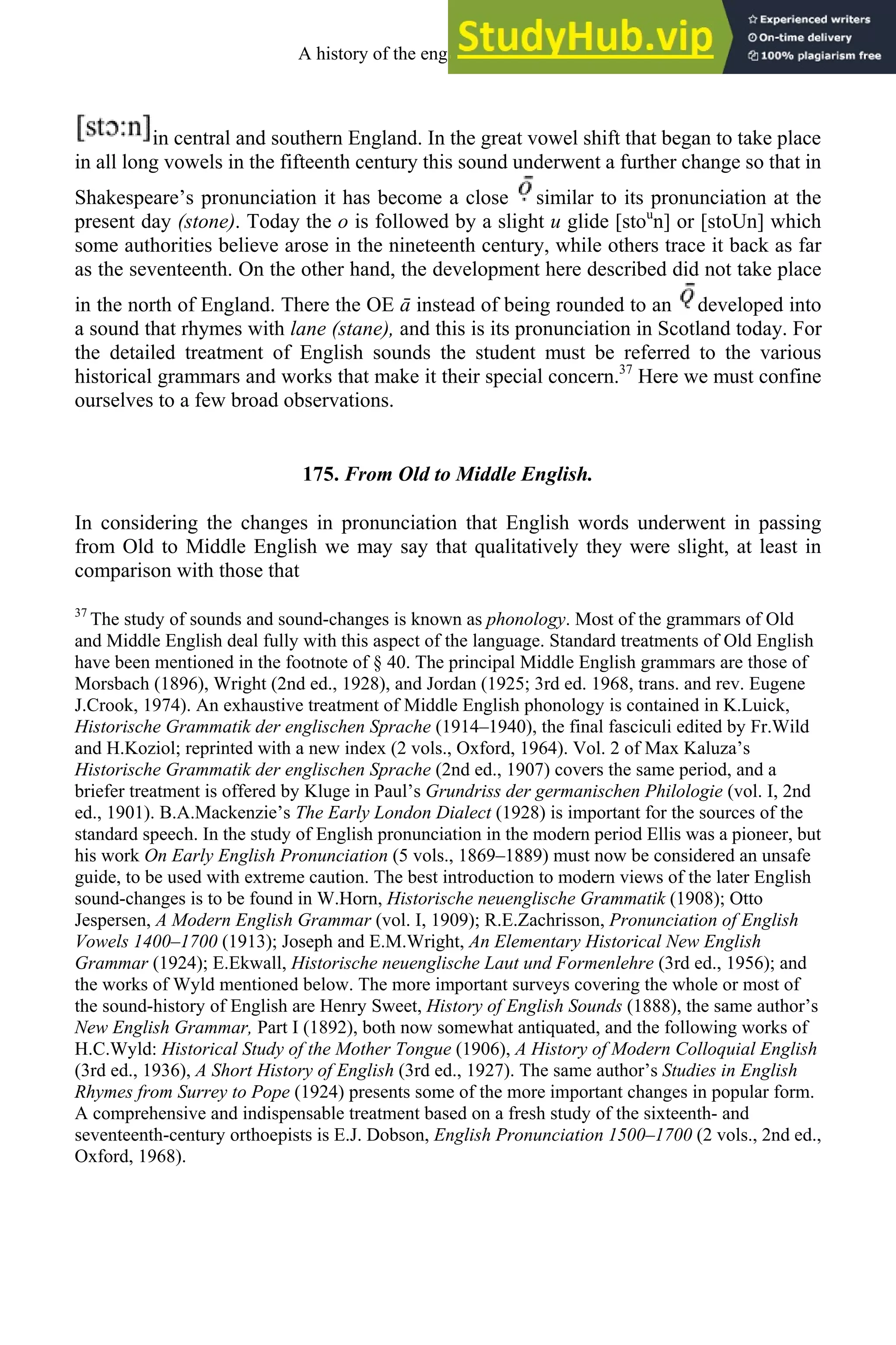 in central and southern England. In the great vowel shift that began to take place
in all long vowels in the fifteenth century this sound underwent a further change so that in
Shakespeare’s pronunciation it has become a close similar to its pronunciation at the
present day (stone). Today the o is followed by a slight u glide [stou
n] or [stoUn] which
some authorities believe arose in the nineteenth century, while others trace it back as far
as the seventeenth. On the other hand, the development here described did not take place
in the north of England. There the OE ā instead of being rounded to an developed into
a sound that rhymes with lane (stane), and this is its pronunciation in Scotland today. For
the detailed treatment of English sounds the student must be referred to the various
historical grammars and works that make it their special concern.37
Here we must confine
ourselves to a few broad observations.
175. From Old to Middle English.
In considering the changes in pronunciation that English words underwent in passing
from Old to Middle English we may say that qualitatively they were slight, at least in
comparison with those that
37
The study of sounds and sound-changes is known as phonology. Most of the grammars of Old
and Middle English deal fully with this aspect of the language. Standard treatments of Old English
have been mentioned in the footnote of § 40. The principal Middle English grammars are those of
Morsbach (1896), Wright (2nd ed., 1928), and Jordan (1925; 3rd ed. 1968, trans. and rev. Eugene
J.Crook, 1974). An exhaustive treatment of Middle English phonology is contained in K.Luick,
Historische Grammatik der englischen Sprache (1914–1940), the final fasciculi edited by Fr.Wild
and H.Koziol; reprinted with a new index (2 vols., Oxford, 1964). Vol. 2 of Max Kaluza’s
Historische Grammatik der englischen Sprache (2nd ed., 1907) covers the same period, and a
briefer treatment is offered by Kluge in Paul’s Grundriss der germanischen Philologie (vol. I, 2nd
ed., 1901). B.A.Mackenzie’s The Early London Dialect (1928) is important for the sources of the
standard speech. In the study of English pronunciation in the modern period Ellis was a pioneer, but
his work On Early English Pronunciation (5 vols., 1869–1889) must now be considered an unsafe
guide, to be used with extreme caution. The best introduction to modern views of the later English
sound-changes is to be found in W.Horn, Historische neuenglische Grammatik (1908); Otto
Jespersen, A Modern English Grammar (vol. I, 1909); R.E.Zachrisson, Pronunciation of English
Vowels 1400–1700 (1913); Joseph and E.M.Wright, An Elementary Historical New English
Grammar (1924); E.Ekwall, Historische neuenglische Laut und Formenlehre (3rd ed., 1956); and
the works of Wyld mentioned below. The more important surveys covering the whole or most of
the sound-history of English are Henry Sweet, History of English Sounds (1888), the same author’s
New English Grammar, Part I (1892), both now somewhat antiquated, and the following works of
H.C.Wyld: Historical Study of the Mother Tongue (1906), A History of Modern Colloquial English
(3rd ed., 1936), A Short History of English (3rd ed., 1927). The same author’s Studies in English
Rhymes from Surrey to Pope (1924) presents some of the more important changes in popular form.
A comprehensive and indispensable treatment based on a fresh study of the sixteenth- and
seventeenth-century orthoepists is E.J. Dobson, English Pronunciation 1500–1700 (2 vols., 2nd ed.,
Oxford, 1968).
A history of the english language 220
 