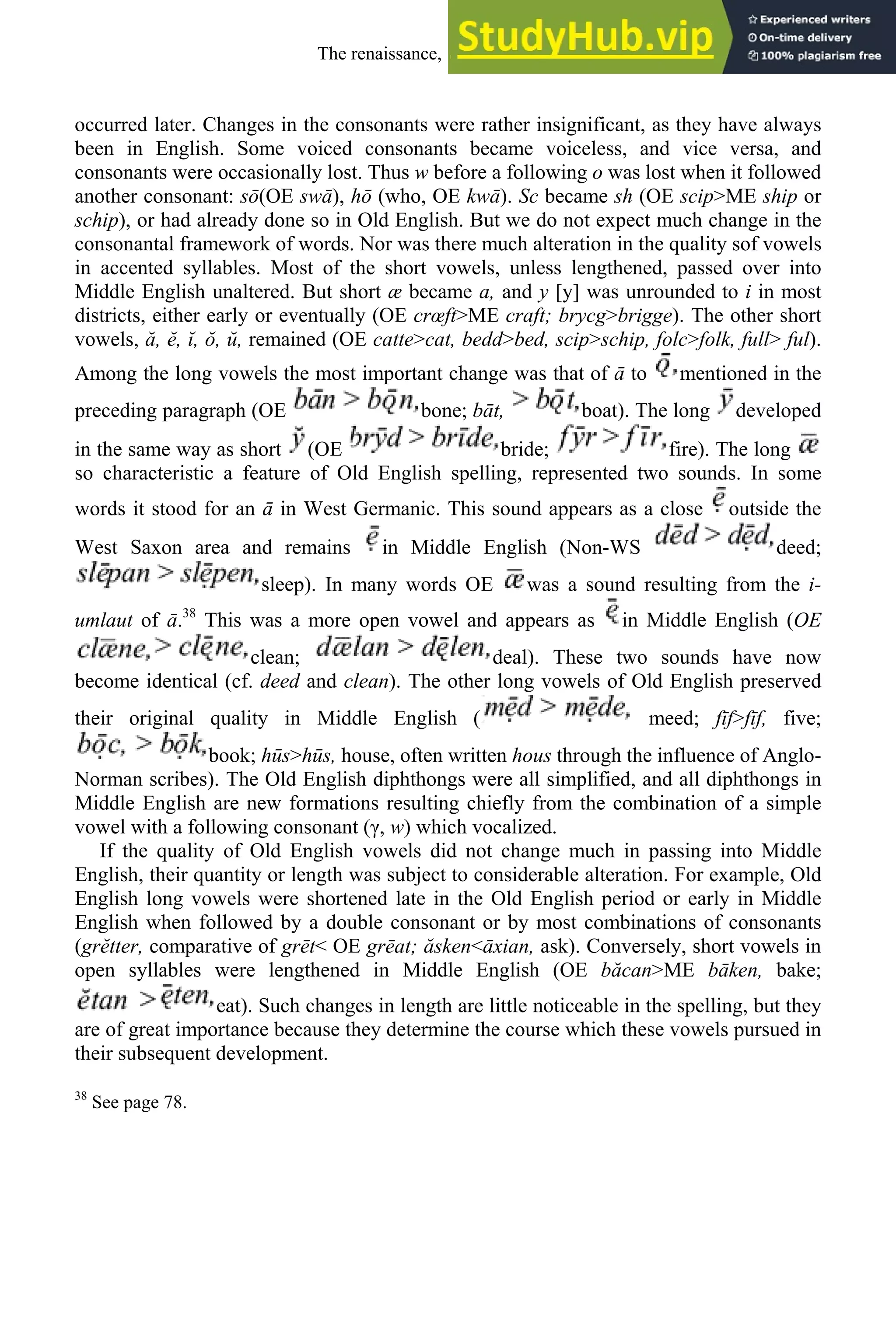 occurred later. Changes in the consonants were rather insignificant, as they have always
been in English. Some voiced consonants became voiceless, and vice versa, and
consonants were occasionally lost. Thus w before a following o was lost when it followed
another consonant: sō(OE swā), hō (who, OE kwā). Sc became sh (OE scip>ME ship or
schip), or had already done so in Old English. But we do not expect much change in the
consonantal framework of words. Nor was there much alteration in the quality sof vowels
in accented syllables. Most of the short vowels, unless lengthened, passed over into
Middle English unaltered. But short æ became a, and y [y] was unrounded to i in most
districts, either early or eventually (OE crœft>ME craft; brycg>brigge). The other short
vowels, ă, ĕ, ĭ, ŏ, ŭ, remained (OE catte>cat, bedd>bed, scip>schip, folc>folk, full> ful).
Among the long vowels the most important change was that of ā to mentioned in the
preceding paragraph (OE bone; bāt, boat). The long developed
in the same way as short (OE bride; fire). The long
so characteristic a feature of Old English spelling, represented two sounds. In some
words it stood for an ā in West Germanic. This sound appears as a close outside the
West Saxon area and remains in Middle English (Non-WS deed;
sleep). In many words OE was a sound resulting from the i-
umlaut of ā.38
This was a more open vowel and appears as in Middle English (OE
clean; deal). These two sounds have now
become identical (cf. deed and clean). The other long vowels of Old English preserved
their original quality in Middle English ( meed; fīf>fīf, five;
book; hūs>hūs, house, often written hous through the influence of Anglo-
Norman scribes). The Old English diphthongs were all simplified, and all diphthongs in
Middle English are new formations resulting chiefly from the combination of a simple
vowel with a following consonant (γ, w) which vocalized.
If the quality of Old English vowels did not change much in passing into Middle
English, their quantity or length was subject to considerable alteration. For example, Old
English long vowels were shortened late in the Old English period or early in Middle
English when followed by a double consonant or by most combinations of consonants
(grĕtter, comparative of grēt< OE grēat; ăsken<āxian, ask). Conversely, short vowels in
open syllables were lengthened in Middle English (OE băcan>ME bāken, bake;
eat). Such changes in length are little noticeable in the spelling, but they
are of great importance because they determine the course which these vowels pursued in
their subsequent development.
38
See page 78.
The renaissance, 1500-1650 221
 