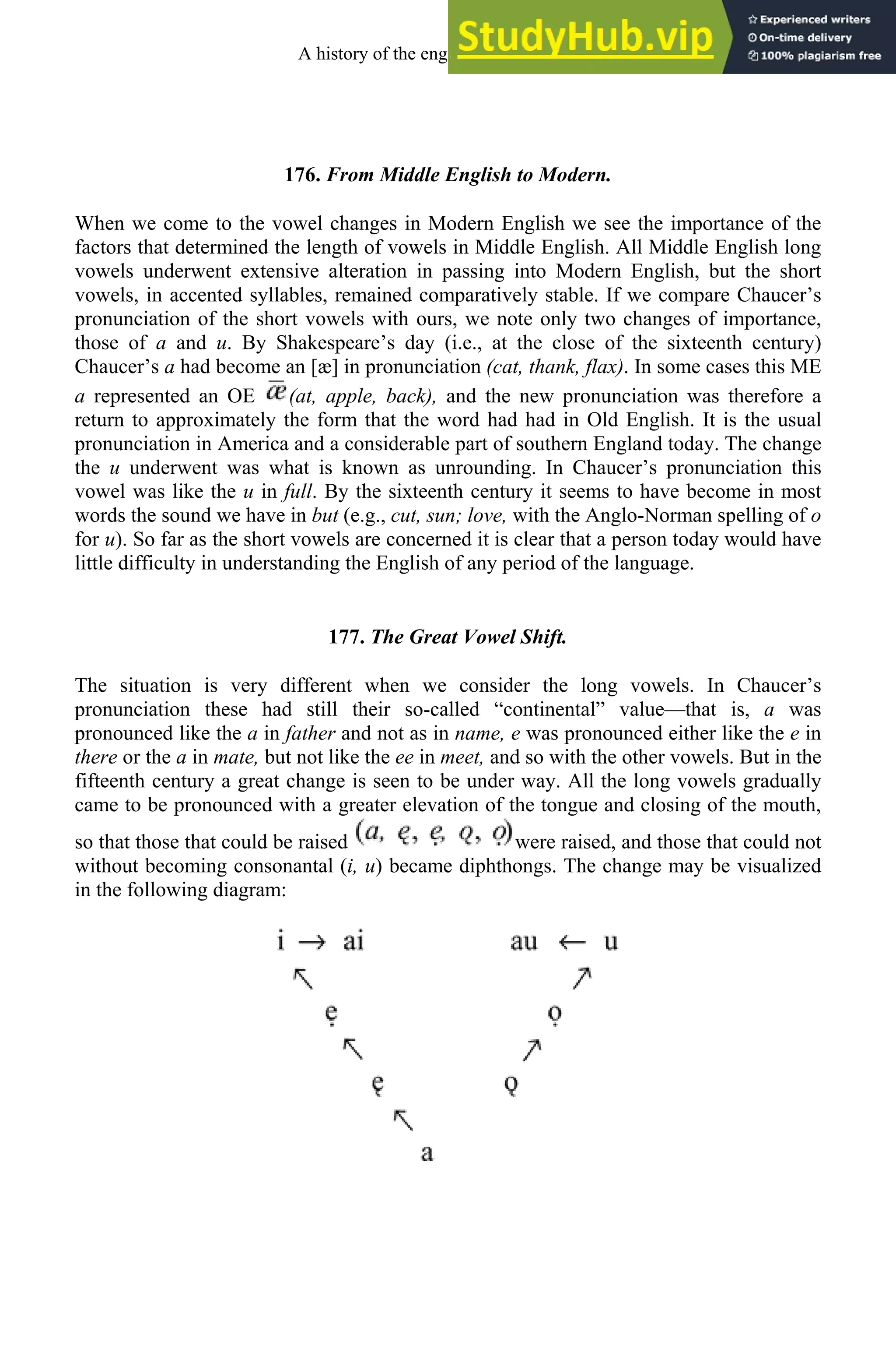 176. From Middle English to Modern.
When we come to the vowel changes in Modern English we see the importance of the
factors that determined the length of vowels in Middle English. All Middle English long
vowels underwent extensive alteration in passing into Modern English, but the short
vowels, in accented syllables, remained comparatively stable. If we compare Chaucer’s
pronunciation of the short vowels with ours, we note only two changes of importance,
those of a and u. By Shakespeare’s day (i.e., at the close of the sixteenth century)
Chaucer’s a had become an [æ] in pronunciation (cat, thank, flax). In some cases this ME
a represented an OE (at, apple, back), and the new pronunciation was therefore a
return to approximately the form that the word had had in Old English. It is the usual
pronunciation in America and a considerable part of southern England today. The change
the u underwent was what is known as unrounding. In Chaucer’s pronunciation this
vowel was like the u in full. By the sixteenth century it seems to have become in most
words the sound we have in but (e.g., cut, sun; love, with the Anglo-Norman spelling of o
for u). So far as the short vowels are concerned it is clear that a person today would have
little difficulty in understanding the English of any period of the language.
177. The Great Vowel Shift.
The situation is very different when we consider the long vowels. In Chaucer’s
pronunciation these had still their so-called “continental” value—that is, a was
pronounced like the a in father and not as in name, e was pronounced either like the e in
there or the a in mate, but not like the ee in meet, and so with the other vowels. But in the
fifteenth century a great change is seen to be under way. All the long vowels gradually
came to be pronounced with a greater elevation of the tongue and closing of the mouth,
so that those that could be raised were raised, and those that could not
without becoming consonantal (i, u) became diphthongs. The change may be visualized
in the following diagram:
A history of the english language 222
 