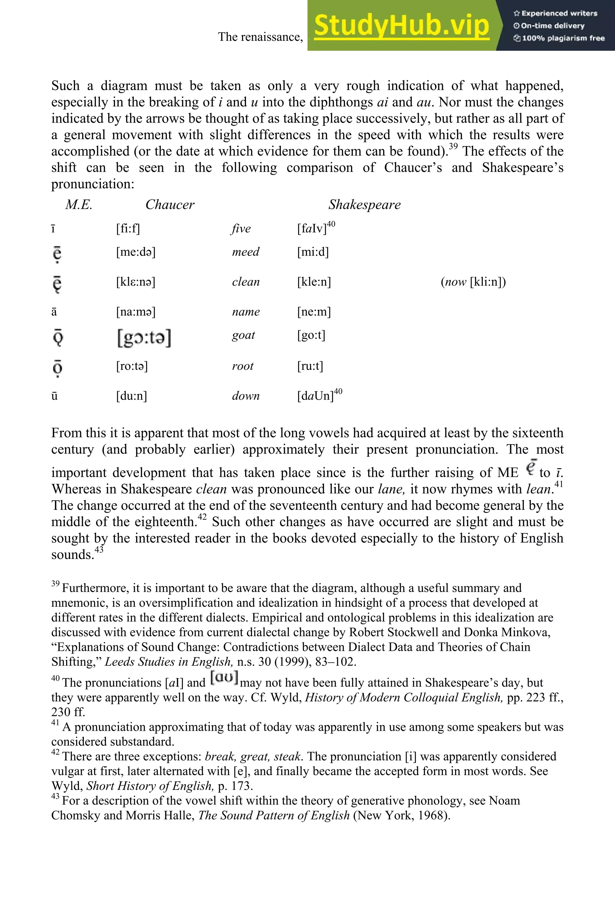 Such a diagram must be taken as only a very rough indication of what happened,
especially in the breaking of i and u into the diphthongs ai and au. Nor must the changes
indicated by the arrows be thought of as taking place successively, but rather as all part of
a general movement with slight differences in the speed with which the results were
accomplished (or the date at which evidence for them can be found).39
The effects of the
shift can be seen in the following comparison of Chaucer’s and Shakespeare’s
pronunciation:
M.E. Chaucer Shakespeare
ī [fi:f] five [faIv]40
[me:də] meed [mi:d]
[klε:nə] clean [kle:n] (now [kli:n])
ā [na:mə] name [ne:m]
goat [go:t]
[ro:tə] root [ru:t]
[du:n] down [daUn]40
From this it is apparent that most of the long vowels had acquired at least by the sixteenth
century (and probably earlier) approximately their present pronunciation. The most
important development that has taken place since is the further raising of ME to ī.
Whereas in Shakespeare clean was pronounced like our lane, it now rhymes with lean.41
The change occurred at the end of the seventeenth century and had become general by the
middle of the eighteenth.42
Such other changes as have occurred are slight and must be
sought by the interested reader in the books devoted especially to the history of English
sounds.43
39
Furthermore, it is important to be aware that the diagram, although a useful summary and
mnemonic, is an oversimplification and idealization in hindsight of a process that developed at
different rates in the different dialects. Empirical and ontological problems in this idealization are
discussed with evidence from current dialectal change by Robert Stockwell and Donka Minkova,
“Explanations of Sound Change: Contradictions between Dialect Data and Theories of Chain
Shifting,” Leeds Studies in English, n.s. 30 (1999), 83–102.
40
The pronunciations [aI] and may not have been fully attained in Shakespeare’s day, but
they were apparently well on the way. Cf. Wyld, History of Modern Colloquial English, pp. 223 ff.,
230 ff.
41
A pronunciation approximating that of today was apparently in use among some speakers but was
considered substandard.
42
There are three exceptions: break, great, steak. The pronunciation [i] was apparently considered
vulgar at first, later alternated with [e], and finally became the accepted form in most words. See
Wyld, Short History of English, p. 173.
43
For a description of the vowel shift within the theory of generative phonology, see Noam
Chomsky and Morris Halle, The Sound Pattern of English (New York, 1968).
The renaissance, 1500-1650 223
 