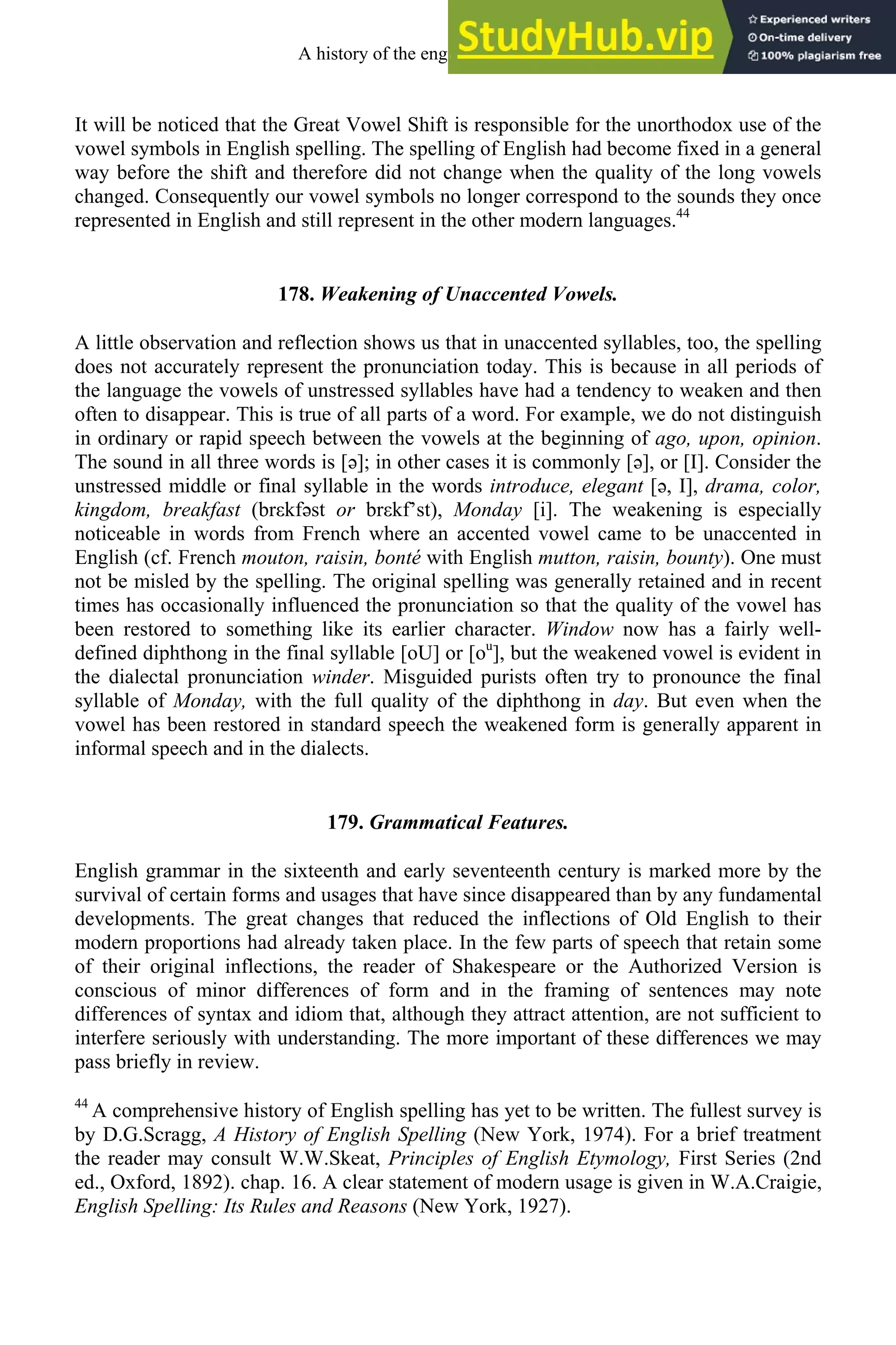It will be noticed that the Great Vowel Shift is responsible for the unorthodox use of the
vowel symbols in English spelling. The spelling of English had become fixed in a general
way before the shift and therefore did not change when the quality of the long vowels
changed. Consequently our vowel symbols no longer correspond to the sounds they once
represented in English and still represent in the other modern languages.44
178. Weakening of Unaccented Vowels.
A little observation and reflection shows us that in unaccented syllables, too, the spelling
does not accurately represent the pronunciation today. This is because in all periods of
the language the vowels of unstressed syllables have had a tendency to weaken and then
often to disappear. This is true of all parts of a word. For example, we do not distinguish
in ordinary or rapid speech between the vowels at the beginning of ago, upon, opinion.
The sound in all three words is [ə]; in other cases it is commonly [ə], or [I]. Consider the
unstressed middle or final syllable in the words introduce, elegant [ə, I], drama, color,
kingdom, breakfast (brεkfəst or brεkf’st), Monday [i]. The weakening is especially
noticeable in words from French where an accented vowel came to be unaccented in
English (cf. French mouton, raisin, bonté with English mutton, raisin, bounty). One must
not be misled by the spelling. The original spelling was generally retained and in recent
times has occasionally influenced the pronunciation so that the quality of the vowel has
been restored to something like its earlier character. Window now has a fairly well-
defined diphthong in the final syllable [oU] or [ou
], but the weakened vowel is evident in
the dialectal pronunciation winder. Misguided purists often try to pronounce the final
syllable of Monday, with the full quality of the diphthong in day. But even when the
vowel has been restored in standard speech the weakened form is generally apparent in
informal speech and in the dialects.
179. Grammatical Features.
English grammar in the sixteenth and early seventeenth century is marked more by the
survival of certain forms and usages that have since disappeared than by any fundamental
developments. The great changes that reduced the inflections of Old English to their
modern proportions had already taken place. In the few parts of speech that retain some
of their original inflections, the reader of Shakespeare or the Authorized Version is
conscious of minor differences of form and in the framing of sentences may note
differences of syntax and idiom that, although they attract attention, are not sufficient to
interfere seriously with understanding. The more important of these differences we may
pass briefly in review.
44
A comprehensive history of English spelling has yet to be written. The fullest survey is
by D.G.Scragg, A History of English Spelling (New York, 1974). For a brief treatment
the reader may consult W.W.Skeat, Principles of English Etymology, First Series (2nd
ed., Oxford, 1892). chap. 16. A clear statement of modern usage is given in W.A.Craigie,
English Spelling: Its Rules and Reasons (New York, 1927).
A history of the english language 224
 