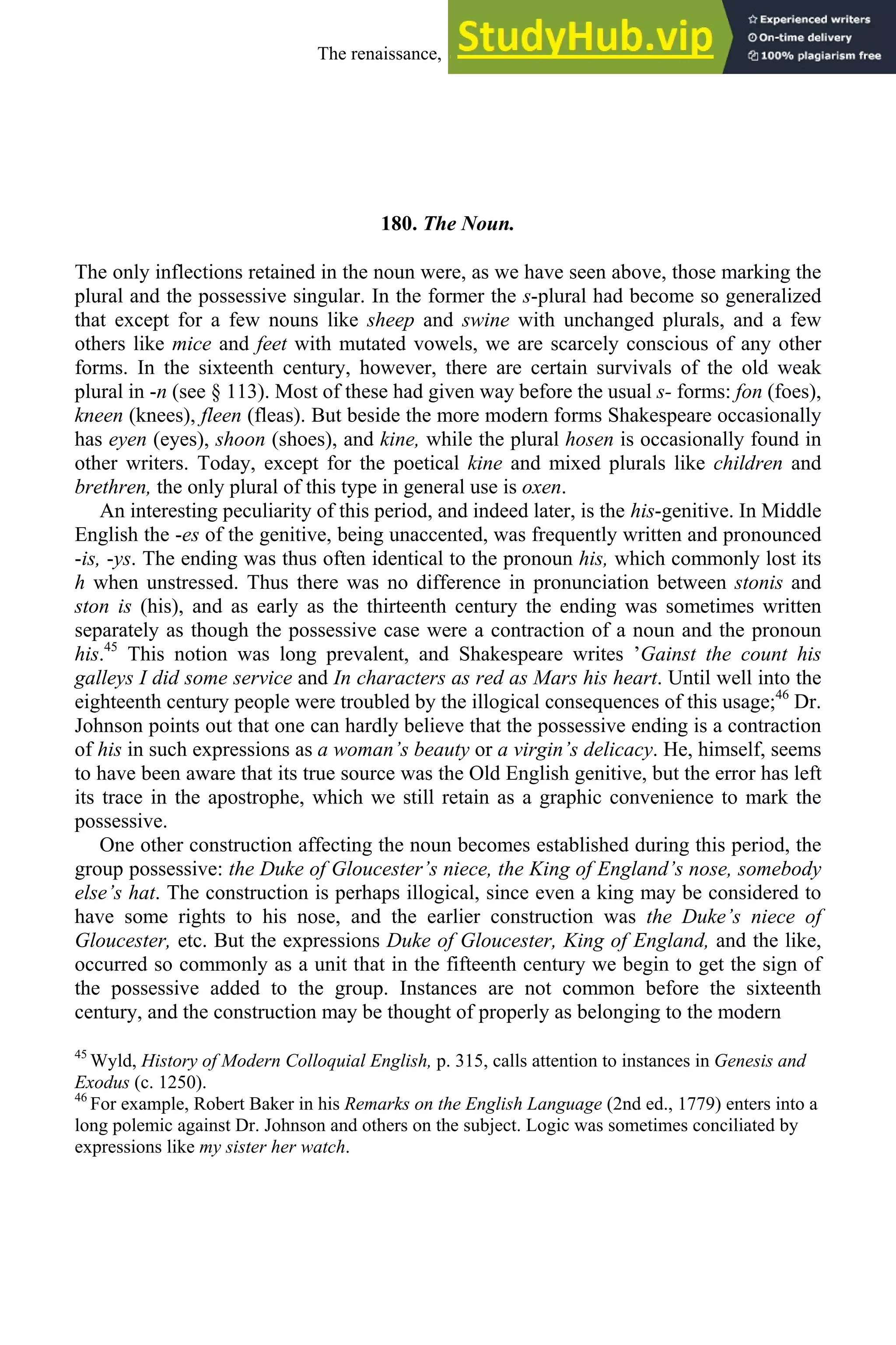 180. The Noun.
The only inflections retained in the noun were, as we have seen above, those marking the
plural and the possessive singular. In the former the s-plural had become so generalized
that except for a few nouns like sheep and swine with unchanged plurals, and a few
others like mice and feet with mutated vowels, we are scarcely conscious of any other
forms. In the sixteenth century, however, there are certain survivals of the old weak
plural in -n (see § 113). Most of these had given way before the usual s- forms: fon (foes),
kneen (knees), fleen (fleas). But beside the more modern forms Shakespeare occasionally
has eyen (eyes), shoon (shoes), and kine, while the plural hosen is occasionally found in
other writers. Today, except for the poetical kine and mixed plurals like children and
brethren, the only plural of this type in general use is oxen.
An interesting peculiarity of this period, and indeed later, is the his-genitive. In Middle
English the -es of the genitive, being unaccented, was frequently written and pronounced
-is, -ys. The ending was thus often identical to the pronoun his, which commonly lost its
h when unstressed. Thus there was no difference in pronunciation between stonis and
ston is (his), and as early as the thirteenth century the ending was sometimes written
separately as though the possessive case were a contraction of a noun and the pronoun
his.45
This notion was long prevalent, and Shakespeare writes ’Gainst the count his
galleys I did some service and In characters as red as Mars his heart. Until well into the
eighteenth century people were troubled by the illogical consequences of this usage;46
Dr.
Johnson points out that one can hardly believe that the possessive ending is a contraction
of his in such expressions as a woman’s beauty or a virgin’s delicacy. He, himself, seems
to have been aware that its true source was the Old English genitive, but the error has left
its trace in the apostrophe, which we still retain as a graphic convenience to mark the
possessive.
One other construction affecting the noun becomes established during this period, the
group possessive: the Duke of Gloucester’s niece, the King of England’s nose, somebody
else’s hat. The construction is perhaps illogical, since even a king may be considered to
have some rights to his nose, and the earlier construction was the Duke’s niece of
Gloucester, etc. But the expressions Duke of Gloucester, King of England, and the like,
occurred so commonly as a unit that in the fifteenth century we begin to get the sign of
the possessive added to the group. Instances are not common before the sixteenth
century, and the construction may be thought of properly as belonging to the modern
45
Wyld, History of Modern Colloquial English, p. 315, calls attention to instances in Genesis and
Exodus (c. 1250).
46
For example, Robert Baker in his Remarks on the English Language (2nd ed., 1779) enters into a
long polemic against Dr. Johnson and others on the subject. Logic was sometimes conciliated by
expressions like my sister her watch.
The renaissance, 1500-1650 225
 