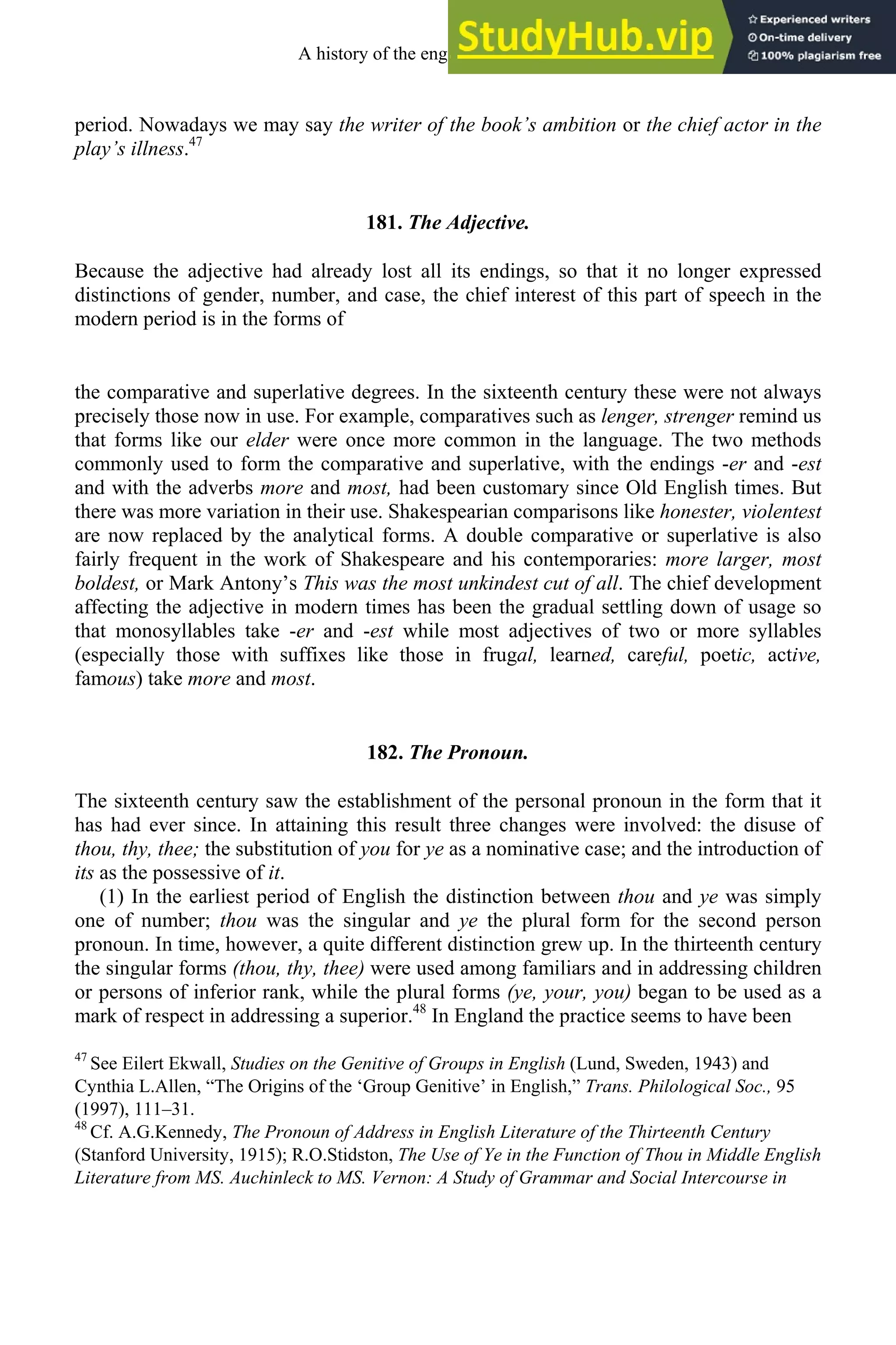 period. Nowadays we may say the writer of the book’s ambition or the chief actor in the
play’s illness.47
181. The Adjective.
Because the adjective had already lost all its endings, so that it no longer expressed
distinctions of gender, number, and case, the chief interest of this part of speech in the
modern period is in the forms of
the comparative and superlative degrees. In the sixteenth century these were not always
precisely those now in use. For example, comparatives such as lenger, strenger remind us
that forms like our elder were once more common in the language. The two methods
commonly used to form the comparative and superlative, with the endings -er and -est
and with the adverbs more and most, had been customary since Old English times. But
there was more variation in their use. Shakespearian comparisons like honester, violentest
are now replaced by the analytical forms. A double comparative or superlative is also
fairly frequent in the work of Shakespeare and his contemporaries: more larger, most
boldest, or Mark Antony’s This was the most unkindest cut of all. The chief development
affecting the adjective in modern times has been the gradual settling down of usage so
that monosyllables take -er and -est while most adjectives of two or more syllables
(especially those with suffixes like those in frugal, learned, careful, poetic, active,
famous) take more and most.
182. The Pronoun.
The sixteenth century saw the establishment of the personal pronoun in the form that it
has had ever since. In attaining this result three changes were involved: the disuse of
thou, thy, thee; the substitution of you for ye as a nominative case; and the introduction of
its as the possessive of it.
(1) In the earliest period of English the distinction between thou and ye was simply
one of number; thou was the singular and ye the plural form for the second person
pronoun. In time, however, a quite different distinction grew up. In the thirteenth century
the singular forms (thou, thy, thee) were used among familiars and in addressing children
or persons of inferior rank, while the plural forms (ye, your, you) began to be used as a
mark of respect in addressing a superior.48
In England the practice seems to have been
47
See Eilert Ekwall, Studies on the Genitive of Groups in English (Lund, Sweden, 1943) and
Cynthia L.Allen, “The Origins of the ‘Group Genitive’ in English,” Trans. Philological Soc., 95
(1997), 111–31.
48
Cf. A.G.Kennedy, The Pronoun of Address in English Literature of the Thirteenth Century
(Stanford University, 1915); R.O.Stidston, The Use of Ye in the Function of Thou in Middle English
Literature from MS. Auchinleck to MS. Vernon: A Study of Grammar and Social Intercourse in
A history of the english language 226
 