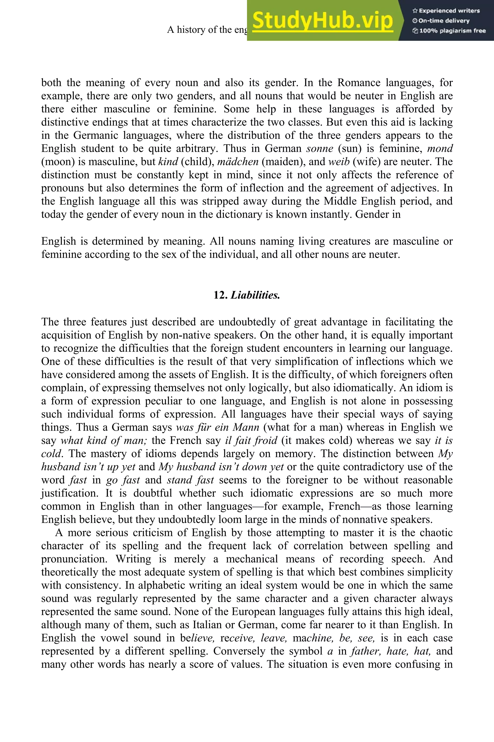 both the meaning of every noun and also its gender. In the Romance languages, for
example, there are only two genders, and all nouns that would be neuter in English are
there either masculine or feminine. Some help in these languages is afforded by
distinctive endings that at times characterize the two classes. But even this aid is lacking
in the Germanic languages, where the distribution of the three genders appears to the
English student to be quite arbitrary. Thus in German sonne (sun) is feminine, mond
(moon) is masculine, but kind (child), mädchen (maiden), and weib (wife) are neuter. The
distinction must be constantly kept in mind, since it not only affects the reference of
pronouns but also determines the form of inflection and the agreement of adjectives. In
the English language all this was stripped away during the Middle English period, and
today the gender of every noun in the dictionary is known instantly. Gender in
English is determined by meaning. All nouns naming living creatures are masculine or
feminine according to the sex of the individual, and all other nouns are neuter.
12. Liabilities.
The three features just described are undoubtedly of great advantage in facilitating the
acquisition of English by non-native speakers. On the other hand, it is equally important
to recognize the difficulties that the foreign student encounters in learning our language.
One of these difficulties is the result of that very simplification of inflections which we
have considered among the assets of English. It is the difficulty, of which foreigners often
complain, of expressing themselves not only logically, but also idiomatically. An idiom is
a form of expression peculiar to one language, and English is not alone in possessing
such individual forms of expression. All languages have their special ways of saying
things. Thus a German says was für ein Mann (what for a man) whereas in English we
say what kind of man; the French say il fait froid (it makes cold) whereas we say it is
cold. The mastery of idioms depends largely on memory. The distinction between My
husband isn’t up yet and My husband isn’t down yet or the quite contradictory use of the
word fast in go fast and stand fast seems to the foreigner to be without reasonable
justification. It is doubtful whether such idiomatic expressions are so much more
common in English than in other languages—for example, French—as those learning
English believe, but they undoubtedly loom large in the minds of nonnative speakers.
A more serious criticism of English by those attempting to master it is the chaotic
character of its spelling and the frequent lack of correlation between spelling and
pronunciation. Writing is merely a mechanical means of recording speech. And
theoretically the most adequate system of spelling is that which best combines simplicity
with consistency. In alphabetic writing an ideal system would be one in which the same
sound was regularly represented by the same character and a given character always
represented the same sound. None of the European languages fully attains this high ideal,
although many of them, such as Italian or German, come far nearer to it than English. In
English the vowel sound in believe, receive, leave, machine, be, see, is in each case
represented by a different spelling. Conversely the symbol a in father, hate, hat, and
many other words has nearly a score of values. The situation is even more confusing in
A history of the english language 12
 