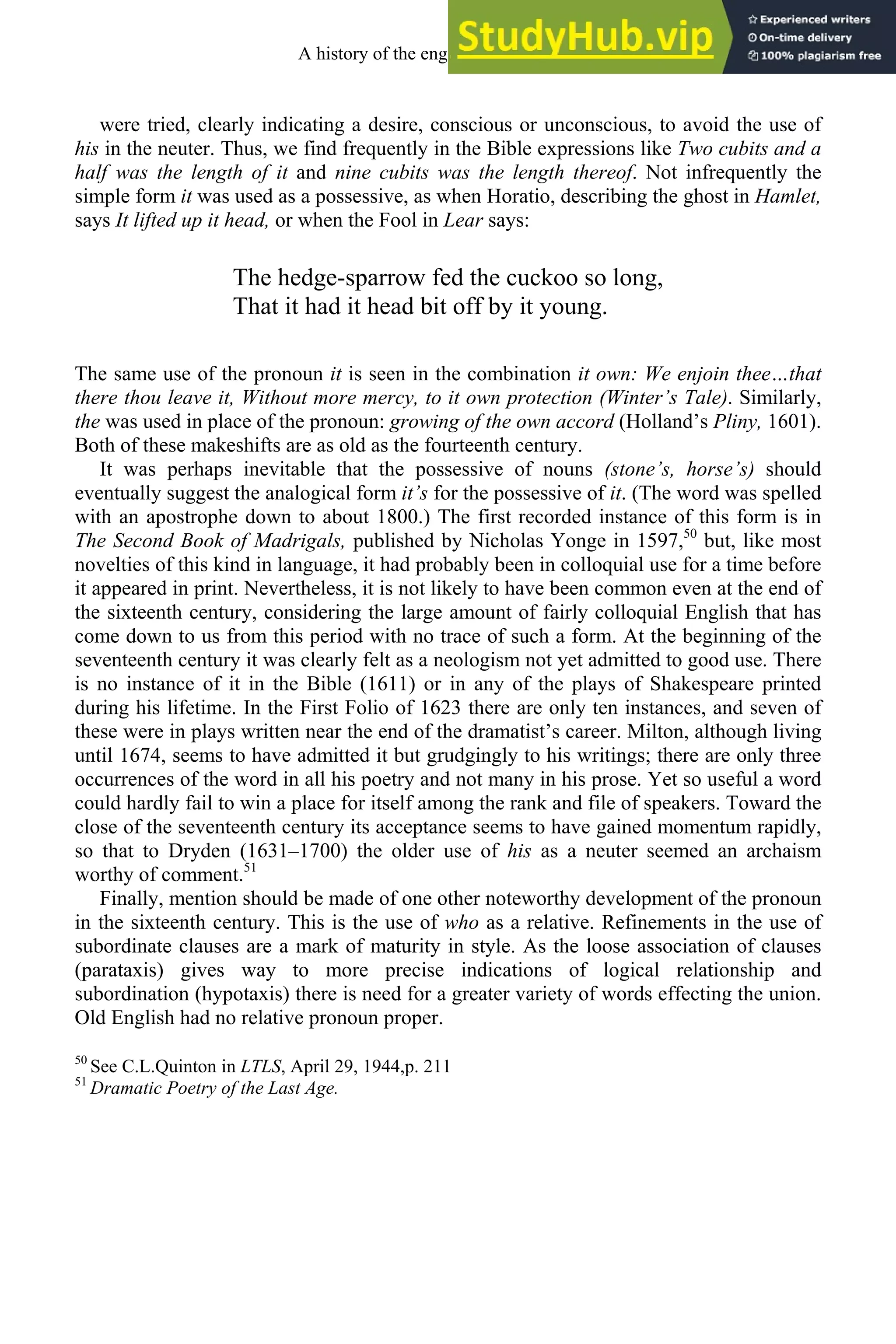 were tried, clearly indicating a desire, conscious or unconscious, to avoid the use of
his in the neuter. Thus, we find frequently in the Bible expressions like Two cubits and a
half was the length of it and nine cubits was the length thereof. Not infrequently the
simple form it was used as a possessive, as when Horatio, describing the ghost in Hamlet,
says It lifted up it head, or when the Fool in Lear says:
The hedge-sparrow fed the cuckoo so long,
That it had it head bit off by it young.
The same use of the pronoun it is seen in the combination it own: We enjoin thee…that
there thou leave it, Without more mercy, to it own protection (Winter’s Tale). Similarly,
the was used in place of the pronoun: growing of the own accord (Holland’s Pliny, 1601).
Both of these makeshifts are as old as the fourteenth century.
It was perhaps inevitable that the possessive of nouns (stone’s, horse’s) should
eventually suggest the analogical form it’s for the possessive of it. (The word was spelled
with an apostrophe down to about 1800.) The first recorded instance of this form is in
The Second Book of Madrigals, published by Nicholas Yonge in 1597,50
but, like most
novelties of this kind in language, it had probably been in colloquial use for a time before
it appeared in print. Nevertheless, it is not likely to have been common even at the end of
the sixteenth century, considering the large amount of fairly colloquial English that has
come down to us from this period with no trace of such a form. At the beginning of the
seventeenth century it was clearly felt as a neologism not yet admitted to good use. There
is no instance of it in the Bible (1611) or in any of the plays of Shakespeare printed
during his lifetime. In the First Folio of 1623 there are only ten instances, and seven of
these were in plays written near the end of the dramatist’s career. Milton, although living
until 1674, seems to have admitted it but grudgingly to his writings; there are only three
occurrences of the word in all his poetry and not many in his prose. Yet so useful a word
could hardly fail to win a place for itself among the rank and file of speakers. Toward the
close of the seventeenth century its acceptance seems to have gained momentum rapidly,
so that to Dryden (1631–1700) the older use of his as a neuter seemed an archaism
worthy of comment.51
Finally, mention should be made of one other noteworthy development of the pronoun
in the sixteenth century. This is the use of who as a relative. Refinements in the use of
subordinate clauses are a mark of maturity in style. As the loose association of clauses
(parataxis) gives way to more precise indications of logical relationship and
subordination (hypotaxis) there is need for a greater variety of words effecting the union.
Old English had no relative pronoun proper.
50
See C.L.Quinton in LTLS, April 29, 1944,p. 211
51
Dramatic Poetry of the Last Age.
A history of the english language 228
 