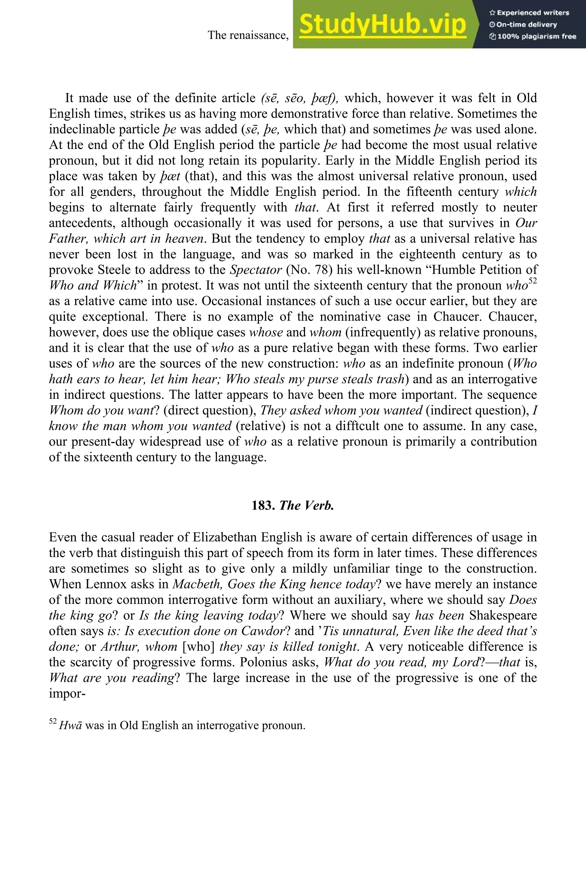 It made use of the definite article (sē, sēo, þæf), which, however it was felt in Old
English times, strikes us as having more demonstrative force than relative. Sometimes the
indeclinable particle þe was added (sē, þe, which that) and sometimes þe was used alone.
At the end of the Old English period the particle þe had become the most usual relative
pronoun, but it did not long retain its popularity. Early in the Middle English period its
place was taken by þæt (that), and this was the almost universal relative pronoun, used
for all genders, throughout the Middle English period. In the fifteenth century which
begins to alternate fairly frequently with that. At first it referred mostly to neuter
antecedents, although occasionally it was used for persons, a use that survives in Our
Father, which art in heaven. But the tendency to employ that as a universal relative has
never been lost in the language, and was so marked in the eighteenth century as to
provoke Steele to address to the Spectator (No. 78) his well-known “Humble Petition of
Who and Which” in protest. It was not until the sixteenth century that the pronoun who52
as a relative came into use. Occasional instances of such a use occur earlier, but they are
quite exceptional. There is no example of the nominative case in Chaucer. Chaucer,
however, does use the oblique cases whose and whom (infrequently) as relative pronouns,
and it is clear that the use of who as a pure relative began with these forms. Two earlier
uses of who are the sources of the new construction: who as an indefinite pronoun (Who
hath ears to hear, let him hear; Who steals my purse steals trash) and as an interrogative
in indirect questions. The latter appears to have been the more important. The sequence
Whom do you want? (direct question), They asked whom you wanted (indirect question), I
know the man whom you wanted (relative) is not a difftcult one to assume. In any case,
our present-day widespread use of who as a relative pronoun is primarily a contribution
of the sixteenth century to the language.
183. The Verb.
Even the casual reader of Elizabethan English is aware of certain differences of usage in
the verb that distinguish this part of speech from its form in later times. These differences
are sometimes so slight as to give only a mildly unfamiliar tinge to the construction.
When Lennox asks in Macbeth, Goes the King hence today? we have merely an instance
of the more common interrogative form without an auxiliary, where we should say Does
the king go? or Is the king leaving today? Where we should say has been Shakespeare
often says is: Is execution done on Cawdor? and ’Tis unnatural, Even like the deed that’s
done; or Arthur, whom [who] they say is killed tonight. A very noticeable difference is
the scarcity of progressive forms. Polonius asks, What do you read, my Lord?—that is,
What are you reading? The large increase in the use of the progressive is one of the
impor-
52
Hwā was in Old English an interrogative pronoun.
The renaissance, 1500-1650 229
 