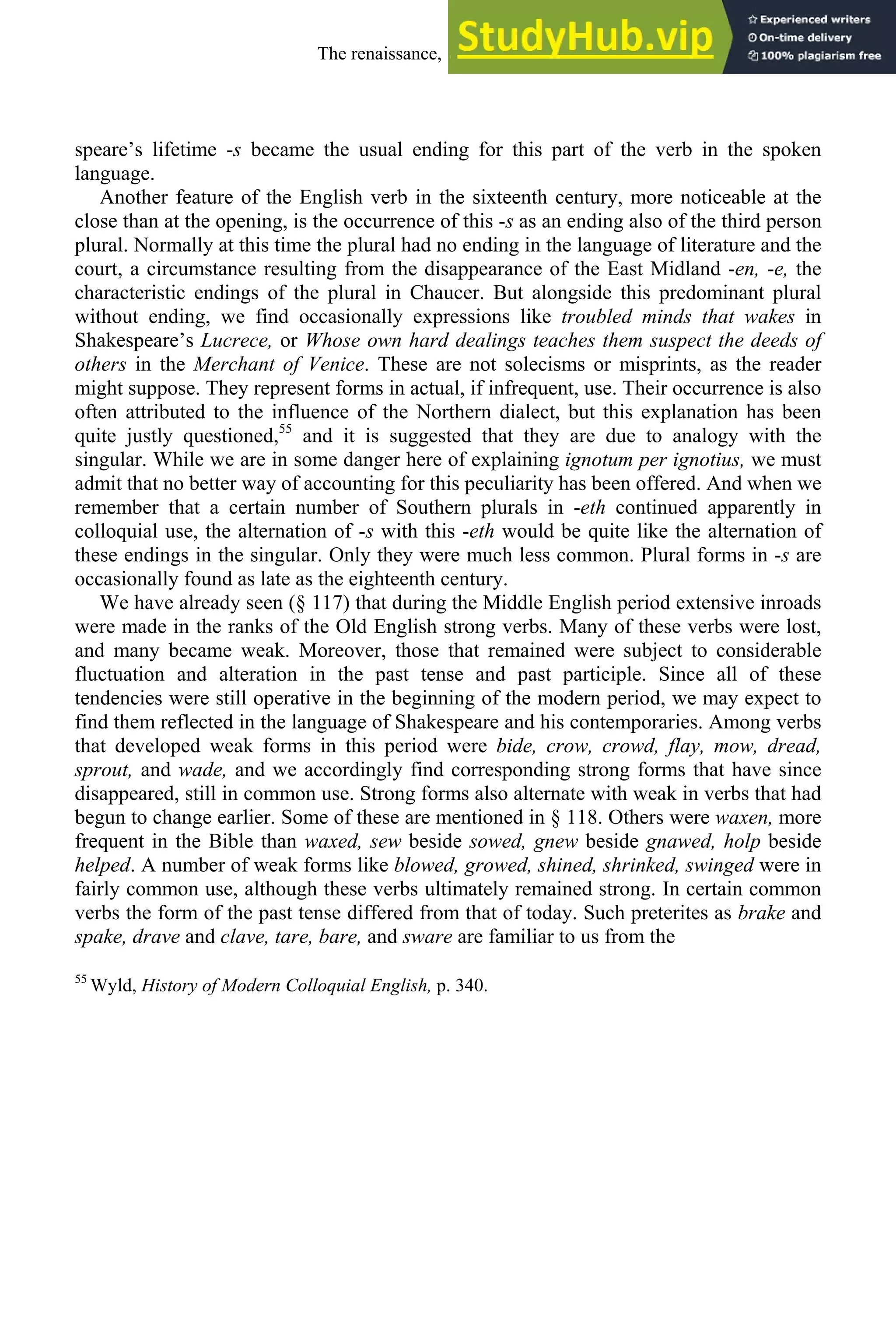 speare’s lifetime -s became the usual ending for this part of the verb in the spoken
language.
Another feature of the English verb in the sixteenth century, more noticeable at the
close than at the opening, is the occurrence of this -s as an ending also of the third person
plural. Normally at this time the plural had no ending in the language of literature and the
court, a circumstance resulting from the disappearance of the East Midland -en, -e, the
characteristic endings of the plural in Chaucer. But alongside this predominant plural
without ending, we find occasionally expressions like troubled minds that wakes in
Shakespeare’s Lucrece, or Whose own hard dealings teaches them suspect the deeds of
others in the Merchant of Venice. These are not solecisms or misprints, as the reader
might suppose. They represent forms in actual, if infrequent, use. Their occurrence is also
often attributed to the influence of the Northern dialect, but this explanation has been
quite justly questioned,55
and it is suggested that they are due to analogy with the
singular. While we are in some danger here of explaining ignotum per ignotius, we must
admit that no better way of accounting for this peculiarity has been offered. And when we
remember that a certain number of Southern plurals in -eth continued apparently in
colloquial use, the alternation of -s with this -eth would be quite like the alternation of
these endings in the singular. Only they were much less common. Plural forms in -s are
occasionally found as late as the eighteenth century.
We have already seen (§ 117) that during the Middle English period extensive inroads
were made in the ranks of the Old English strong verbs. Many of these verbs were lost,
and many became weak. Moreover, those that remained were subject to considerable
fluctuation and alteration in the past tense and past participle. Since all of these
tendencies were still operative in the beginning of the modern period, we may expect to
find them reflected in the language of Shakespeare and his contemporaries. Among verbs
that developed weak forms in this period were bide, crow, crowd, flay, mow, dread,
sprout, and wade, and we accordingly find corresponding strong forms that have since
disappeared, still in common use. Strong forms also alternate with weak in verbs that had
begun to change earlier. Some of these are mentioned in § 118. Others were waxen, more
frequent in the Bible than waxed, sew beside sowed, gnew beside gnawed, holp beside
helped. A number of weak forms like blowed, growed, shined, shrinked, swinged were in
fairly common use, although these verbs ultimately remained strong. In certain common
verbs the form of the past tense differed from that of today. Such preterites as brake and
spake, drave and clave, tare, bare, and sware are familiar to us from the
55
Wyld, History of Modern Colloquial English, p. 340.
The renaissance, 1500-1650 231
 