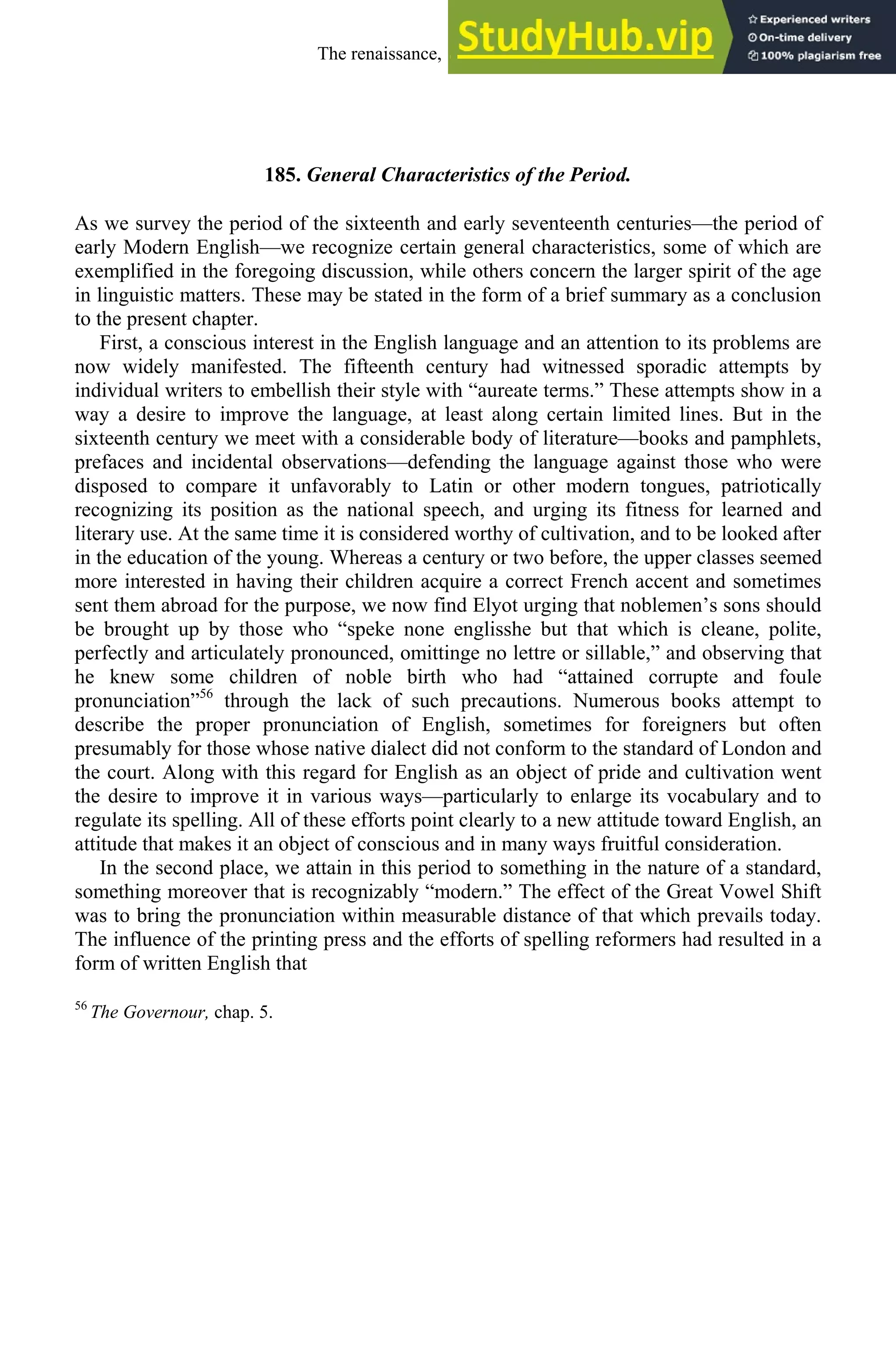 185. General Characteristics of the Period.
As we survey the period of the sixteenth and early seventeenth centuries—the period of
early Modern English—we recognize certain general characteristics, some of which are
exemplified in the foregoing discussion, while others concern the larger spirit of the age
in linguistic matters. These may be stated in the form of a brief summary as a conclusion
to the present chapter.
First, a conscious interest in the English language and an attention to its problems are
now widely manifested. The fifteenth century had witnessed sporadic attempts by
individual writers to embellish their style with “aureate terms.” These attempts show in a
way a desire to improve the language, at least along certain limited lines. But in the
sixteenth century we meet with a considerable body of literature—books and pamphlets,
prefaces and incidental observations—defending the language against those who were
disposed to compare it unfavorably to Latin or other modern tongues, patriotically
recognizing its position as the national speech, and urging its fitness for learned and
literary use. At the same time it is considered worthy of cultivation, and to be looked after
in the education of the young. Whereas a century or two before, the upper classes seemed
more interested in having their children acquire a correct French accent and sometimes
sent them abroad for the purpose, we now find Elyot urging that noblemen’s sons should
be brought up by those who “speke none englisshe but that which is cleane, polite,
perfectly and articulately pronounced, omittinge no lettre or sillable,” and observing that
he knew some children of noble birth who had “attained corrupte and foule
pronunciation”56
through the lack of such precautions. Numerous books attempt to
describe the proper pronunciation of English, sometimes for foreigners but often
presumably for those whose native dialect did not conform to the standard of London and
the court. Along with this regard for English as an object of pride and cultivation went
the desire to improve it in various ways—particularly to enlarge its vocabulary and to
regulate its spelling. All of these efforts point clearly to a new attitude toward English, an
attitude that makes it an object of conscious and in many ways fruitful consideration.
In the second place, we attain in this period to something in the nature of a standard,
something moreover that is recognizably “modern.” The effect of the Great Vowel Shift
was to bring the pronunciation within measurable distance of that which prevails today.
The influence of the printing press and the efforts of spelling reformers had resulted in a
form of written English that
56
The Governour, chap. 5.
The renaissance, 1500-1650 233
 