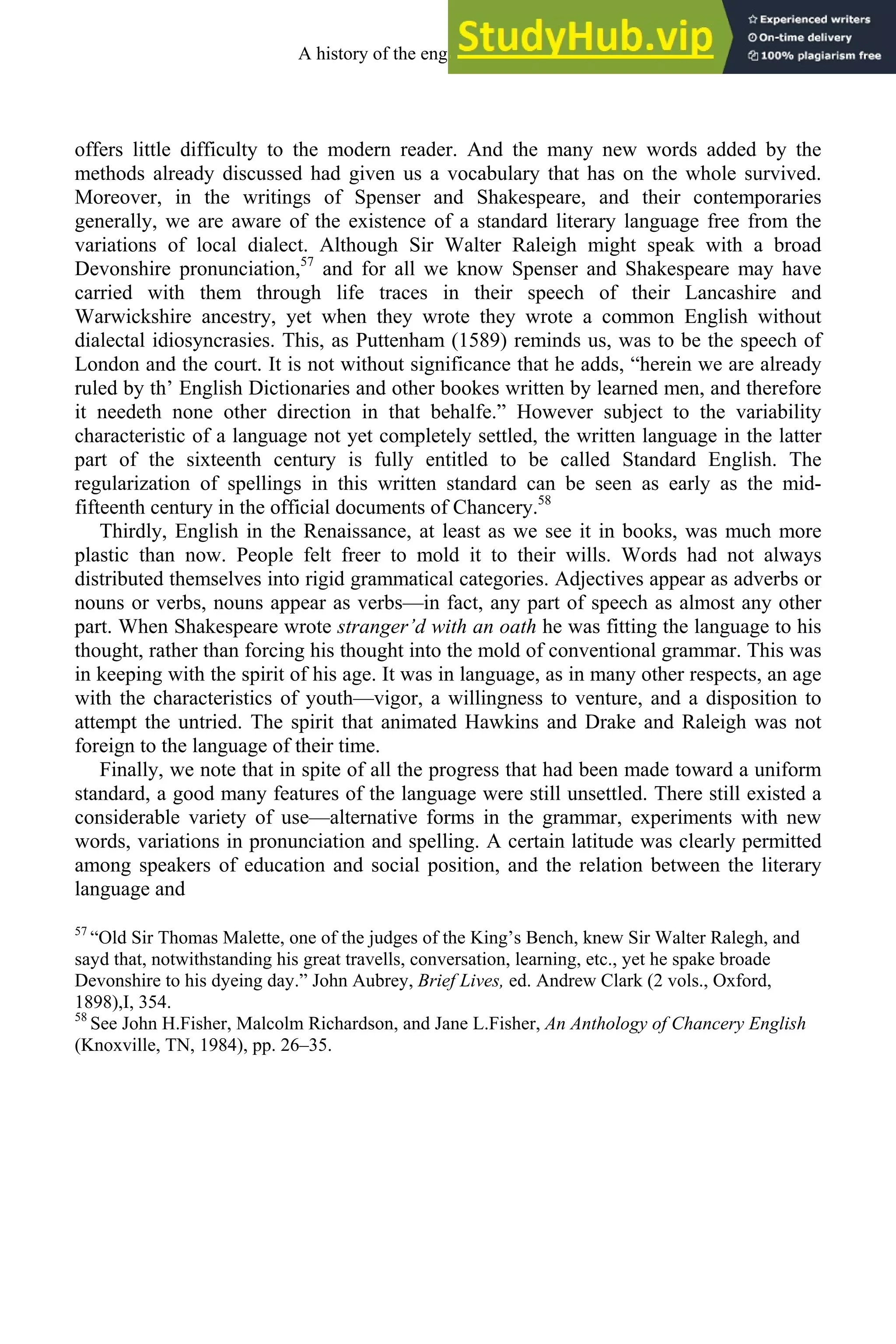 offers little difficulty to the modern reader. And the many new words added by the
methods already discussed had given us a vocabulary that has on the whole survived.
Moreover, in the writings of Spenser and Shakespeare, and their contemporaries
generally, we are aware of the existence of a standard literary language free from the
variations of local dialect. Although Sir Walter Raleigh might speak with a broad
Devonshire pronunciation,57
and for all we know Spenser and Shakespeare may have
carried with them through life traces in their speech of their Lancashire and
Warwickshire ancestry, yet when they wrote they wrote a common English without
dialectal idiosyncrasies. This, as Puttenham (1589) reminds us, was to be the speech of
London and the court. It is not without significance that he adds, “herein we are already
ruled by th’ English Dictionaries and other bookes written by learned men, and therefore
it needeth none other direction in that behalfe.” However subject to the variability
characteristic of a language not yet completely settled, the written language in the latter
part of the sixteenth century is fully entitled to be called Standard English. The
regularization of spellings in this written standard can be seen as early as the mid-
fifteenth century in the official documents of Chancery.58
Thirdly, English in the Renaissance, at least as we see it in books, was much more
plastic than now. People felt freer to mold it to their wills. Words had not always
distributed themselves into rigid grammatical categories. Adjectives appear as adverbs or
nouns or verbs, nouns appear as verbs—in fact, any part of speech as almost any other
part. When Shakespeare wrote stranger’d with an oath he was fitting the language to his
thought, rather than forcing his thought into the mold of conventional grammar. This was
in keeping with the spirit of his age. It was in language, as in many other respects, an age
with the characteristics of youth—vigor, a willingness to venture, and a disposition to
attempt the untried. The spirit that animated Hawkins and Drake and Raleigh was not
foreign to the language of their time.
Finally, we note that in spite of all the progress that had been made toward a uniform
standard, a good many features of the language were still unsettled. There still existed a
considerable variety of use—alternative forms in the grammar, experiments with new
words, variations in pronunciation and spelling. A certain latitude was clearly permitted
among speakers of education and social position, and the relation between the literary
language and
57
“Old Sir Thomas Malette, one of the judges of the King’s Bench, knew Sir Walter Ralegh, and
sayd that, notwithstanding his great travells, conversation, learning, etc., yet he spake broade
Devonshire to his dyeing day.” John Aubrey, Brief Lives, ed. Andrew Clark (2 vols., Oxford,
1898),I, 354.
58
See John H.Fisher, Malcolm Richardson, and Jane L.Fisher, An Anthology of Chancery English
(Knoxville, TN, 1984), pp. 26–35.
A history of the english language 234
 