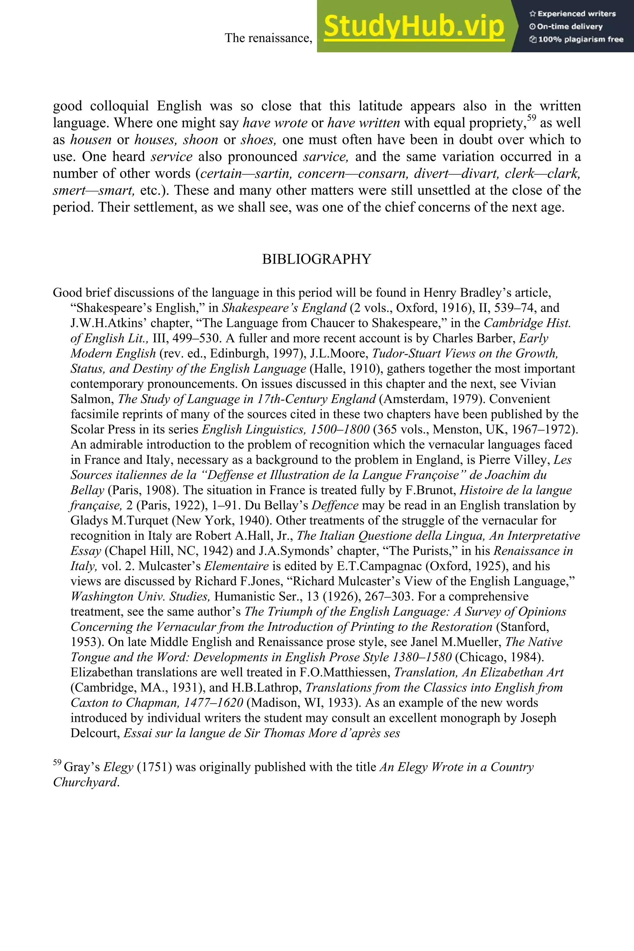 good colloquial English was so close that this latitude appears also in the written
language. Where one might say have wrote or have written with equal propriety,59
as well
as housen or houses, shoon or shoes, one must often have been in doubt over which to
use. One heard service also pronounced sarvice, and the same variation occurred in a
number of other words (certain—sartin, concern—consarn, divert—divart, clerk—clark,
smert—smart, etc.). These and many other matters were still unsettled at the close of the
period. Their settlement, as we shall see, was one of the chief concerns of the next age.
BIBLIOGRAPHY
Good brief discussions of the language in this period will be found in Henry Bradley’s article,
“Shakespeare’s English,” in Shakespeare’s England (2 vols., Oxford, 1916), II, 539–74, and
J.W.H.Atkins’ chapter, “The Language from Chaucer to Shakespeare,” in the Cambridge Hist.
of English Lit., III, 499–530. A fuller and more recent account is by Charles Barber, Early
Modern English (rev. ed., Edinburgh, 1997), J.L.Moore, Tudor-Stuart Views on the Growth,
Status, and Destiny of the English Language (Halle, 1910), gathers together the most important
contemporary pronouncements. On issues discussed in this chapter and the next, see Vivian
Salmon, The Study of Language in 17th-Century England (Amsterdam, 1979). Convenient
facsimile reprints of many of the sources cited in these two chapters have been published by the
Scolar Press in its series English Linguistics, 1500–1800 (365 vols., Menston, UK, 1967–1972).
An admirable introduction to the problem of recognition which the vernacular languages faced
in France and Italy, necessary as a background to the problem in England, is Pierre Villey, Les
Sources italiennes de la “Deffense et Illustration de la Langue Françoise” de Joachim du
Bellay (Paris, 1908). The situation in France is treated fully by F.Brunot, Histoire de la langue
française, 2 (Paris, 1922), 1–91. Du Bellay’s Deffence may be read in an English translation by
Gladys M.Turquet (New York, 1940). Other treatments of the struggle of the vernacular for
recognition in Italy are Robert A.Hall, Jr., The Italian Questione della Lingua, An Interpretative
Essay (Chapel Hill, NC, 1942) and J.A.Symonds’ chapter, “The Purists,” in his Renaissance in
Italy, vol. 2. Mulcaster’s Elementaire is edited by E.T.Campagnac (Oxford, 1925), and his
views are discussed by Richard F.Jones, “Richard Mulcaster’s View of the English Language,”
Washington Univ. Studies, Humanistic Ser., 13 (1926), 267–303. For a comprehensive
treatment, see the same author’s The Triumph of the English Language: A Survey of Opinions
Concerning the Vernacular from the Introduction of Printing to the Restoration (Stanford,
1953). On late Middle English and Renaissance prose style, see Janel M.Mueller, The Native
Tongue and the Word: Developments in English Prose Style 1380–1580 (Chicago, 1984).
Elizabethan translations are well treated in F.O.Matthiessen, Translation, An Elizabethan Art
(Cambridge, MA., 1931), and H.B.Lathrop, Translations from the Classics into English from
Caxton to Chapman, 1477–1620 (Madison, WI, 1933). As an example of the new words
introduced by individual writers the student may consult an excellent monograph by Joseph
Delcourt, Essai sur la langue de Sir Thomas More d’après ses
59
Gray’s Elegy (1751) was originally published with the title An Elegy Wrote in a Country
Churchyard.
The renaissance, 1500-1650 235
 