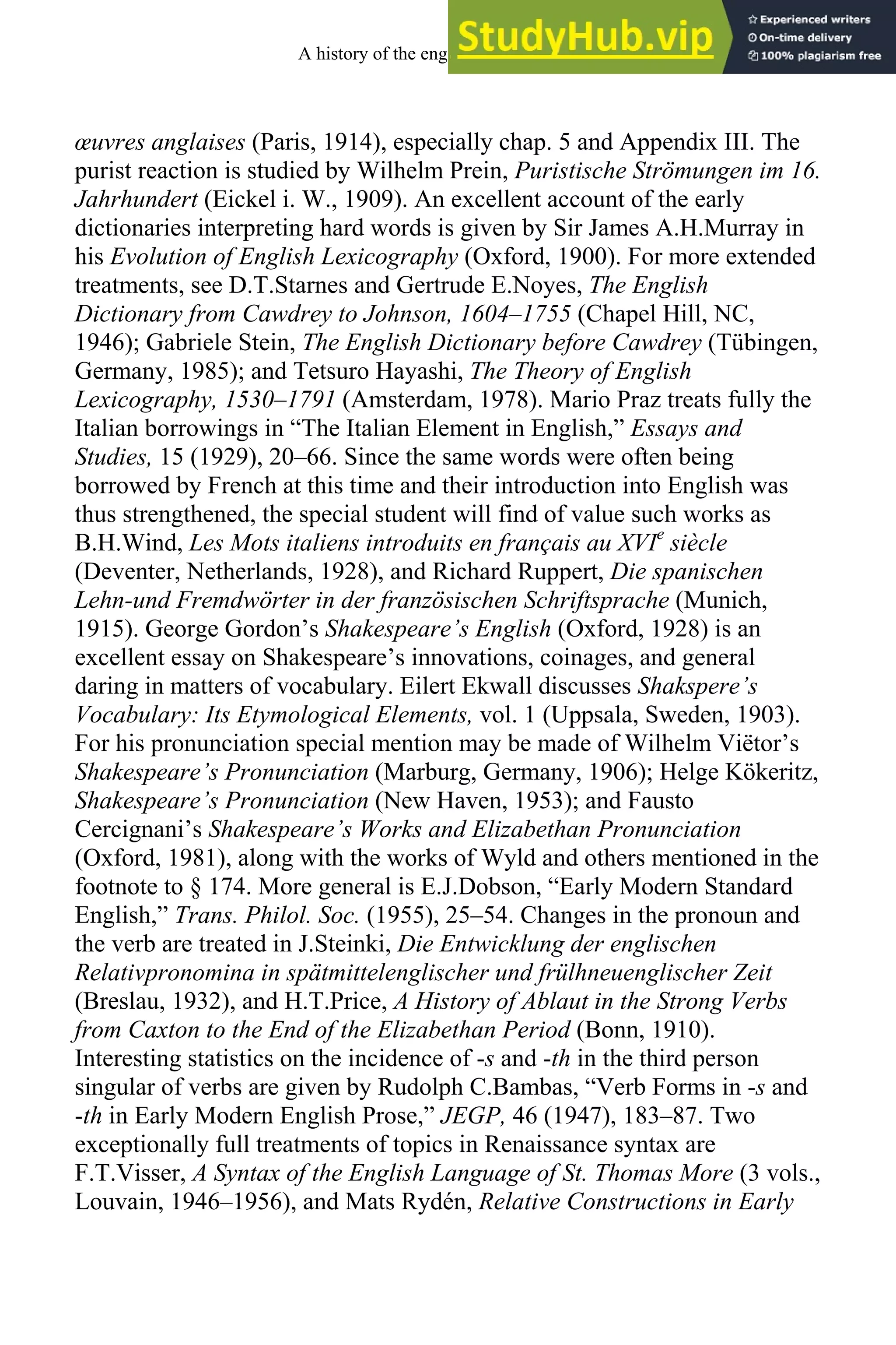 œuvres anglaises (Paris, 1914), especially chap. 5 and Appendix III. The
purist reaction is studied by Wilhelm Prein, Puristische Strömungen im 16.
Jahrhundert (Eickel i. W., 1909). An excellent account of the early
dictionaries interpreting hard words is given by Sir James A.H.Murray in
his Evolution of English Lexicography (Oxford, 1900). For more extended
treatments, see D.T.Starnes and Gertrude E.Noyes, The English
Dictionary from Cawdrey to Johnson, 1604–1755 (Chapel Hill, NC,
1946); Gabriele Stein, The English Dictionary before Cawdrey (Tübingen,
Germany, 1985); and Tetsuro Hayashi, The Theory of English
Lexicography, 1530–1791 (Amsterdam, 1978). Mario Praz treats fully the
Italian borrowings in “The Italian Element in English,” Essays and
Studies, 15 (1929), 20–66. Since the same words were often being
borrowed by French at this time and their introduction into English was
thus strengthened, the special student will find of value such works as
B.H.Wind, Les Mots italiens introduits en français au XVIe
siècle
(Deventer, Netherlands, 1928), and Richard Ruppert, Die spanischen
Lehn-und Fremdwörter in der französischen Schriftsprache (Munich,
1915). George Gordon’s Shakespeare’s English (Oxford, 1928) is an
excellent essay on Shakespeare’s innovations, coinages, and general
daring in matters of vocabulary. Eilert Ekwall discusses Shakspere’s
Vocabulary: Its Etymological Elements, vol. 1 (Uppsala, Sweden, 1903).
For his pronunciation special mention may be made of Wilhelm Viëtor’s
Shakespeare’s Pronunciation (Marburg, Germany, 1906); Helge Kökeritz,
Shakespeare’s Pronunciation (New Haven, 1953); and Fausto
Cercignani’s Shakespeare’s Works and Elizabethan Pronunciation
(Oxford, 1981), along with the works of Wyld and others mentioned in the
footnote to § 174. More general is E.J.Dobson, “Early Modern Standard
English,” Trans. Philol. Soc. (1955), 25–54. Changes in the pronoun and
the verb are treated in J.Steinki, Die Entwicklung der englischen
Relativpronomina in spätmittelenglischer und frülhneuenglischer Zeit
(Breslau, 1932), and H.T.Price, A History of Ablaut in the Strong Verbs
from Caxton to the End of the Elizabethan Period (Bonn, 1910).
Interesting statistics on the incidence of -s and -th in the third person
singular of verbs are given by Rudolph C.Bambas, “Verb Forms in -s and
-th in Early Modern English Prose,” JEGP, 46 (1947), 183–87. Two
exceptionally full treatments of topics in Renaissance syntax are
F.T.Visser, A Syntax of the English Language of St. Thomas More (3 vols.,
Louvain, 1946–1956), and Mats Rydén, Relative Constructions in Early
A history of the english language 236
 