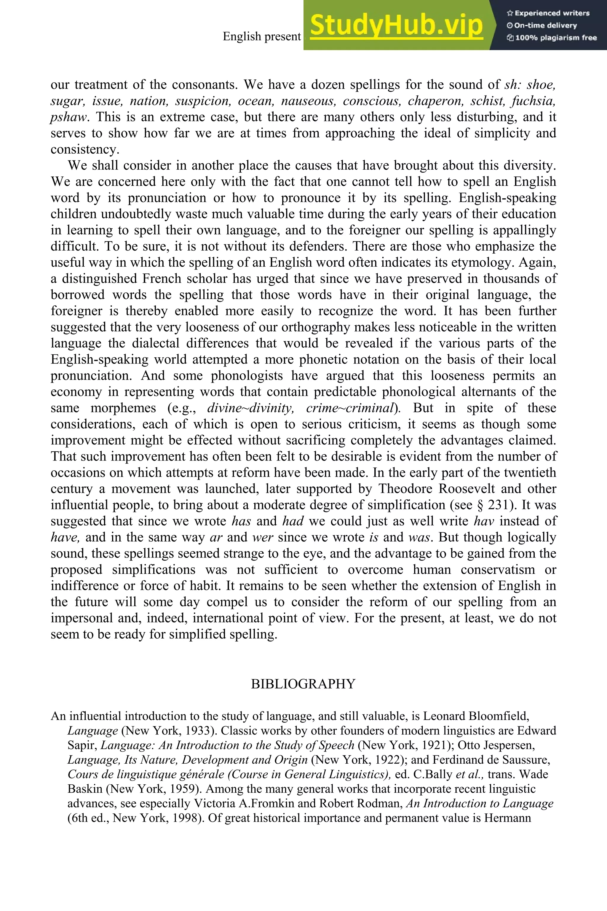 our treatment of the consonants. We have a dozen spellings for the sound of sh: shoe,
sugar, issue, nation, suspicion, ocean, nauseous, conscious, chaperon, schist, fuchsia,
pshaw. This is an extreme case, but there are many others only less disturbing, and it
serves to show how far we are at times from approaching the ideal of simplicity and
consistency.
We shall consider in another place the causes that have brought about this diversity.
We are concerned here only with the fact that one cannot tell how to spell an English
word by its pronunciation or how to pronounce it by its spelling. English-speaking
children undoubtedly waste much valuable time during the early years of their education
in learning to spell their own language, and to the foreigner our spelling is appallingly
difficult. To be sure, it is not without its defenders. There are those who emphasize the
useful way in which the spelling of an English word often indicates its etymology. Again,
a distinguished French scholar has urged that since we have preserved in thousands of
borrowed words the spelling that those words have in their original language, the
foreigner is thereby enabled more easily to recognize the word. It has been further
suggested that the very looseness of our orthography makes less noticeable in the written
language the dialectal differences that would be revealed if the various parts of the
English-speaking world attempted a more phonetic notation on the basis of their local
pronunciation. And some phonologists have argued that this looseness permits an
economy in representing words that contain predictable phonological alternants of the
same morphemes (e.g., divine~divinity, crime~criminal). But in spite of these
considerations, each of which is open to serious criticism, it seems as though some
improvement might be effected without sacrificing completely the advantages claimed.
That such improvement has often been felt to be desirable is evident from the number of
occasions on which attempts at reform have been made. In the early part of the twentieth
century a movement was launched, later supported by Theodore Roosevelt and other
influential people, to bring about a moderate degree of simplification (see § 231). It was
suggested that since we wrote has and had we could just as well write hav instead of
have, and in the same way ar and wer since we wrote is and was. But though logically
sound, these spellings seemed strange to the eye, and the advantage to be gained from the
proposed simplifications was not sufficient to overcome human conservatism or
indifference or force of habit. It remains to be seen whether the extension of English in
the future will some day compel us to consider the reform of our spelling from an
impersonal and, indeed, international point of view. For the present, at least, we do not
seem to be ready for simplified spelling.
BIBLIOGRAPHY
An influential introduction to the study of language, and still valuable, is Leonard Bloomfield,
Language (New York, 1933). Classic works by other founders of modern linguistics are Edward
Sapir, Language: An Introduction to the Study of Speech (New York, 1921); Otto Jespersen,
Language, Its Nature, Development and Origin (New York, 1922); and Ferdinand de Saussure,
Cours de linguistique générale (Course in General Linguistics), ed. C.Bally et al., trans. Wade
Baskin (New York, 1959). Among the many general works that incorporate recent linguistic
advances, see especially Victoria A.Fromkin and Robert Rodman, An Introduction to Language
(6th ed., New York, 1998). Of great historical importance and permanent value is Hermann
English present and future 13
 