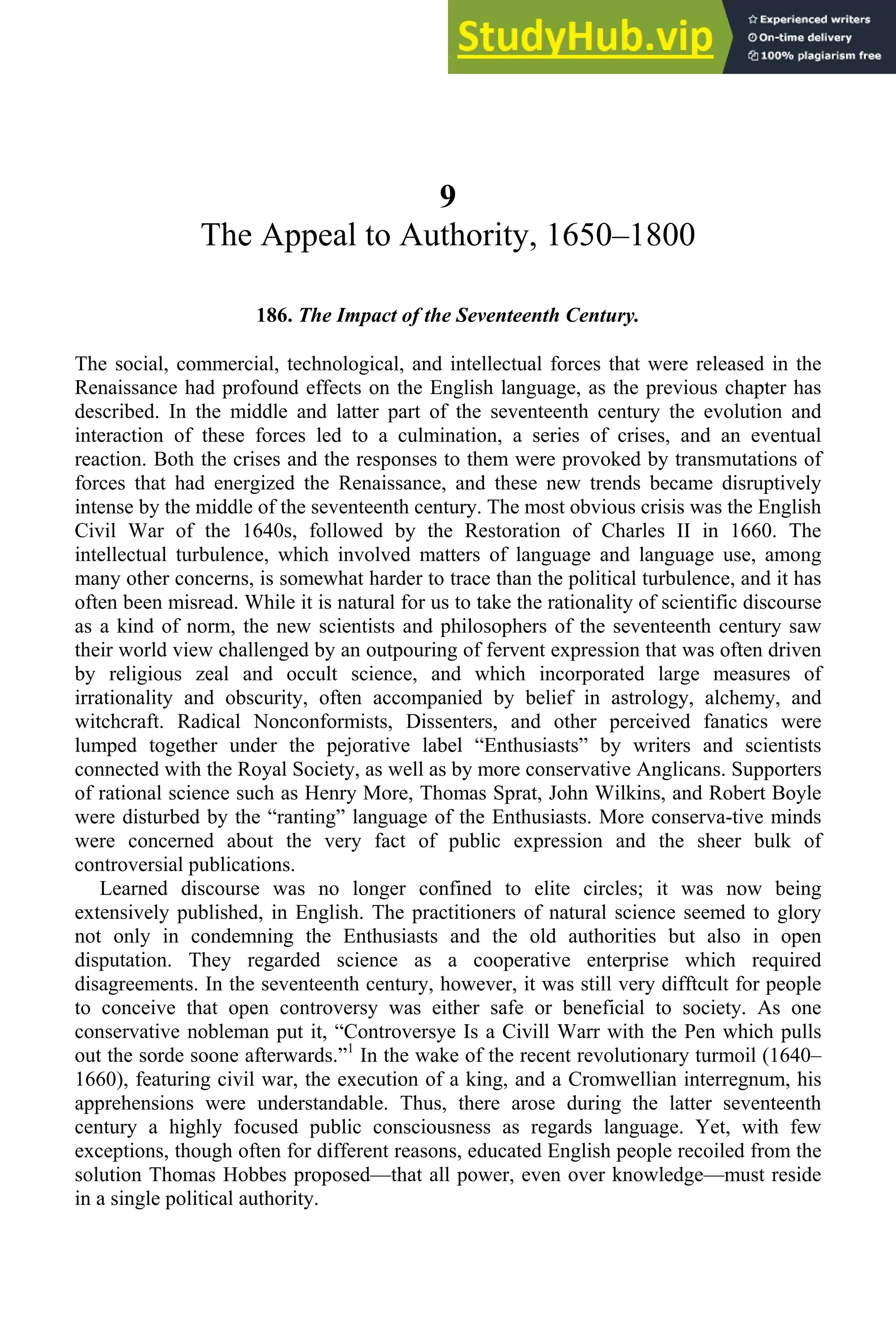 9
The Appeal to Authority, 1650–1800
186. The Impact of the Seventeenth Century.
The social, commercial, technological, and intellectual forces that were released in the
Renaissance had profound effects on the English language, as the previous chapter has
described. In the middle and latter part of the seventeenth century the evolution and
interaction of these forces led to a culmination, a series of crises, and an eventual
reaction. Both the crises and the responses to them were provoked by transmutations of
forces that had energized the Renaissance, and these new trends became disruptively
intense by the middle of the seventeenth century. The most obvious crisis was the English
Civil War of the 1640s, followed by the Restoration of Charles II in 1660. The
intellectual turbulence, which involved matters of language and language use, among
many other concerns, is somewhat harder to trace than the political turbulence, and it has
often been misread. While it is natural for us to take the rationality of scientific discourse
as a kind of norm, the new scientists and philosophers of the seventeenth century saw
their world view challenged by an outpouring of fervent expression that was often driven
by religious zeal and occult science, and which incorporated large measures of
irrationality and obscurity, often accompanied by belief in astrology, alchemy, and
witchcraft. Radical Nonconformists, Dissenters, and other perceived fanatics were
lumped together under the pejorative label “Enthusiasts” by writers and scientists
connected with the Royal Society, as well as by more conservative Anglicans. Supporters
of rational science such as Henry More, Thomas Sprat, John Wilkins, and Robert Boyle
were disturbed by the “ranting” language of the Enthusiasts. More conserva-tive minds
were concerned about the very fact of public expression and the sheer bulk of
controversial publications.
Learned discourse was no longer confined to elite circles; it was now being
extensively published, in English. The practitioners of natural science seemed to glory
not only in condemning the Enthusiasts and the old authorities but also in open
disputation. They regarded science as a cooperative enterprise which required
disagreements. In the seventeenth century, however, it was still very difftcult for people
to conceive that open controversy was either safe or beneficial to society. As one
conservative nobleman put it, “Controversye Is a Civill Warr with the Pen which pulls
out the sorde soone afterwards.”1
In the wake of the recent revolutionary turmoil (1640–
1660), featuring civil war, the execution of a king, and a Cromwellian interregnum, his
apprehensions were understandable. Thus, there arose during the latter seventeenth
century a highly focused public consciousness as regards language. Yet, with few
exceptions, though often for different reasons, educated English people recoiled from the
solution Thomas Hobbes proposed—that all power, even over knowledge—must reside
in a single political authority.
 