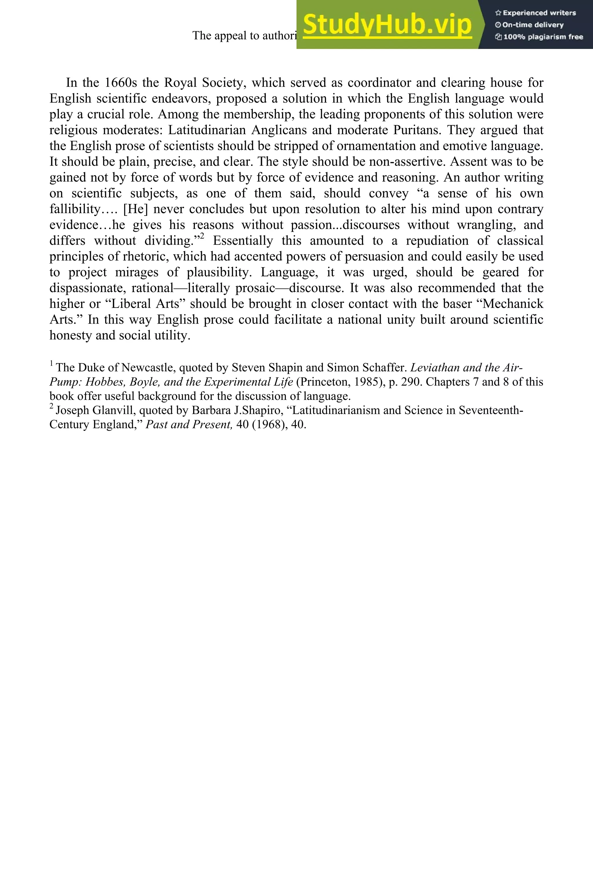 In the 1660s the Royal Society, which served as coordinator and clearing house for
English scientific endeavors, proposed a solution in which the English language would
play a crucial role. Among the membership, the leading proponents of this solution were
religious moderates: Latitudinarian Anglicans and moderate Puritans. They argued that
the English prose of scientists should be stripped of ornamentation and emotive language.
It should be plain, precise, and clear. The style should be non-assertive. Assent was to be
gained not by force of words but by force of evidence and reasoning. An author writing
on scientific subjects, as one of them said, should convey “a sense of his own
fallibility…. [He] never concludes but upon resolution to alter his mind upon contrary
evidence…he gives his reasons without passion...discourses without wrangling, and
differs without dividing.”2
Essentially this amounted to a repudiation of classical
principles of rhetoric, which had accented powers of persuasion and could easily be used
to project mirages of plausibility. Language, it was urged, should be geared for
dispassionate, rational—literally prosaic—discourse. It was also recommended that the
higher or “Liberal Arts” should be brought in closer contact with the baser “Mechanick
Arts.” In this way English prose could facilitate a national unity built around scientific
honesty and social utility.
1
The Duke of Newcastle, quoted by Steven Shapin and Simon Schaffer. Leviathan and the Air-
Pump: Hobbes, Boyle, and the Experimental Life (Princeton, 1985), p. 290. Chapters 7 and 8 of this
book offer useful background for the discussion of language.
2
Joseph Glanvill, quoted by Barbara J.Shapiro, “Latitudinarianism and Science in Seventeenth-
Century England,” Past and Present, 40 (1968), 40.
The appeal to authority, 1650-1800 239
 
