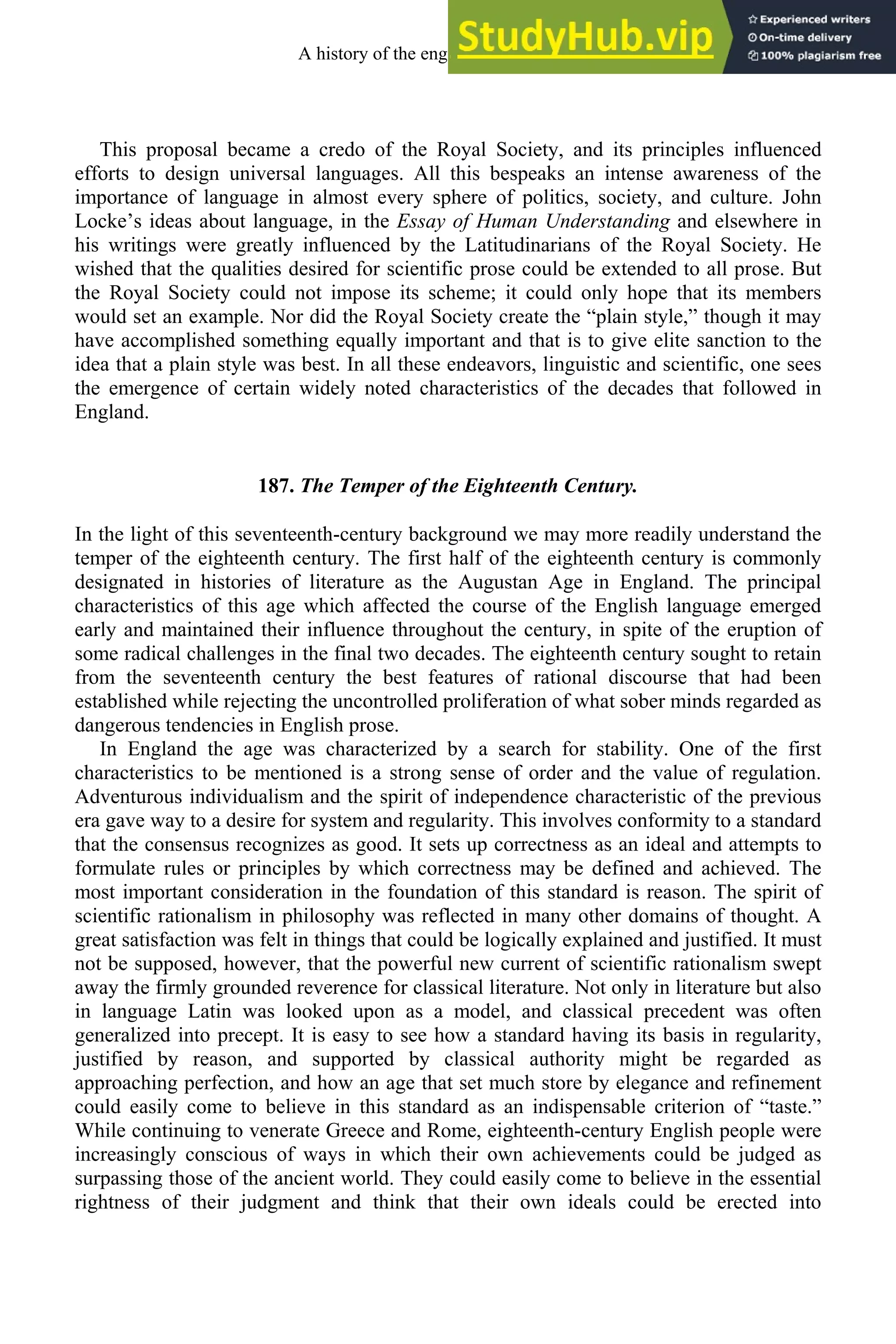 This proposal became a credo of the Royal Society, and its principles influenced
efforts to design universal languages. All this bespeaks an intense awareness of the
importance of language in almost every sphere of politics, society, and culture. John
Locke’s ideas about language, in the Essay of Human Understanding and elsewhere in
his writings were greatly influenced by the Latitudinarians of the Royal Society. He
wished that the qualities desired for scientific prose could be extended to all prose. But
the Royal Society could not impose its scheme; it could only hope that its members
would set an example. Nor did the Royal Society create the “plain style,” though it may
have accomplished something equally important and that is to give elite sanction to the
idea that a plain style was best. In all these endeavors, linguistic and scientific, one sees
the emergence of certain widely noted characteristics of the decades that followed in
England.
187. The Temper of the Eighteenth Century.
In the light of this seventeenth-century background we may more readily understand the
temper of the eighteenth century. The first half of the eighteenth century is commonly
designated in histories of literature as the Augustan Age in England. The principal
characteristics of this age which affected the course of the English language emerged
early and maintained their influence throughout the century, in spite of the eruption of
some radical challenges in the final two decades. The eighteenth century sought to retain
from the seventeenth century the best features of rational discourse that had been
established while rejecting the uncontrolled proliferation of what sober minds regarded as
dangerous tendencies in English prose.
In England the age was characterized by a search for stability. One of the first
characteristics to be mentioned is a strong sense of order and the value of regulation.
Adventurous individualism and the spirit of independence characteristic of the previous
era gave way to a desire for system and regularity. This involves conformity to a standard
that the consensus recognizes as good. It sets up correctness as an ideal and attempts to
formulate rules or principles by which correctness may be defined and achieved. The
most important consideration in the foundation of this standard is reason. The spirit of
scientific rationalism in philosophy was reflected in many other domains of thought. A
great satisfaction was felt in things that could be logically explained and justified. It must
not be supposed, however, that the powerful new current of scientific rationalism swept
away the firmly grounded reverence for classical literature. Not only in literature but also
in language Latin was looked upon as a model, and classical precedent was often
generalized into precept. It is easy to see how a standard having its basis in regularity,
justified by reason, and supported by classical authority might be regarded as
approaching perfection, and how an age that set much store by elegance and refinement
could easily come to believe in this standard as an indispensable criterion of “taste.”
While continuing to venerate Greece and Rome, eighteenth-century English people were
increasingly conscious of ways in which their own achievements could be judged as
surpassing those of the ancient world. They could easily come to believe in the essential
rightness of their judgment and think that their own ideals could be erected into
A history of the english language 240
 