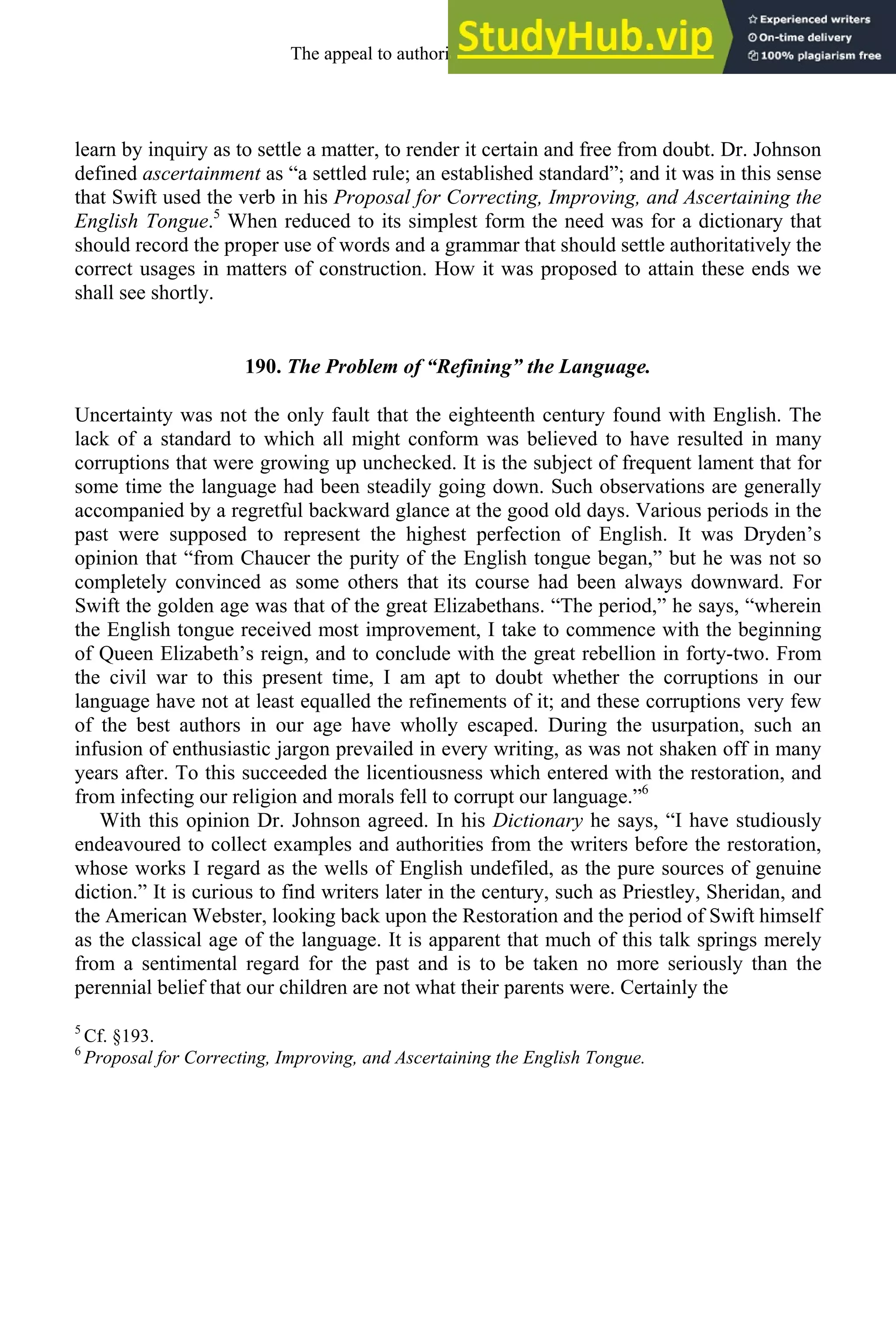 learn by inquiry as to settle a matter, to render it certain and free from doubt. Dr. Johnson
defined ascertainment as “a settled rule; an established standard”; and it was in this sense
that Swift used the verb in his Proposal for Correcting, Improving, and Ascertaining the
English Tongue.5
When reduced to its simplest form the need was for a dictionary that
should record the proper use of words and a grammar that should settle authoritatively the
correct usages in matters of construction. How it was proposed to attain these ends we
shall see shortly.
190. The Problem of “Refining” the Language.
Uncertainty was not the only fault that the eighteenth century found with English. The
lack of a standard to which all might conform was believed to have resulted in many
corruptions that were growing up unchecked. It is the subject of frequent lament that for
some time the language had been steadily going down. Such observations are generally
accompanied by a regretful backward glance at the good old days. Various periods in the
past were supposed to represent the highest perfection of English. It was Dryden’s
opinion that “from Chaucer the purity of the English tongue began,” but he was not so
completely convinced as some others that its course had been always downward. For
Swift the golden age was that of the great Elizabethans. “The period,” he says, “wherein
the English tongue received most improvement, I take to commence with the beginning
of Queen Elizabeth’s reign, and to conclude with the great rebellion in forty-two. From
the civil war to this present time, I am apt to doubt whether the corruptions in our
language have not at least equalled the refinements of it; and these corruptions very few
of the best authors in our age have wholly escaped. During the usurpation, such an
infusion of enthusiastic jargon prevailed in every writing, as was not shaken off in many
years after. To this succeeded the licentiousness which entered with the restoration, and
from infecting our religion and morals fell to corrupt our language.”6
With this opinion Dr. Johnson agreed. In his Dictionary he says, “I have studiously
endeavoured to collect examples and authorities from the writers before the restoration,
whose works I regard as the wells of English undefiled, as the pure sources of genuine
diction.” It is curious to find writers later in the century, such as Priestley, Sheridan, and
the American Webster, looking back upon the Restoration and the period of Swift himself
as the classical age of the language. It is apparent that much of this talk springs merely
from a sentimental regard for the past and is to be taken no more seriously than the
perennial belief that our children are not what their parents were. Certainly the
5
Cf. §193.
6
Proposal for Correcting, Improving, and Ascertaining the English Tongue.
The appeal to authority, 1650-1800 243
 