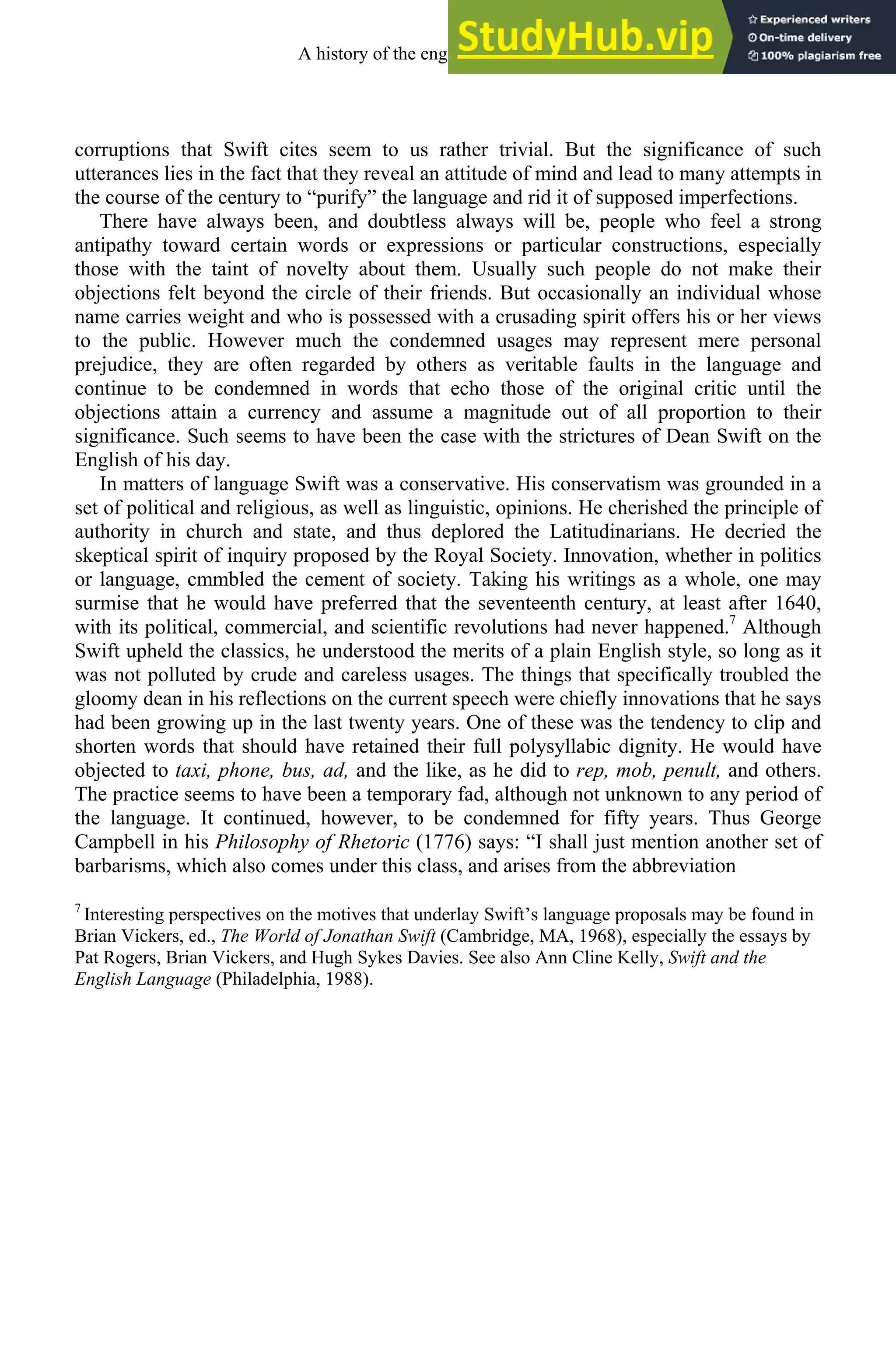 corruptions that Swift cites seem to us rather trivial. But the significance of such
utterances lies in the fact that they reveal an attitude of mind and lead to many attempts in
the course of the century to “purify” the language and rid it of supposed imperfections.
There have always been, and doubtless always will be, people who feel a strong
antipathy toward certain words or expressions or particular constructions, especially
those with the taint of novelty about them. Usually such people do not make their
objections felt beyond the circle of their friends. But occasionally an individual whose
name carries weight and who is possessed with a crusading spirit offers his or her views
to the public. However much the condemned usages may represent mere personal
prejudice, they are often regarded by others as veritable faults in the language and
continue to be condemned in words that echo those of the original critic until the
objections attain a currency and assume a magnitude out of all proportion to their
significance. Such seems to have been the case with the strictures of Dean Swift on the
English of his day.
In matters of language Swift was a conservative. His conservatism was grounded in a
set of political and religious, as well as linguistic, opinions. He cherished the principle of
authority in church and state, and thus deplored the Latitudinarians. He decried the
skeptical spirit of inquiry proposed by the Royal Society. Innovation, whether in politics
or language, cmmbled the cement of society. Taking his writings as a whole, one may
surmise that he would have preferred that the seventeenth century, at least after 1640,
with its political, commercial, and scientific revolutions had never happened.7
Although
Swift upheld the classics, he understood the merits of a plain English style, so long as it
was not polluted by crude and careless usages. The things that specifically troubled the
gloomy dean in his reflections on the current speech were chiefly innovations that he says
had been growing up in the last twenty years. One of these was the tendency to clip and
shorten words that should have retained their full polysyllabic dignity. He would have
objected to taxi, phone, bus, ad, and the like, as he did to rep, mob, penult, and others.
The practice seems to have been a temporary fad, although not unknown to any period of
the language. It continued, however, to be condemned for fifty years. Thus George
Campbell in his Philosophy of Rhetoric (1776) says: “I shall just mention another set of
barbarisms, which also comes under this class, and arises from the abbreviation
7
Interesting perspectives on the motives that underlay Swift’s language proposals may be found in
Brian Vickers, ed., The World of Jonathan Swift (Cambridge, MA, 1968), especially the essays by
Pat Rogers, Brian Vickers, and Hugh Sykes Davies. See also Ann Cline Kelly, Swift and the
English Language (Philadelphia, 1988).
A history of the english language 244
 