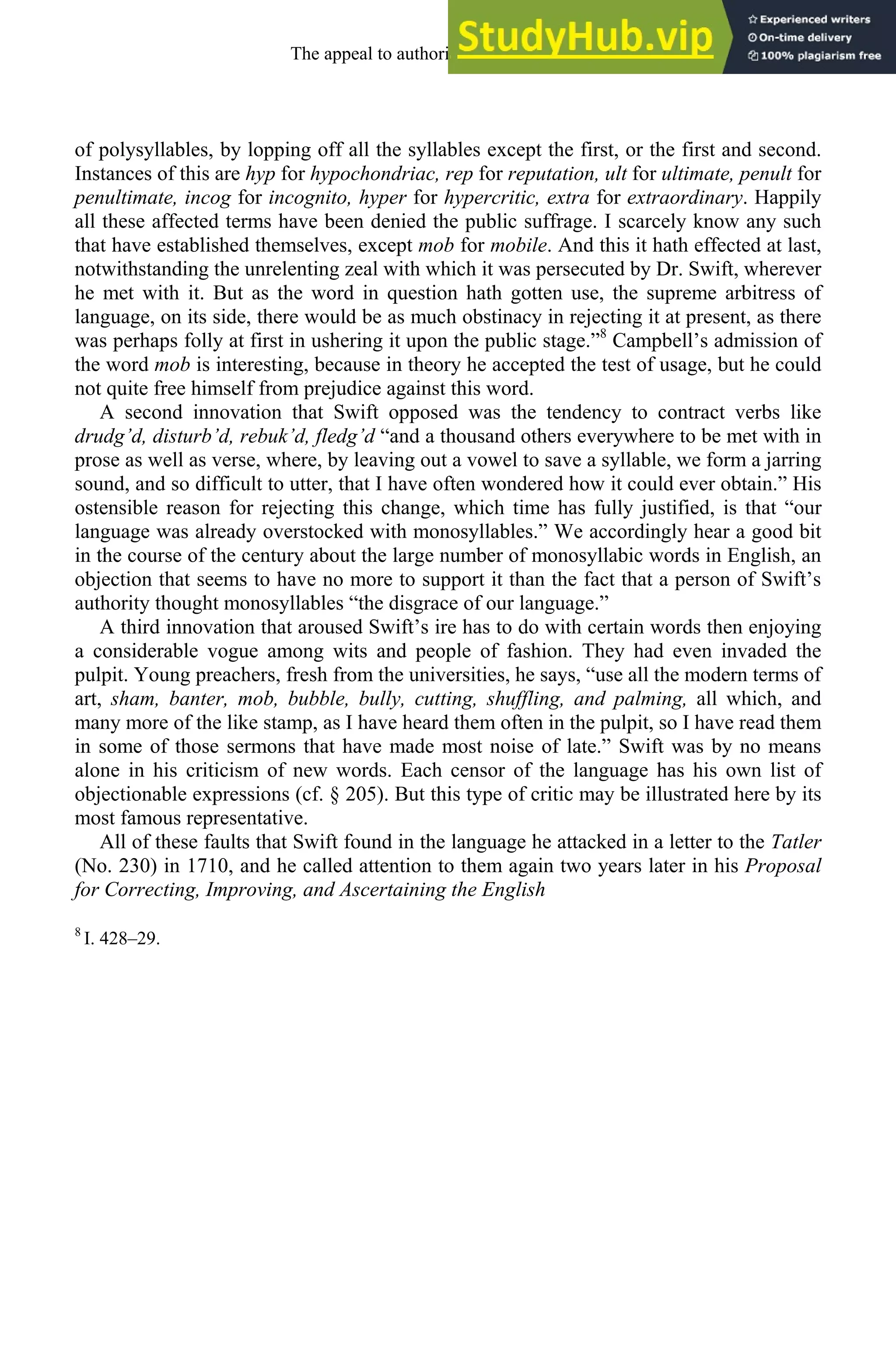 of polysyllables, by lopping off all the syllables except the first, or the first and second.
Instances of this are hyp for hypochondriac, rep for reputation, ult for ultimate, penult for
penultimate, incog for incognito, hyper for hypercritic, extra for extraordinary. Happily
all these affected terms have been denied the public suffrage. I scarcely know any such
that have established themselves, except mob for mobile. And this it hath effected at last,
notwithstanding the unrelenting zeal with which it was persecuted by Dr. Swift, wherever
he met with it. But as the word in question hath gotten use, the supreme arbitress of
language, on its side, there would be as much obstinacy in rejecting it at present, as there
was perhaps folly at first in ushering it upon the public stage.”8
Campbell’s admission of
the word mob is interesting, because in theory he accepted the test of usage, but he could
not quite free himself from prejudice against this word.
A second innovation that Swift opposed was the tendency to contract verbs like
drudg’d, disturb’d, rebuk’d, fledg’d “and a thousand others everywhere to be met with in
prose as well as verse, where, by leaving out a vowel to save a syllable, we form a jarring
sound, and so difficult to utter, that I have often wondered how it could ever obtain.” His
ostensible reason for rejecting this change, which time has fully justified, is that “our
language was already overstocked with monosyllables.” We accordingly hear a good bit
in the course of the century about the large number of monosyllabic words in English, an
objection that seems to have no more to support it than the fact that a person of Swift’s
authority thought monosyllables “the disgrace of our language.”
A third innovation that aroused Swift’s ire has to do with certain words then enjoying
a considerable vogue among wits and people of fashion. They had even invaded the
pulpit. Young preachers, fresh from the universities, he says, “use all the modern terms of
art, sham, banter, mob, bubble, bully, cutting, shuffling, and palming, all which, and
many more of the like stamp, as I have heard them often in the pulpit, so I have read them
in some of those sermons that have made most noise of late.” Swift was by no means
alone in his criticism of new words. Each censor of the language has his own list of
objectionable expressions (cf. § 205). But this type of critic may be illustrated here by its
most famous representative.
All of these faults that Swift found in the language he attacked in a letter to the Tatler
(No. 230) in 1710, and he called attention to them again two years later in his Proposal
for Correcting, Improving, and Ascertaining the English
8
I. 428–29.
The appeal to authority, 1650-1800 245
 
