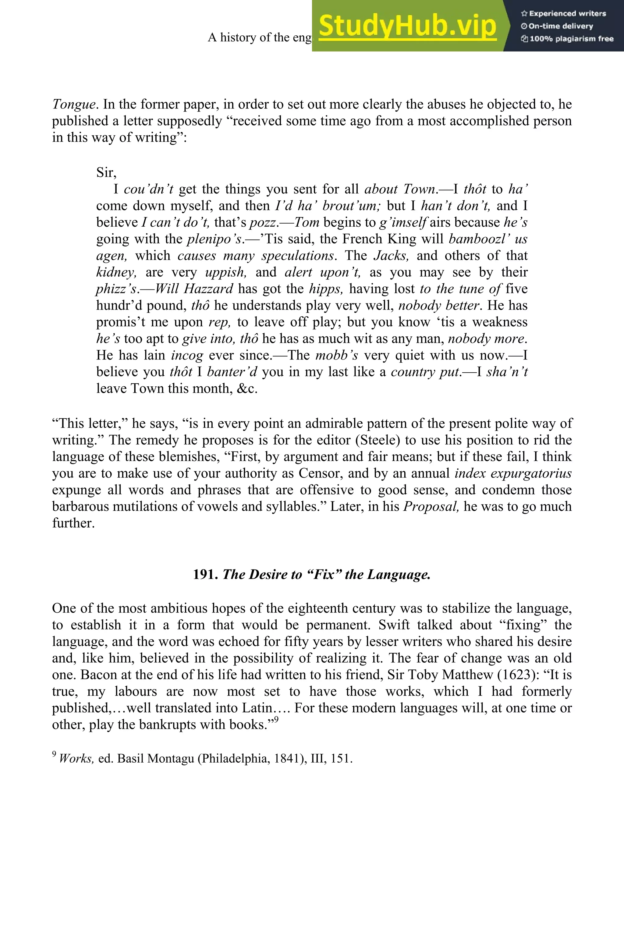Tongue. In the former paper, in order to set out more clearly the abuses he objected to, he
published a letter supposedly “received some time ago from a most accomplished person
in this way of writing”:
Sir,
I cou’dn’t get the things you sent for all about Town.—I thôt to ha’
come down myself, and then I’d ha’ brout’um; but I han’t don’t, and I
believe I can’t do’t, that’s pozz.—Tom begins to g’imself airs because he’s
going with the plenipo’s.—’Tis said, the French King will bamboozl’ us
agen, which causes many speculations. The Jacks, and others of that
kidney, are very uppish, and alert upon’t, as you may see by their
phizz’s.—Will Hazzard has got the hipps, having lost to the tune of five
hundr’d pound, thô he understands play very well, nobody better. He has
promis’t me upon rep, to leave off play; but you know ‘tis a weakness
he’s too apt to give into, thô he has as much wit as any man, nobody more.
He has lain incog ever since.—The mobb’s very quiet with us now.—I
believe you thôt I banter’d you in my last like a country put.—I sha’n’t
leave Town this month, &c.
“This letter,” he says, “is in every point an admirable pattern of the present polite way of
writing.” The remedy he proposes is for the editor (Steele) to use his position to rid the
language of these blemishes, “First, by argument and fair means; but if these fail, I think
you are to make use of your authority as Censor, and by an annual index expurgatorius
expunge all words and phrases that are offensive to good sense, and condemn those
barbarous mutilations of vowels and syllables.” Later, in his Proposal, he was to go much
further.
191. The Desire to “Fix” the Language.
One of the most ambitious hopes of the eighteenth century was to stabilize the language,
to establish it in a form that would be permanent. Swift talked about “fixing” the
language, and the word was echoed for fifty years by lesser writers who shared his desire
and, like him, believed in the possibility of realizing it. The fear of change was an old
one. Bacon at the end of his life had written to his friend, Sir Toby Matthew (1623): “It is
true, my labours are now most set to have those works, which I had formerly
published,…well translated into Latin…. For these modern languages will, at one time or
other, play the bankrupts with books.”9
9
Works, ed. Basil Montagu (Philadelphia, 1841), III, 151.
A history of the english language 246
 