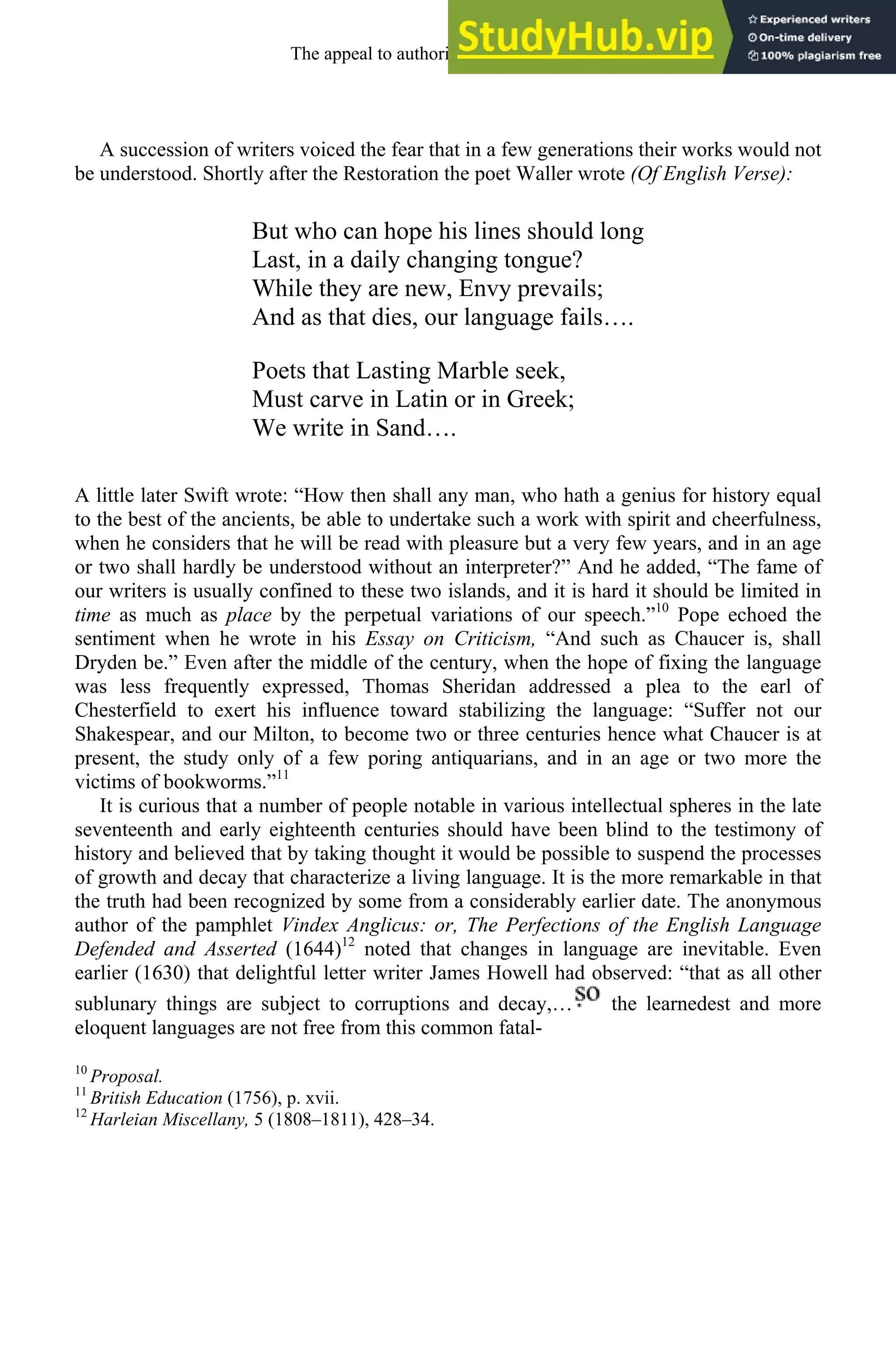 A succession of writers voiced the fear that in a few generations their works would not
be understood. Shortly after the Restoration the poet Waller wrote (Of English Verse):
But who can hope his lines should long
Last, in a daily changing tongue?
While they are new, Envy prevails;
And as that dies, our language fails….
Poets that Lasting Marble seek,
Must carve in Latin or in Greek;
We write in Sand….
A little later Swift wrote: “How then shall any man, who hath a genius for history equal
to the best of the ancients, be able to undertake such a work with spirit and cheerfulness,
when he considers that he will be read with pleasure but a very few years, and in an age
or two shall hardly be understood without an interpreter?” And he added, “The fame of
our writers is usually confined to these two islands, and it is hard it should be limited in
time as much as place by the perpetual variations of our speech.”10
Pope echoed the
sentiment when he wrote in his Essay on Criticism, “And such as Chaucer is, shall
Dryden be.” Even after the middle of the century, when the hope of fixing the language
was less frequently expressed, Thomas Sheridan addressed a plea to the earl of
Chesterfield to exert his influence toward stabilizing the language: “Suffer not our
Shakespear, and our Milton, to become two or three centuries hence what Chaucer is at
present, the study only of a few poring antiquarians, and in an age or two more the
victims of bookworms.”11
It is curious that a number of people notable in various intellectual spheres in the late
seventeenth and early eighteenth centuries should have been blind to the testimony of
history and believed that by taking thought it would be possible to suspend the processes
of growth and decay that characterize a living language. It is the more remarkable in that
the truth had been recognized by some from a considerably earlier date. The anonymous
author of the pamphlet Vindex Anglicus: or, The Perfections of the English Language
Defended and Asserted (1644)12
noted that changes in language are inevitable. Even
earlier (1630) that delightful letter writer James Howell had observed: “that as all other
sublunary things are subject to corruptions and decay,… the learnedest and more
eloquent languages are not free from this common fatal-
10
Proposal.
11
British Education (1756), p. xvii.
12
Harleian Miscellany, 5 (1808–1811), 428–34.
The appeal to authority, 1650-1800 247
 