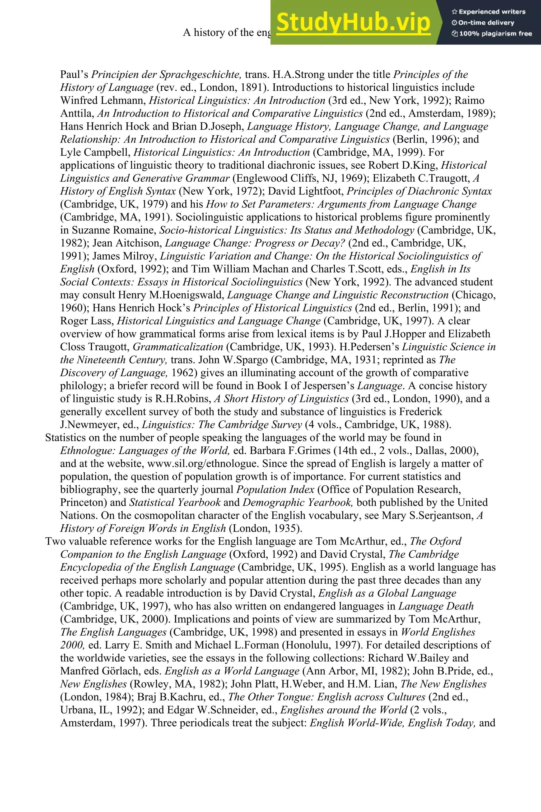 Paul’s Principien der Sprachgeschichte, trans. H.A.Strong under the title Principles of the
History of Language (rev. ed., London, 1891). Introductions to historical linguistics include
Winfred Lehmann, Historical Linguistics: An Introduction (3rd ed., New York, 1992); Raimo
Anttila, An Introduction to Historical and Comparative Linguistics (2nd ed., Amsterdam, 1989);
Hans Henrich Hock and Brian D.Joseph, Language History, Language Change, and Language
Relationship: An Introduction to Historical and Comparative Linguistics (Berlin, 1996); and
Lyle Campbell, Historical Linguistics: An Introduction (Cambridge, MA, 1999). For
applications of linguistic theory to traditional diachronic issues, see Robert D.King, Historical
Linguistics and Generative Grammar (Englewood Cliffs, NJ, 1969); Elizabeth C.Traugott, A
History of English Syntax (New York, 1972); David Lightfoot, Principles of Diachronic Syntax
(Cambridge, UK, 1979) and his How to Set Parameters: Arguments from Language Change
(Cambridge, MA, 1991). Sociolinguistic applications to historical problems figure prominently
in Suzanne Romaine, Socio-historical Linguistics: Its Status and Methodology (Cambridge, UK,
1982); Jean Aitchison, Language Change: Progress or Decay? (2nd ed., Cambridge, UK,
1991); James Milroy, Linguistic Variation and Change: On the Historical Sociolinguistics of
English (Oxford, 1992); and Tim William Machan and Charles T.Scott, eds., English in Its
Social Contexts: Essays in Historical Sociolinguistics (New York, 1992). The advanced student
may consult Henry M.Hoenigswald, Language Change and Linguistic Reconstruction (Chicago,
1960); Hans Henrich Hock’s Principles of Historical Linguistics (2nd ed., Berlin, 1991); and
Roger Lass, Historical Linguistics and Language Change (Cambridge, UK, 1997). A clear
overview of how grammatical forms arise from lexical items is by Paul J.Hopper and Elizabeth
Closs Traugott, Grammaticalization (Cambridge, UK, 1993). H.Pedersen’s Linguistic Science in
the Nineteenth Century, trans. John W.Spargo (Cambridge, MA, 1931; reprinted as The
Discovery of Language, 1962) gives an illuminating account of the growth of comparative
philology; a briefer record will be found in Book I of Jespersen’s Language. A concise history
of linguistic study is R.H.Robins, A Short History of Linguistics (3rd ed., London, 1990), and a
generally excellent survey of both the study and substance of linguistics is Frederick
J.Newmeyer, ed., Linguistics: The Cambridge Survey (4 vols., Cambridge, UK, 1988).
Statistics on the number of people speaking the languages of the world may be found in
Ethnologue: Languages of the World, ed. Barbara F.Grimes (14th ed., 2 vols., Dallas, 2000),
and at the website, www.sil.org/ethnologue. Since the spread of English is largely a matter of
population, the question of population growth is of importance. For current statistics and
bibliography, see the quarterly journal Population Index (Office of Population Research,
Princeton) and Statistical Yearbook and Demographic Yearbook, both published by the United
Nations. On the cosmopolitan character of the English vocabulary, see Mary S.Serjeantson, A
History of Foreign Words in English (London, 1935).
Two valuable reference works for the English language are Tom McArthur, ed., The Oxford
Companion to the English Language (Oxford, 1992) and David Crystal, The Cambridge
Encyclopedia of the English Language (Cambridge, UK, 1995). English as a world language has
received perhaps more scholarly and popular attention during the past three decades than any
other topic. A readable introduction is by David Crystal, English as a Global Language
(Cambridge, UK, 1997), who has also written on endangered languages in Language Death
(Cambridge, UK, 2000). Implications and points of view are summarized by Tom McArthur,
The English Languages (Cambridge, UK, 1998) and presented in essays in World Englishes
2000, ed. Larry E. Smith and Michael L.Forman (Honolulu, 1997). For detailed descriptions of
the worldwide varieties, see the essays in the following collections: Richard W.Bailey and
Manfred Görlach, eds. English as a World Language (Ann Arbor, MI, 1982); John B.Pride, ed.,
New Englishes (Rowley, MA, 1982); John Platt, H.Weber, and H.M. Lian, The New Englishes
(London, 1984); Braj B.Kachru, ed., The Other Tongue: English across Cultures (2nd ed.,
Urbana, IL, 1992); and Edgar W.Schneider, ed., Englishes around the World (2 vols.,
Amsterdam, 1997). Three periodicals treat the subject: English World-Wide, English Today, and
A history of the english language 14
 