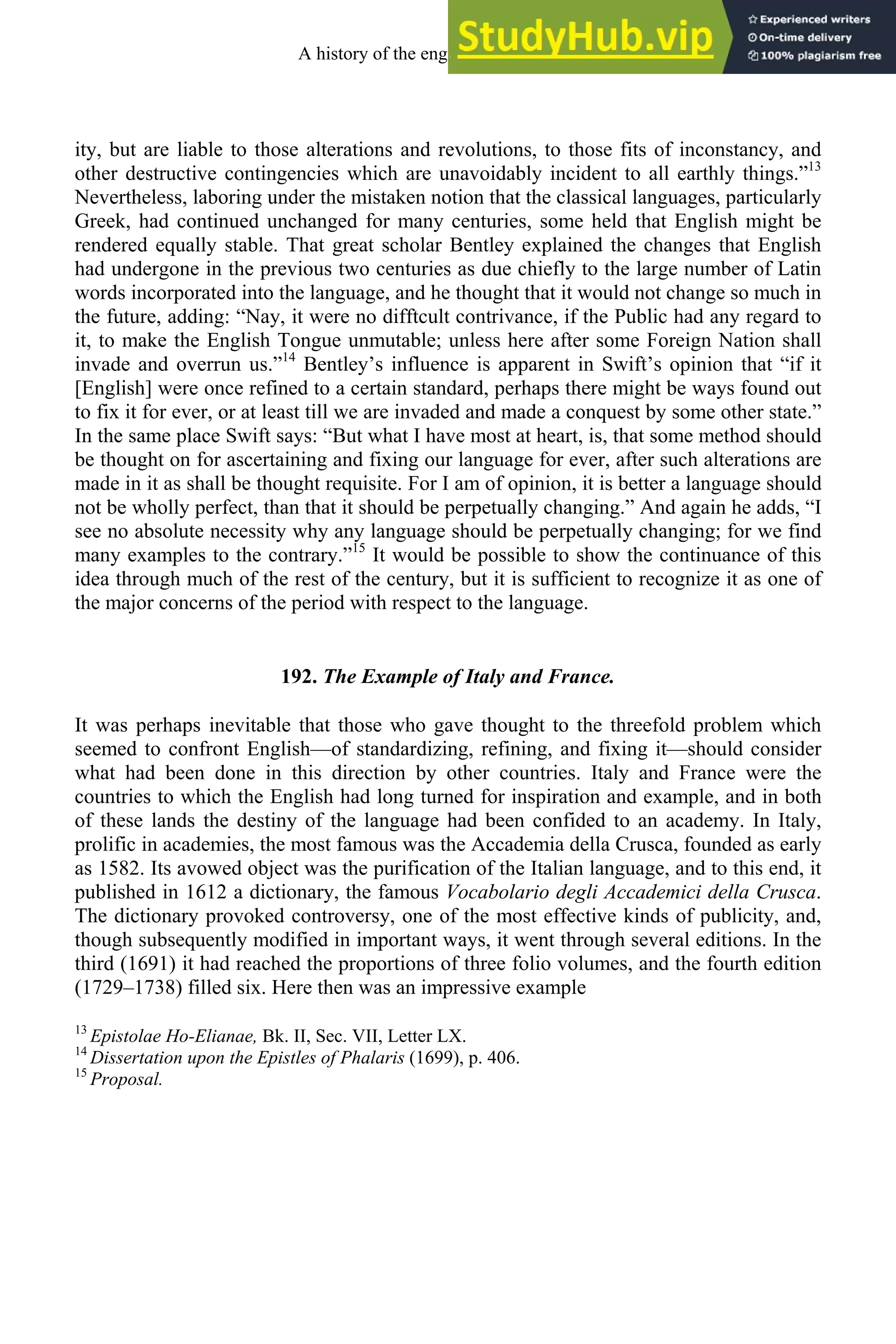 ity, but are liable to those alterations and revolutions, to those fits of inconstancy, and
other destructive contingencies which are unavoidably incident to all earthly things.”13
Nevertheless, laboring under the mistaken notion that the classical languages, particularly
Greek, had continued unchanged for many centuries, some held that English might be
rendered equally stable. That great scholar Bentley explained the changes that English
had undergone in the previous two centuries as due chiefly to the large number of Latin
words incorporated into the language, and he thought that it would not change so much in
the future, adding: “Nay, it were no difftcult contrivance, if the Public had any regard to
it, to make the English Tongue unmutable; unless here after some Foreign Nation shall
invade and overrun us.”14
Bentley’s influence is apparent in Swift’s opinion that “if it
[English] were once refined to a certain standard, perhaps there might be ways found out
to fix it for ever, or at least till we are invaded and made a conquest by some other state.”
In the same place Swift says: “But what I have most at heart, is, that some method should
be thought on for ascertaining and fixing our language for ever, after such alterations are
made in it as shall be thought requisite. For I am of opinion, it is better a language should
not be wholly perfect, than that it should be perpetually changing.” And again he adds, “I
see no absolute necessity why any language should be perpetually changing; for we find
many examples to the contrary.”15
It would be possible to show the continuance of this
idea through much of the rest of the century, but it is sufficient to recognize it as one of
the major concerns of the period with respect to the language.
192. The Example of Italy and France.
It was perhaps inevitable that those who gave thought to the threefold problem which
seemed to confront English—of standardizing, refining, and fixing it—should consider
what had been done in this direction by other countries. Italy and France were the
countries to which the English had long turned for inspiration and example, and in both
of these lands the destiny of the language had been confided to an academy. In Italy,
prolific in academies, the most famous was the Accademia della Crusca, founded as early
as 1582. Its avowed object was the purification of the Italian language, and to this end, it
published in 1612 a dictionary, the famous Vocabolario degli Accademici della Crusca.
The dictionary provoked controversy, one of the most effective kinds of publicity, and,
though subsequently modified in important ways, it went through several editions. In the
third (1691) it had reached the proportions of three folio volumes, and the fourth edition
(1729–1738) filled six. Here then was an impressive example
13
Epistolae Ho-Elianae, Bk. II, Sec. VII, Letter LX.
14
Dissertation upon the Epistles of Phalaris (1699), p. 406.
15
Proposal.
A history of the english language 248
 