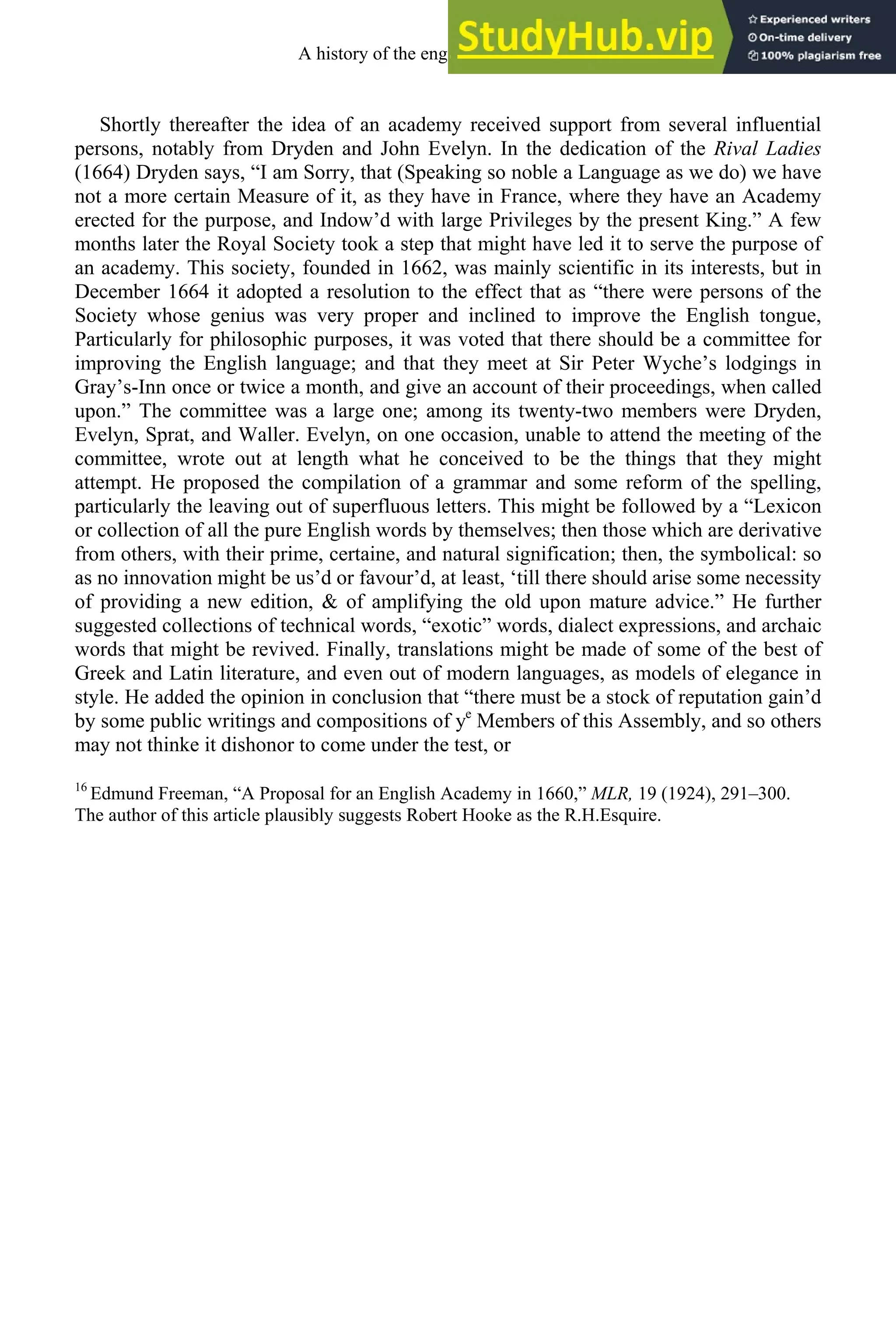 Shortly thereafter the idea of an academy received support from several influential
persons, notably from Dryden and John Evelyn. In the dedication of the Rival Ladies
(1664) Dryden says, “I am Sorry, that (Speaking so noble a Language as we do) we have
not a more certain Measure of it, as they have in France, where they have an Academy
erected for the purpose, and Indow’d with large Privileges by the present King.” A few
months later the Royal Society took a step that might have led it to serve the purpose of
an academy. This society, founded in 1662, was mainly scientific in its interests, but in
December 1664 it adopted a resolution to the effect that as “there were persons of the
Society whose genius was very proper and inclined to improve the English tongue,
Particularly for philosophic purposes, it was voted that there should be a committee for
improving the English language; and that they meet at Sir Peter Wyche’s lodgings in
Gray’s-Inn once or twice a month, and give an account of their proceedings, when called
upon.” The committee was a large one; among its twenty-two members were Dryden,
Evelyn, Sprat, and Waller. Evelyn, on one occasion, unable to attend the meeting of the
committee, wrote out at length what he conceived to be the things that they might
attempt. He proposed the compilation of a grammar and some reform of the spelling,
particularly the leaving out of superfluous letters. This might be followed by a “Lexicon
or collection of all the pure English words by themselves; then those which are derivative
from others, with their prime, certaine, and natural signification; then, the symbolical: so
as no innovation might be us’d or favour’d, at least, ‘till there should arise some necessity
of providing a new edition, & of amplifying the old upon mature advice.” He further
suggested collections of technical words, “exotic” words, dialect expressions, and archaic
words that might be revived. Finally, translations might be made of some of the best of
Greek and Latin literature, and even out of modern languages, as models of elegance in
style. He added the opinion in conclusion that “there must be a stock of reputation gain’d
by some public writings and compositions of ye
Members of this Assembly, and so others
may not thinke it dishonor to come under the test, or
16
Edmund Freeman, “A Proposal for an English Academy in 1660,” MLR, 19 (1924), 291–300.
The author of this article plausibly suggests Robert Hooke as the R.H.Esquire.
A history of the english language 250
 