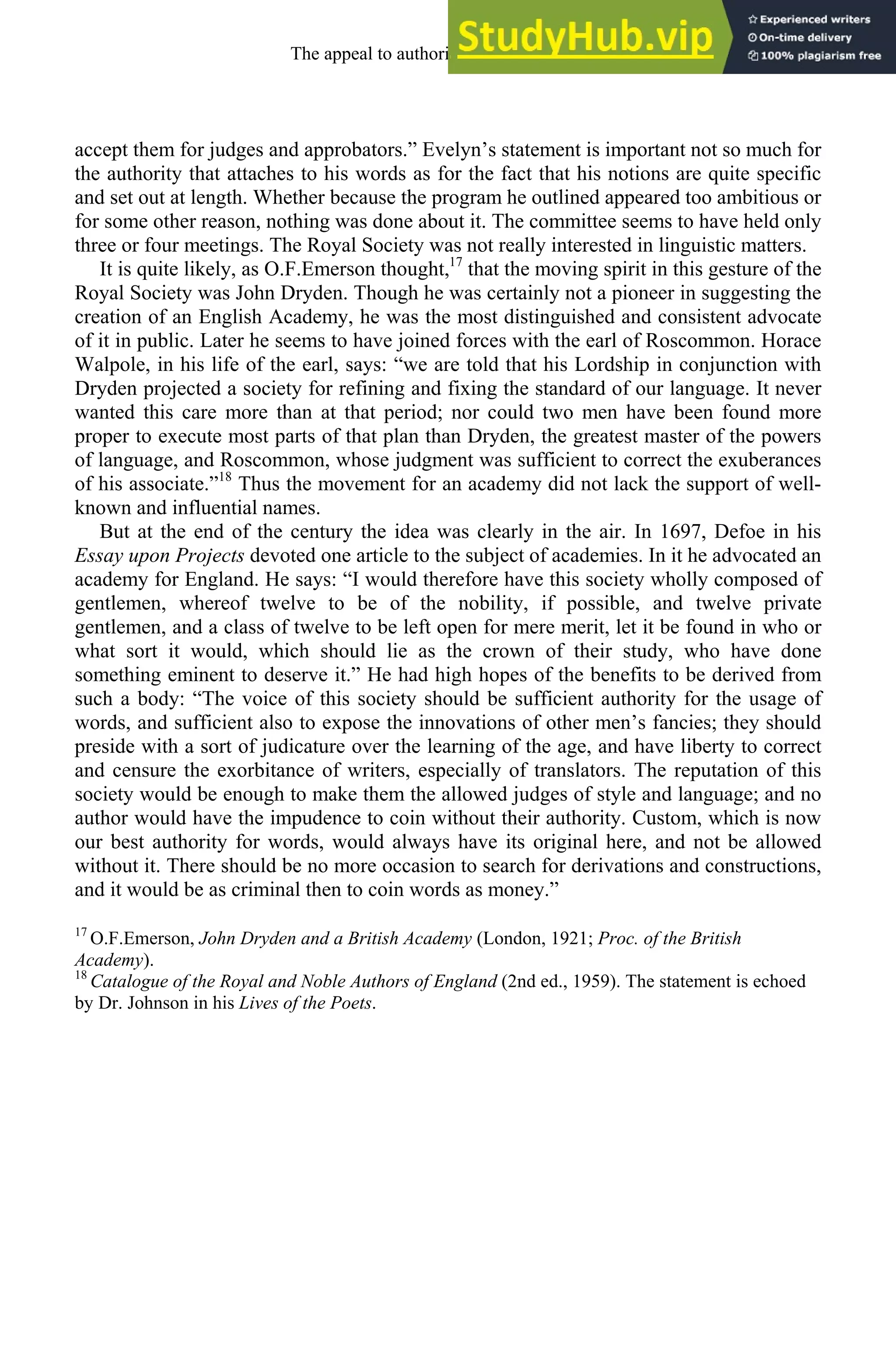 accept them for judges and approbators.” Evelyn’s statement is important not so much for
the authority that attaches to his words as for the fact that his notions are quite specific
and set out at length. Whether because the program he outlined appeared too ambitious or
for some other reason, nothing was done about it. The committee seems to have held only
three or four meetings. The Royal Society was not really interested in linguistic matters.
It is quite likely, as O.F.Emerson thought,17
that the moving spirit in this gesture of the
Royal Society was John Dryden. Though he was certainly not a pioneer in suggesting the
creation of an English Academy, he was the most distinguished and consistent advocate
of it in public. Later he seems to have joined forces with the earl of Roscommon. Horace
Walpole, in his life of the earl, says: “we are told that his Lordship in conjunction with
Dryden projected a society for refining and fixing the standard of our language. It never
wanted this care more than at that period; nor could two men have been found more
proper to execute most parts of that plan than Dryden, the greatest master of the powers
of language, and Roscommon, whose judgment was sufficient to correct the exuberances
of his associate.”18
Thus the movement for an academy did not lack the support of well-
known and influential names.
But at the end of the century the idea was clearly in the air. In 1697, Defoe in his
Essay upon Projects devoted one article to the subject of academies. In it he advocated an
academy for England. He says: “I would therefore have this society wholly composed of
gentlemen, whereof twelve to be of the nobility, if possible, and twelve private
gentlemen, and a class of twelve to be left open for mere merit, let it be found in who or
what sort it would, which should lie as the crown of their study, who have done
something eminent to deserve it.” He had high hopes of the benefits to be derived from
such a body: “The voice of this society should be sufficient authority for the usage of
words, and sufficient also to expose the innovations of other men’s fancies; they should
preside with a sort of judicature over the learning of the age, and have liberty to correct
and censure the exorbitance of writers, especially of translators. The reputation of this
society would be enough to make them the allowed judges of style and language; and no
author would have the impudence to coin without their authority. Custom, which is now
our best authority for words, would always have its original here, and not be allowed
without it. There should be no more occasion to search for derivations and constructions,
and it would be as criminal then to coin words as money.”
17
O.F.Emerson, John Dryden and a British Academy (London, 1921; Proc. of the British
Academy).
18
Catalogue of the Royal and Noble Authors of England (2nd ed., 1959). The statement is echoed
by Dr. Johnson in his Lives of the Poets.
The appeal to authority, 1650-1800 251
 