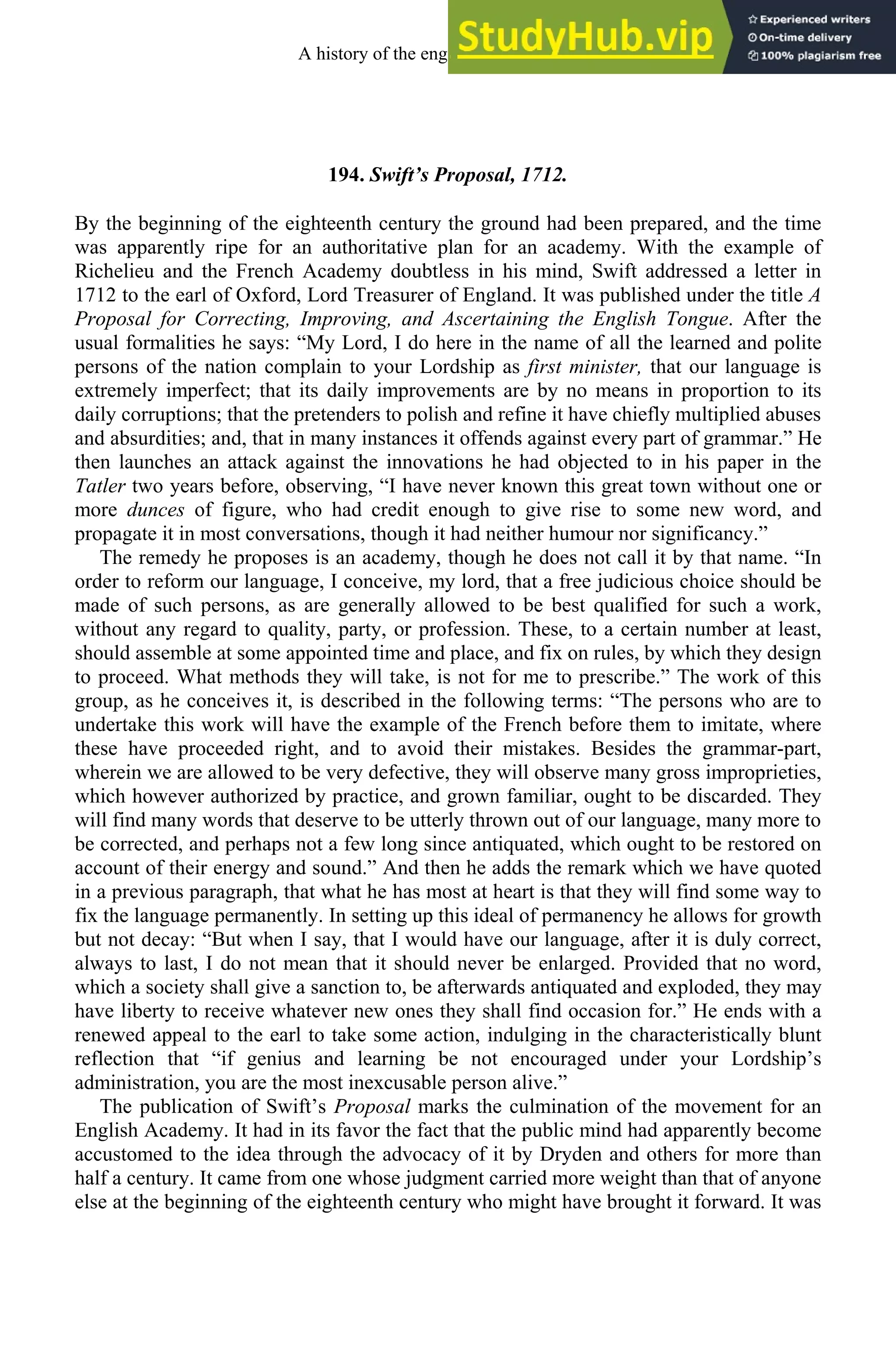 194. Swift’s Proposal, 1712.
By the beginning of the eighteenth century the ground had been prepared, and the time
was apparently ripe for an authoritative plan for an academy. With the example of
Richelieu and the French Academy doubtless in his mind, Swift addressed a letter in
1712 to the earl of Oxford, Lord Treasurer of England. It was published under the title A
Proposal for Correcting, Improving, and Ascertaining the English Tongue. After the
usual formalities he says: “My Lord, I do here in the name of all the learned and polite
persons of the nation complain to your Lordship as first minister, that our language is
extremely imperfect; that its daily improvements are by no means in proportion to its
daily corruptions; that the pretenders to polish and refine it have chiefly multiplied abuses
and absurdities; and, that in many instances it offends against every part of grammar.” He
then launches an attack against the innovations he had objected to in his paper in the
Tatler two years before, observing, “I have never known this great town without one or
more dunces of figure, who had credit enough to give rise to some new word, and
propagate it in most conversations, though it had neither humour nor significancy.”
The remedy he proposes is an academy, though he does not call it by that name. “In
order to reform our language, I conceive, my lord, that a free judicious choice should be
made of such persons, as are generally allowed to be best qualified for such a work,
without any regard to quality, party, or profession. These, to a certain number at least,
should assemble at some appointed time and place, and fix on rules, by which they design
to proceed. What methods they will take, is not for me to prescribe.” The work of this
group, as he conceives it, is described in the following terms: “The persons who are to
undertake this work will have the example of the French before them to imitate, where
these have proceeded right, and to avoid their mistakes. Besides the grammar-part,
wherein we are allowed to be very defective, they will observe many gross improprieties,
which however authorized by practice, and grown familiar, ought to be discarded. They
will find many words that deserve to be utterly thrown out of our language, many more to
be corrected, and perhaps not a few long since antiquated, which ought to be restored on
account of their energy and sound.” And then he adds the remark which we have quoted
in a previous paragraph, that what he has most at heart is that they will find some way to
fix the language permanently. In setting up this ideal of permanency he allows for growth
but not decay: “But when I say, that I would have our language, after it is duly correct,
always to last, I do not mean that it should never be enlarged. Provided that no word,
which a society shall give a sanction to, be afterwards antiquated and exploded, they may
have liberty to receive whatever new ones they shall find occasion for.” He ends with a
renewed appeal to the earl to take some action, indulging in the characteristically blunt
reflection that “if genius and learning be not encouraged under your Lordship’s
administration, you are the most inexcusable person alive.”
The publication of Swift’s Proposal marks the culmination of the movement for an
English Academy. It had in its favor the fact that the public mind had apparently become
accustomed to the idea through the advocacy of it by Dryden and others for more than
half a century. It came from one whose judgment carried more weight than that of anyone
else at the beginning of the eighteenth century who might have brought it forward. It was
A history of the english language 252
 