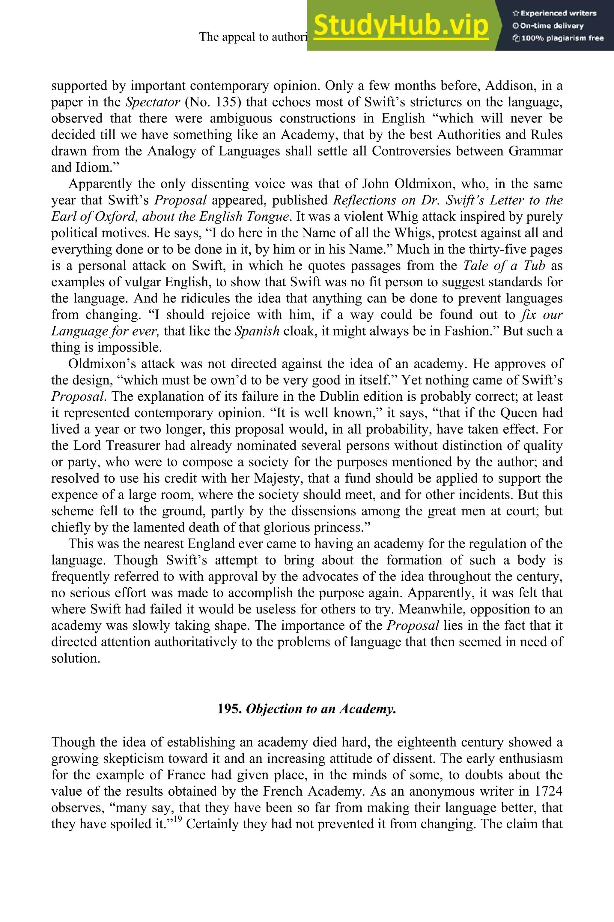 supported by important contemporary opinion. Only a few months before, Addison, in a
paper in the Spectator (No. 135) that echoes most of Swift’s strictures on the language,
observed that there were ambiguous constructions in English “which will never be
decided till we have something like an Academy, that by the best Authorities and Rules
drawn from the Analogy of Languages shall settle all Controversies between Grammar
and Idiom.”
Apparently the only dissenting voice was that of John Oldmixon, who, in the same
year that Swift’s Proposal appeared, published Reflections on Dr. Swift’s Letter to the
Earl of Oxford, about the English Tongue. It was a violent Whig attack inspired by purely
political motives. He says, “I do here in the Name of all the Whigs, protest against all and
everything done or to be done in it, by him or in his Name.” Much in the thirty-five pages
is a personal attack on Swift, in which he quotes passages from the Tale of a Tub as
examples of vulgar English, to show that Swift was no fit person to suggest standards for
the language. And he ridicules the idea that anything can be done to prevent languages
from changing. “I should rejoice with him, if a way could be found out to fix our
Language for ever, that like the Spanish cloak, it might always be in Fashion.” But such a
thing is impossible.
Oldmixon’s attack was not directed against the idea of an academy. He approves of
the design, “which must be own’d to be very good in itself.” Yet nothing came of Swift’s
Proposal. The explanation of its failure in the Dublin edition is probably correct; at least
it represented contemporary opinion. “It is well known,” it says, “that if the Queen had
lived a year or two longer, this proposal would, in all probability, have taken effect. For
the Lord Treasurer had already nominated several persons without distinction of quality
or party, who were to compose a society for the purposes mentioned by the author; and
resolved to use his credit with her Majesty, that a fund should be applied to support the
expence of a large room, where the society should meet, and for other incidents. But this
scheme fell to the ground, partly by the dissensions among the great men at court; but
chiefly by the lamented death of that glorious princess.”
This was the nearest England ever came to having an academy for the regulation of the
language. Though Swift’s attempt to bring about the formation of such a body is
frequently referred to with approval by the advocates of the idea throughout the century,
no serious effort was made to accomplish the purpose again. Apparently, it was felt that
where Swift had failed it would be useless for others to try. Meanwhile, opposition to an
academy was slowly taking shape. The importance of the Proposal lies in the fact that it
directed attention authoritatively to the problems of language that then seemed in need of
solution.
195. Objection to an Academy.
Though the idea of establishing an academy died hard, the eighteenth century showed a
growing skepticism toward it and an increasing attitude of dissent. The early enthusiasm
for the example of France had given place, in the minds of some, to doubts about the
value of the results obtained by the French Academy. As an anonymous writer in 1724
observes, “many say, that they have been so far from making their language better, that
they have spoiled it.”19
Certainly they had not prevented it from changing. The claim that
The appeal to authority, 1650-1800 253
 