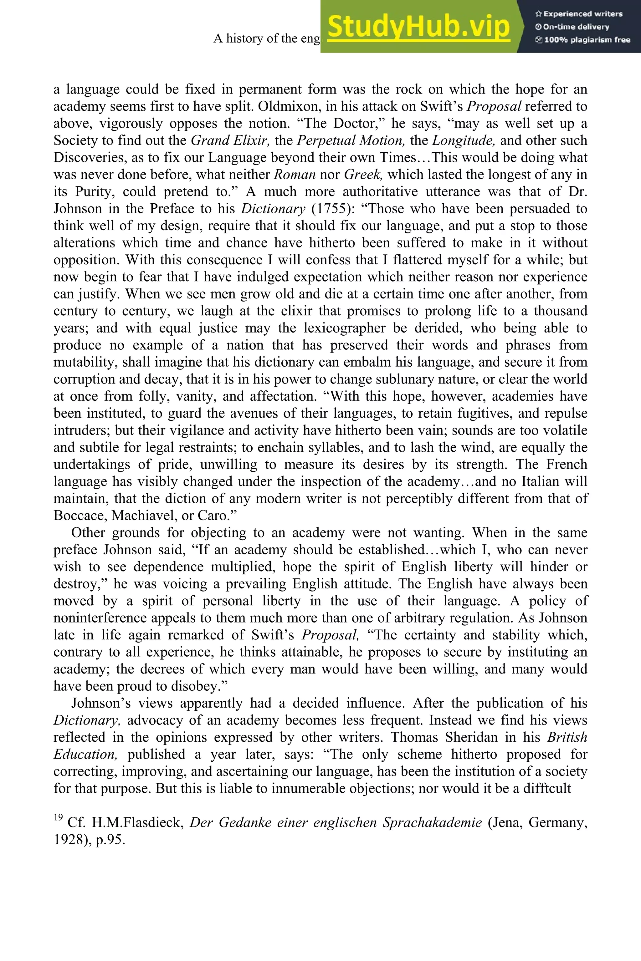 a language could be fixed in permanent form was the rock on which the hope for an
academy seems first to have split. Oldmixon, in his attack on Swift’s Proposal referred to
above, vigorously opposes the notion. “The Doctor,” he says, “may as well set up a
Society to find out the Grand Elixir, the Perpetual Motion, the Longitude, and other such
Discoveries, as to fix our Language beyond their own Times…This would be doing what
was never done before, what neither Roman nor Greek, which lasted the longest of any in
its Purity, could pretend to.” A much more authoritative utterance was that of Dr.
Johnson in the Preface to his Dictionary (1755): “Those who have been persuaded to
think well of my design, require that it should fix our language, and put a stop to those
alterations which time and chance have hitherto been suffered to make in it without
opposition. With this consequence I will confess that I flattered myself for a while; but
now begin to fear that I have indulged expectation which neither reason nor experience
can justify. When we see men grow old and die at a certain time one after another, from
century to century, we laugh at the elixir that promises to prolong life to a thousand
years; and with equal justice may the lexicographer be derided, who being able to
produce no example of a nation that has preserved their words and phrases from
mutability, shall imagine that his dictionary can embalm his language, and secure it from
corruption and decay, that it is in his power to change sublunary nature, or clear the world
at once from folly, vanity, and affectation. “With this hope, however, academies have
been instituted, to guard the avenues of their languages, to retain fugitives, and repulse
intruders; but their vigilance and activity have hitherto been vain; sounds are too volatile
and subtile for legal restraints; to enchain syllables, and to lash the wind, are equally the
undertakings of pride, unwilling to measure its desires by its strength. The French
language has visibly changed under the inspection of the academy…and no Italian will
maintain, that the diction of any modern writer is not perceptibly different from that of
Boccace, Machiavel, or Caro.”
Other grounds for objecting to an academy were not wanting. When in the same
preface Johnson said, “If an academy should be established…which I, who can never
wish to see dependence multiplied, hope the spirit of English liberty will hinder or
destroy,” he was voicing a prevailing English attitude. The English have always been
moved by a spirit of personal liberty in the use of their language. A policy of
noninterference appeals to them much more than one of arbitrary regulation. As Johnson
late in life again remarked of Swift’s Proposal, “The certainty and stability which,
contrary to all experience, he thinks attainable, he proposes to secure by instituting an
academy; the decrees of which every man would have been willing, and many would
have been proud to disobey.”
Johnson’s views apparently had a decided influence. After the publication of his
Dictionary, advocacy of an academy becomes less frequent. Instead we find his views
reflected in the opinions expressed by other writers. Thomas Sheridan in his British
Education, published a year later, says: “The only scheme hitherto proposed for
correcting, improving, and ascertaining our language, has been the institution of a society
for that purpose. But this is liable to innumerable objections; nor would it be a difftcult
19
Cf. H.M.Flasdieck, Der Gedanke einer englischen Sprachakademie (Jena, Germany,
1928), p.95.
A history of the english language 254
 