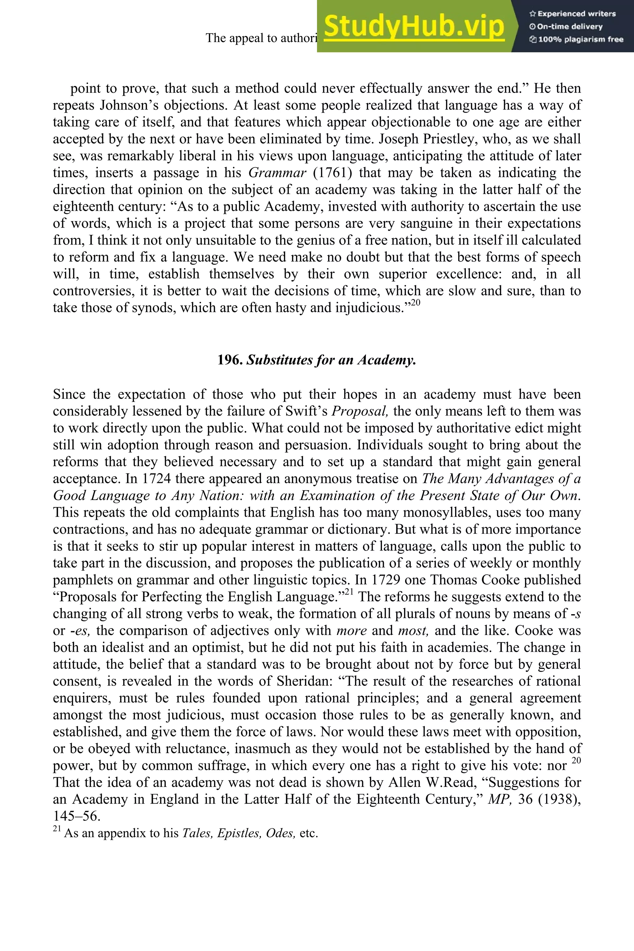 point to prove, that such a method could never effectually answer the end.” He then
repeats Johnson’s objections. At least some people realized that language has a way of
taking care of itself, and that features which appear objectionable to one age are either
accepted by the next or have been eliminated by time. Joseph Priestley, who, as we shall
see, was remarkably liberal in his views upon language, anticipating the attitude of later
times, inserts a passage in his Grammar (1761) that may be taken as indicating the
direction that opinion on the subject of an academy was taking in the latter half of the
eighteenth century: “As to a public Academy, invested with authority to ascertain the use
of words, which is a project that some persons are very sanguine in their expectations
from, I think it not only unsuitable to the genius of a free nation, but in itself ill calculated
to reform and fix a language. We need make no doubt but that the best forms of speech
will, in time, establish themselves by their own superior excellence: and, in all
controversies, it is better to wait the decisions of time, which are slow and sure, than to
take those of synods, which are often hasty and injudicious.”20
196. Substitutes for an Academy.
Since the expectation of those who put their hopes in an academy must have been
considerably lessened by the failure of Swift’s Proposal, the only means left to them was
to work directly upon the public. What could not be imposed by authoritative edict might
still win adoption through reason and persuasion. Individuals sought to bring about the
reforms that they believed necessary and to set up a standard that might gain general
acceptance. In 1724 there appeared an anonymous treatise on The Many Advantages of a
Good Language to Any Nation: with an Examination of the Present State of Our Own.
This repeats the old complaints that English has too many monosyllables, uses too many
contractions, and has no adequate grammar or dictionary. But what is of more importance
is that it seeks to stir up popular interest in matters of language, calls upon the public to
take part in the discussion, and proposes the publication of a series of weekly or monthly
pamphlets on grammar and other linguistic topics. In 1729 one Thomas Cooke published
“Proposals for Perfecting the English Language.”21
The reforms he suggests extend to the
changing of all strong verbs to weak, the formation of all plurals of nouns by means of -s
or -es, the comparison of adjectives only with more and most, and the like. Cooke was
both an idealist and an optimist, but he did not put his faith in academies. The change in
attitude, the belief that a standard was to be brought about not by force but by general
consent, is revealed in the words of Sheridan: “The result of the researches of rational
enquirers, must be rules founded upon rational principles; and a general agreement
amongst the most judicious, must occasion those rules to be as generally known, and
established, and give them the force of laws. Nor would these laws meet with opposition,
or be obeyed with reluctance, inasmuch as they would not be established by the hand of
power, but by common suffrage, in which every one has a right to give his vote: nor 20
That the idea of an academy was not dead is shown by Allen W.Read, “Suggestions for
an Academy in England in the Latter Half of the Eighteenth Century,” MP, 36 (1938),
145–56.
21
As an appendix to his Tales, Epistles, Odes, etc.
The appeal to authority, 1650-1800 255
 