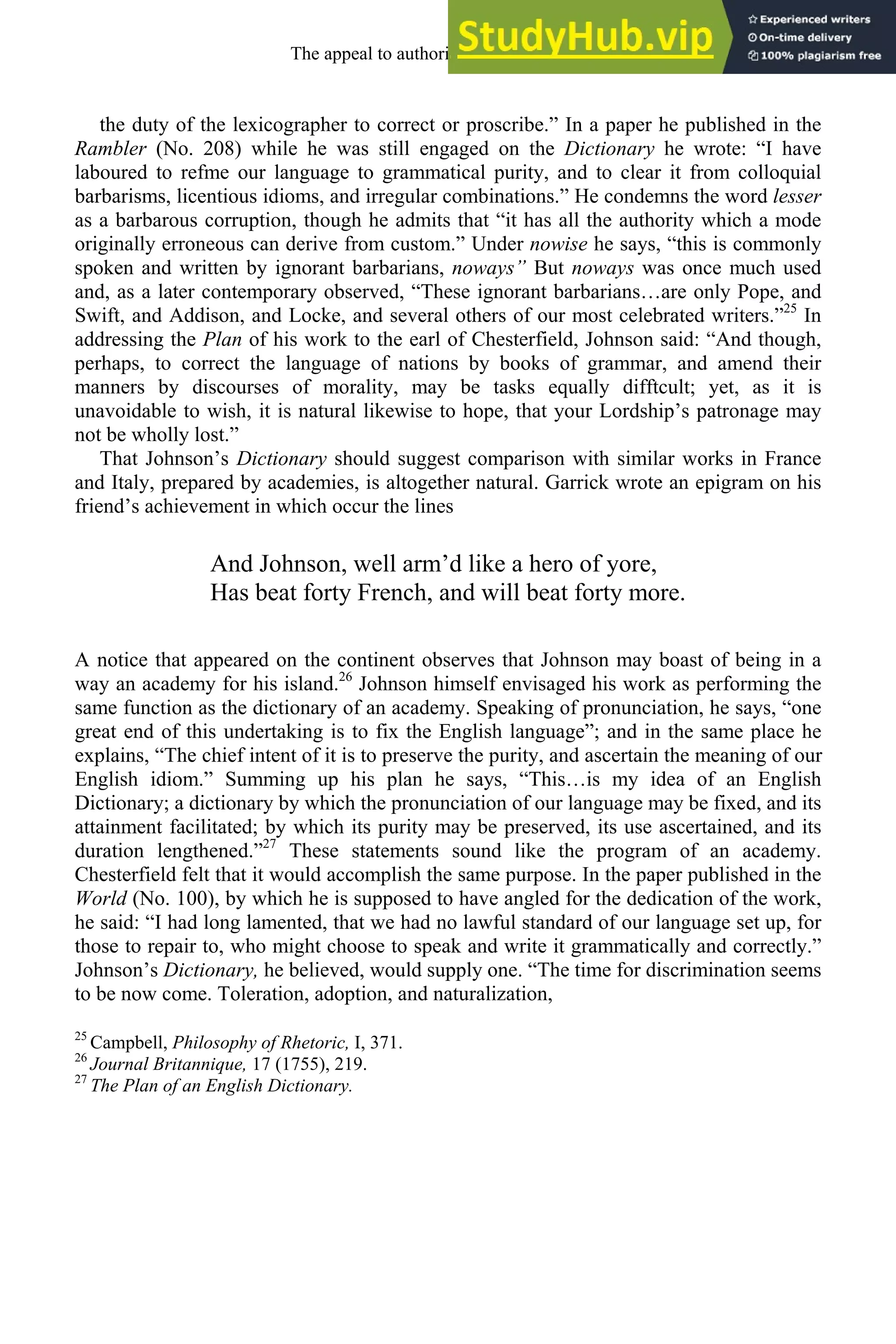 the duty of the lexicographer to correct or proscribe.” In a paper he published in the
Rambler (No. 208) while he was still engaged on the Dictionary he wrote: “I have
laboured to refme our language to grammatical purity, and to clear it from colloquial
barbarisms, licentious idioms, and irregular combinations.” He condemns the word lesser
as a barbarous corruption, though he admits that “it has all the authority which a mode
originally erroneous can derive from custom.” Under nowise he says, “this is commonly
spoken and written by ignorant barbarians, noways” But noways was once much used
and, as a later contemporary observed, “These ignorant barbarians…are only Pope, and
Swift, and Addison, and Locke, and several others of our most celebrated writers.”25
In
addressing the Plan of his work to the earl of Chesterfield, Johnson said: “And though,
perhaps, to correct the language of nations by books of grammar, and amend their
manners by discourses of morality, may be tasks equally difftcult; yet, as it is
unavoidable to wish, it is natural likewise to hope, that your Lordship’s patronage may
not be wholly lost.”
That Johnson’s Dictionary should suggest comparison with similar works in France
and Italy, prepared by academies, is altogether natural. Garrick wrote an epigram on his
friend’s achievement in which occur the lines
And Johnson, well arm’d like a hero of yore,
Has beat forty French, and will beat forty more.
A notice that appeared on the continent observes that Johnson may boast of being in a
way an academy for his island.26
Johnson himself envisaged his work as performing the
same function as the dictionary of an academy. Speaking of pronunciation, he says, “one
great end of this undertaking is to fix the English language”; and in the same place he
explains, “The chief intent of it is to preserve the purity, and ascertain the meaning of our
English idiom.” Summing up his plan he says, “This…is my idea of an English
Dictionary; a dictionary by which the pronunciation of our language may be fixed, and its
attainment facilitated; by which its purity may be preserved, its use ascertained, and its
duration lengthened.”27
These statements sound like the program of an academy.
Chesterfield felt that it would accomplish the same purpose. In the paper published in the
World (No. 100), by which he is supposed to have angled for the dedication of the work,
he said: “I had long lamented, that we had no lawful standard of our language set up, for
those to repair to, who might choose to speak and write it grammatically and correctly.”
Johnson’s Dictionary, he believed, would supply one. “The time for discrimination seems
to be now come. Toleration, adoption, and naturalization,
25
Campbell, Philosophy of Rhetoric, I, 371.
26
Journal Britannique, 17 (1755), 219.
27
The Plan of an English Dictionary.
The appeal to authority, 1650-1800 257
 