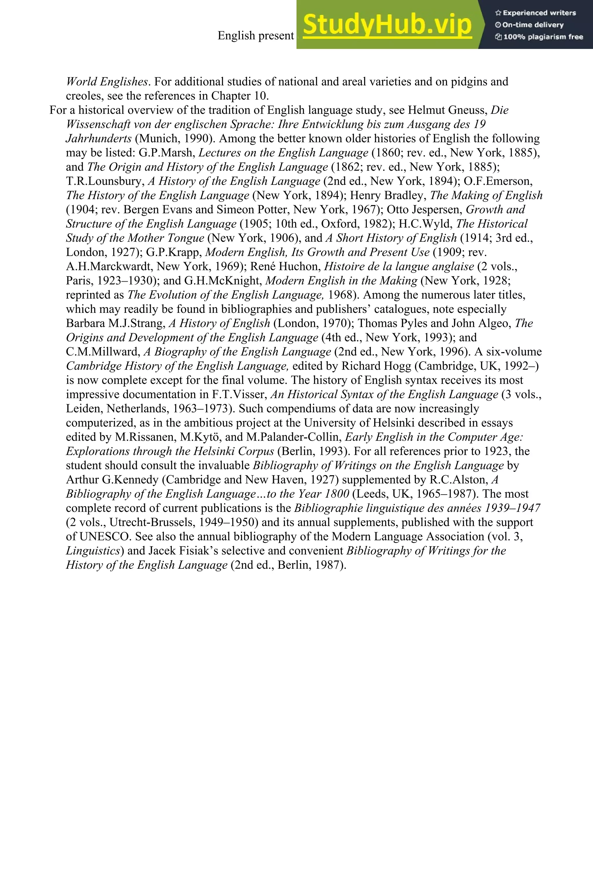 World Englishes. For additional studies of national and areal varieties and on pidgins and
creoles, see the references in Chapter 10.
For a historical overview of the tradition of English language study, see Helmut Gneuss, Die
Wissenschaft von der englischen Sprache: Ihre Entwicklung bis zum Ausgang des 19
Jahrhunderts (Munich, 1990). Among the better known older histories of English the following
may be listed: G.P.Marsh, Lectures on the English Language (1860; rev. ed., New York, 1885),
and The Origin and History of the English Language (1862; rev. ed., New York, 1885);
T.R.Lounsbury, A History of the English Language (2nd ed., New York, 1894); O.F.Emerson,
The History of the English Language (New York, 1894); Henry Bradley, The Making of English
(1904; rev. Bergen Evans and Simeon Potter, New York, 1967); Otto Jespersen, Growth and
Structure of the English Language (1905; 10th ed., Oxford, 1982); H.C.Wyld, The Historical
Study of the Mother Tongue (New York, 1906), and A Short History of English (1914; 3rd ed.,
London, 1927); G.P.Krapp, Modern English, Its Growth and Present Use (1909; rev.
A.H.Marckwardt, New York, 1969); René Huchon, Histoire de la langue anglaise (2 vols.,
Paris, 1923–1930); and G.H.McKnight, Modern English in the Making (New York, 1928;
reprinted as The Evolution of the English Language, 1968). Among the numerous later titles,
which may readily be found in bibliographies and publishers’ catalogues, note especially
Barbara M.J.Strang, A History of English (London, 1970); Thomas Pyles and John Algeo, The
Origins and Development of the English Language (4th ed., New York, 1993); and
C.M.Millward, A Biography of the English Language (2nd ed., New York, 1996). A six-volume
Cambridge History of the English Language, edited by Richard Hogg (Cambridge, UK, 1992–)
is now complete except for the final volume. The history of English syntax receives its most
impressive documentation in F.T.Visser, An Historical Syntax of the English Language (3 vols.,
Leiden, Netherlands, 1963–1973). Such compendiums of data are now increasingly
computerized, as in the ambitious project at the University of Helsinki described in essays
edited by M.Rissanen, M.Kytö, and M.Palander-Collin, Early English in the Computer Age:
Explorations through the Helsinki Corpus (Berlin, 1993). For all references prior to 1923, the
student should consult the invaluable Bibliography of Writings on the English Language by
Arthur G.Kennedy (Cambridge and New Haven, 1927) supplemented by R.C.Alston, A
Bibliography of the English Language…to the Year 1800 (Leeds, UK, 1965–1987). The most
complete record of current publications is the Bibliographie linguistique des années 1939–1947
(2 vols., Utrecht-Brussels, 1949–1950) and its annual supplements, published with the support
of UNESCO. See also the annual bibliography of the Modern Language Association (vol. 3,
Linguistics) and Jacek Fisiak’s selective and convenient Bibliography of Writings for the
History of the English Language (2nd ed., Berlin, 1987).
English present and future 15
 