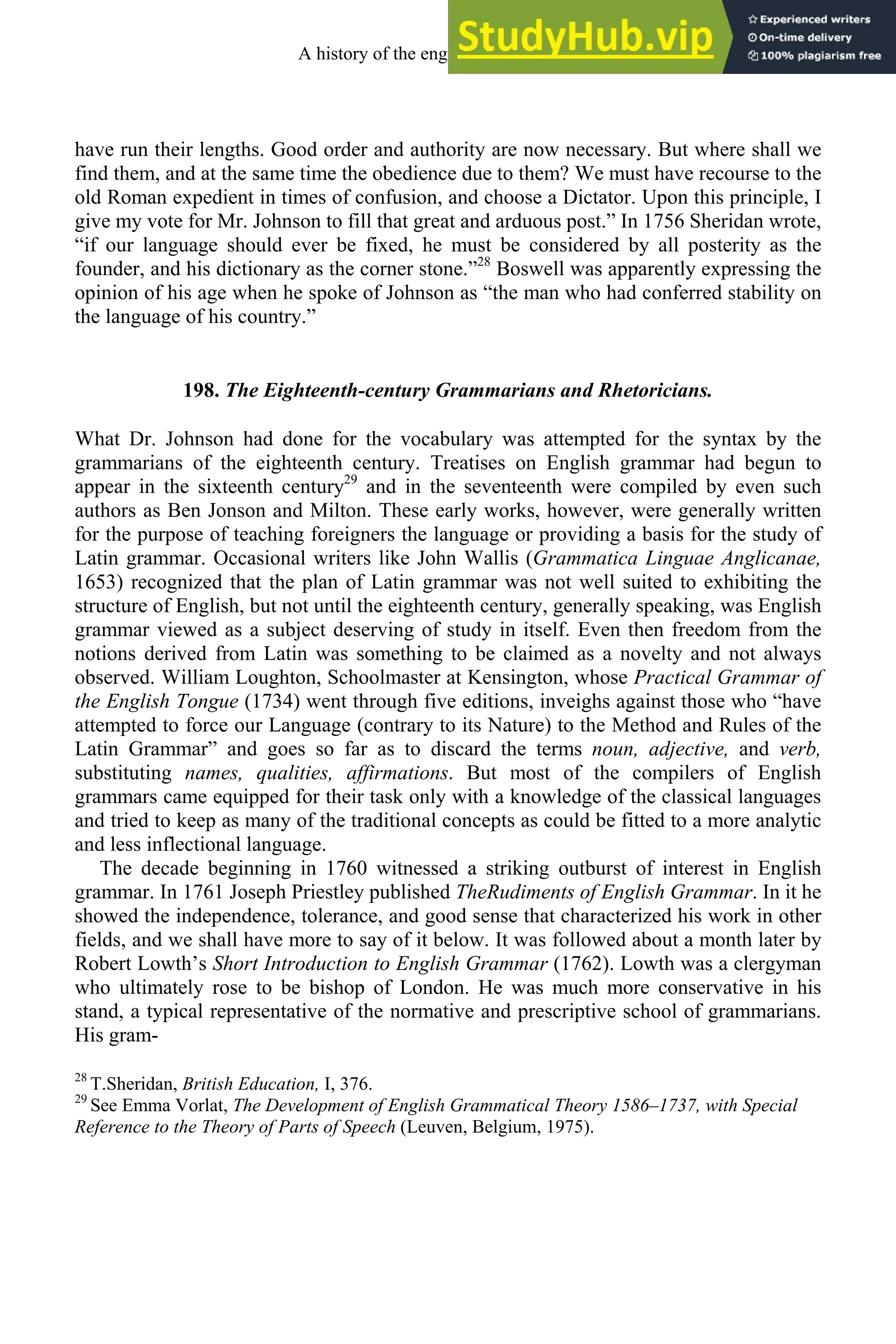 have run their lengths. Good order and authority are now necessary. But where shall we
find them, and at the same time the obedience due to them? We must have recourse to the
old Roman expedient in times of confusion, and choose a Dictator. Upon this principle, I
give my vote for Mr. Johnson to fill that great and arduous post.” In 1756 Sheridan wrote,
“if our language should ever be fixed, he must be considered by all posterity as the
founder, and his dictionary as the corner stone.”28
Boswell was apparently expressing the
opinion of his age when he spoke of Johnson as “the man who had conferred stability on
the language of his country.”
198. The Eighteenth-century Grammarians and Rhetoricians.
What Dr. Johnson had done for the vocabulary was attempted for the syntax by the
grammarians of the eighteenth century. Treatises on English grammar had begun to
appear in the sixteenth century29
and in the seventeenth were compiled by even such
authors as Ben Jonson and Milton. These early works, however, were generally written
for the purpose of teaching foreigners the language or providing a basis for the study of
Latin grammar. Occasional writers like John Wallis (Grammatica Linguae Anglicanae,
1653) recognized that the plan of Latin grammar was not well suited to exhibiting the
structure of English, but not until the eighteenth century, generally speaking, was English
grammar viewed as a subject deserving of study in itself. Even then freedom from the
notions derived from Latin was something to be claimed as a novelty and not always
observed. William Loughton, Schoolmaster at Kensington, whose Practical Grammar of
the English Tongue (1734) went through five editions, inveighs against those who “have
attempted to force our Language (contrary to its Nature) to the Method and Rules of the
Latin Grammar” and goes so far as to discard the terms noun, adjective, and verb,
substituting names, qualities, affirmations. But most of the compilers of English
grammars came equipped for their task only with a knowledge of the classical languages
and tried to keep as many of the traditional concepts as could be fitted to a more analytic
and less inflectional language.
The decade beginning in 1760 witnessed a striking outburst of interest in English
grammar. In 1761 Joseph Priestley published TheRudiments of English Grammar. In it he
showed the independence, tolerance, and good sense that characterized his work in other
fields, and we shall have more to say of it below. It was followed about a month later by
Robert Lowth’s Short Introduction to English Grammar (1762). Lowth was a clergyman
who ultimately rose to be bishop of London. He was much more conservative in his
stand, a typical representative of the normative and prescriptive school of grammarians.
His gram-
28
T.Sheridan, British Education, I, 376.
29
See Emma Vorlat, The Development of English Grammatical Theory 1586–1737, with Special
Reference to the Theory of Parts of Speech (Leuven, Belgium, 1975).
A history of the english language 258
 