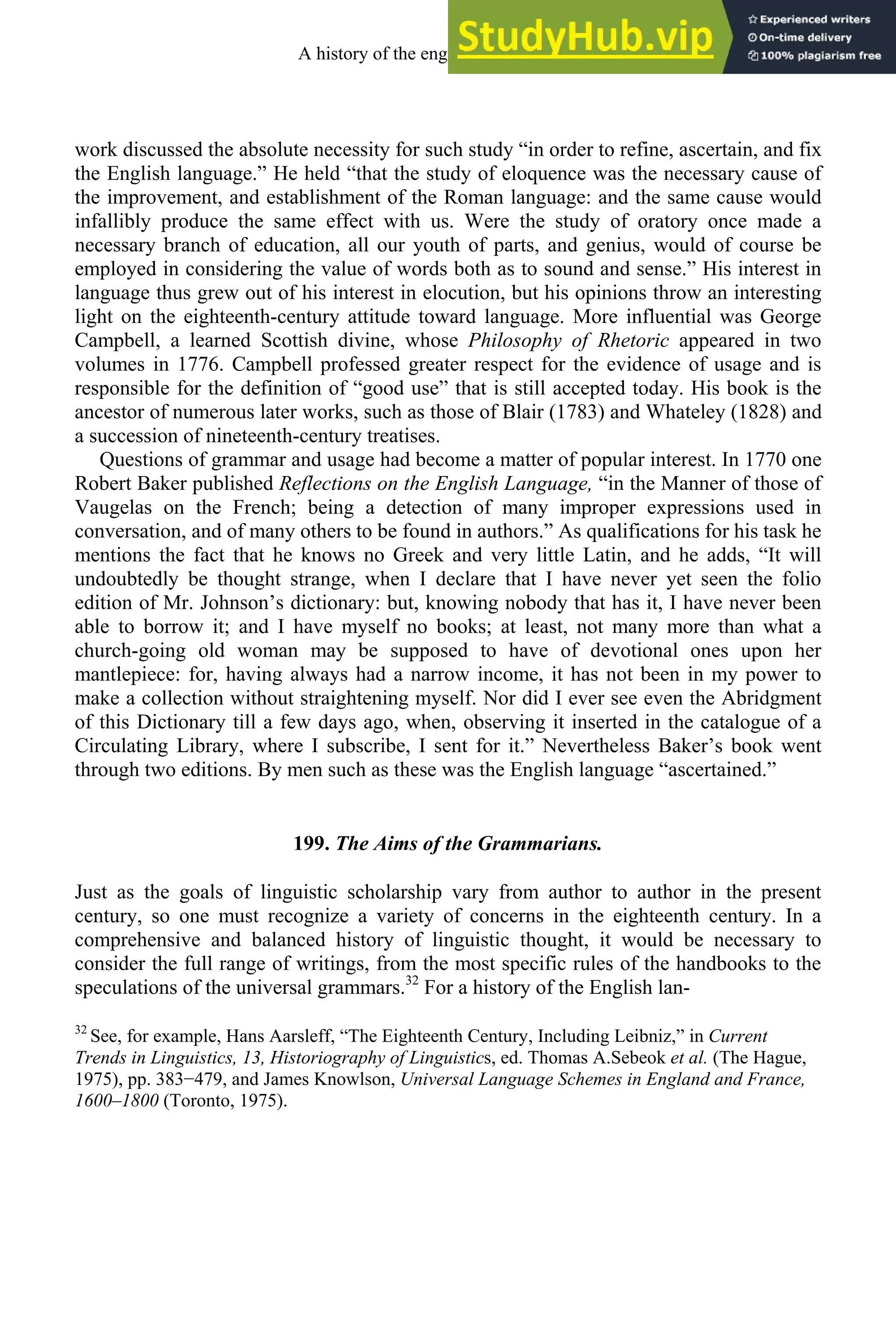 work discussed the absolute necessity for such study “in order to refine, ascertain, and fix
the English language.” He held “that the study of eloquence was the necessary cause of
the improvement, and establishment of the Roman language: and the same cause would
infallibly produce the same effect with us. Were the study of oratory once made a
necessary branch of education, all our youth of parts, and genius, would of course be
employed in considering the value of words both as to sound and sense.” His interest in
language thus grew out of his interest in elocution, but his opinions throw an interesting
light on the eighteenth-century attitude toward language. More influential was George
Campbell, a learned Scottish divine, whose Philosophy of Rhetoric appeared in two
volumes in 1776. Campbell professed greater respect for the evidence of usage and is
responsible for the definition of “good use” that is still accepted today. His book is the
ancestor of numerous later works, such as those of Blair (1783) and Whateley (1828) and
a succession of nineteenth-century treatises.
Questions of grammar and usage had become a matter of popular interest. In 1770 one
Robert Baker published Reflections on the English Language, “in the Manner of those of
Vaugelas on the French; being a detection of many improper expressions used in
conversation, and of many others to be found in authors.” As qualifications for his task he
mentions the fact that he knows no Greek and very little Latin, and he adds, “It will
undoubtedly be thought strange, when I declare that I have never yet seen the folio
edition of Mr. Johnson’s dictionary: but, knowing nobody that has it, I have never been
able to borrow it; and I have myself no books; at least, not many more than what a
church-going old woman may be supposed to have of devotional ones upon her
mantlepiece: for, having always had a narrow income, it has not been in my power to
make a collection without straightening myself. Nor did I ever see even the Abridgment
of this Dictionary till a few days ago, when, observing it inserted in the catalogue of a
Circulating Library, where I subscribe, I sent for it.” Nevertheless Baker’s book went
through two editions. By men such as these was the English language “ascertained.”
199. The Aims of the Grammarians.
Just as the goals of linguistic scholarship vary from author to author in the present
century, so one must recognize a variety of concerns in the eighteenth century. In a
comprehensive and balanced history of linguistic thought, it would be necessary to
consider the full range of writings, from the most specific rules of the handbooks to the
speculations of the universal grammars.32
For a history of the English lan-
32
See, for example, Hans Aarsleff, “The Eighteenth Century, Including Leibniz,” in Current
Trends in Linguistics, 13, Historiography of Linguistics, ed. Thomas A.Sebeok et al. (The Hague,
1975), pp. 383−479, and James Knowlson, Universal Language Schemes in England and France,
1600–1800 (Toronto, 1975).
A history of the english language 260
 