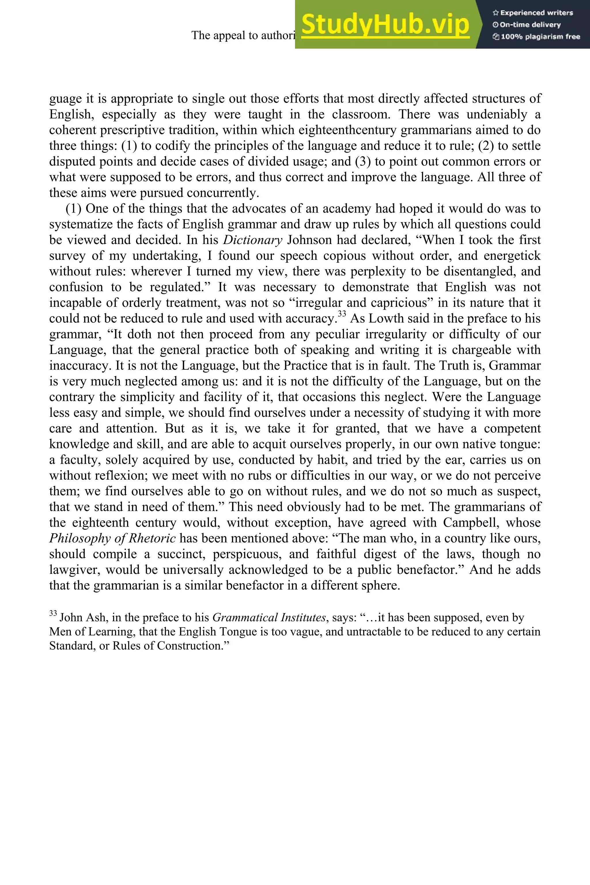 guage it is appropriate to single out those efforts that most directly affected structures of
English, especially as they were taught in the classroom. There was undeniably a
coherent prescriptive tradition, within which eighteenthcentury grammarians aimed to do
three things: (1) to codify the principles of the language and reduce it to rule; (2) to settle
disputed points and decide cases of divided usage; and (3) to point out common errors or
what were supposed to be errors, and thus correct and improve the language. All three of
these aims were pursued concurrently.
(1) One of the things that the advocates of an academy had hoped it would do was to
systematize the facts of English grammar and draw up rules by which all questions could
be viewed and decided. In his Dictionary Johnson had declared, “When I took the first
survey of my undertaking, I found our speech copious without order, and energetick
without rules: wherever I turned my view, there was perplexity to be disentangled, and
confusion to be regulated.” It was necessary to demonstrate that English was not
incapable of orderly treatment, was not so “irregular and capricious” in its nature that it
could not be reduced to rule and used with accuracy.33
As Lowth said in the preface to his
grammar, “It doth not then proceed from any peculiar irregularity or difficulty of our
Language, that the general practice both of speaking and writing it is chargeable with
inaccuracy. It is not the Language, but the Practice that is in fault. The Truth is, Grammar
is very much neglected among us: and it is not the difficulty of the Language, but on the
contrary the simplicity and facility of it, that occasions this neglect. Were the Language
less easy and simple, we should find ourselves under a necessity of studying it with more
care and attention. But as it is, we take it for granted, that we have a competent
knowledge and skill, and are able to acquit ourselves properly, in our own native tongue:
a faculty, solely acquired by use, conducted by habit, and tried by the ear, carries us on
without reflexion; we meet with no rubs or difficulties in our way, or we do not perceive
them; we find ourselves able to go on without rules, and we do not so much as suspect,
that we stand in need of them.” This need obviously had to be met. The grammarians of
the eighteenth century would, without exception, have agreed with Campbell, whose
Philosophy of Rhetoric has been mentioned above: “The man who, in a country like ours,
should compile a succinct, perspicuous, and faithful digest of the laws, though no
lawgiver, would be universally acknowledged to be a public benefactor.” And he adds
that the grammarian is a similar benefactor in a different sphere.
33
John Ash, in the preface to his Grammatical Institutes, says: “…it has been supposed, even by
Men of Learning, that the English Tongue is too vague, and untractable to be reduced to any certain
Standard, or Rules of Construction.”
The appeal to authority, 1650-1800 261
 