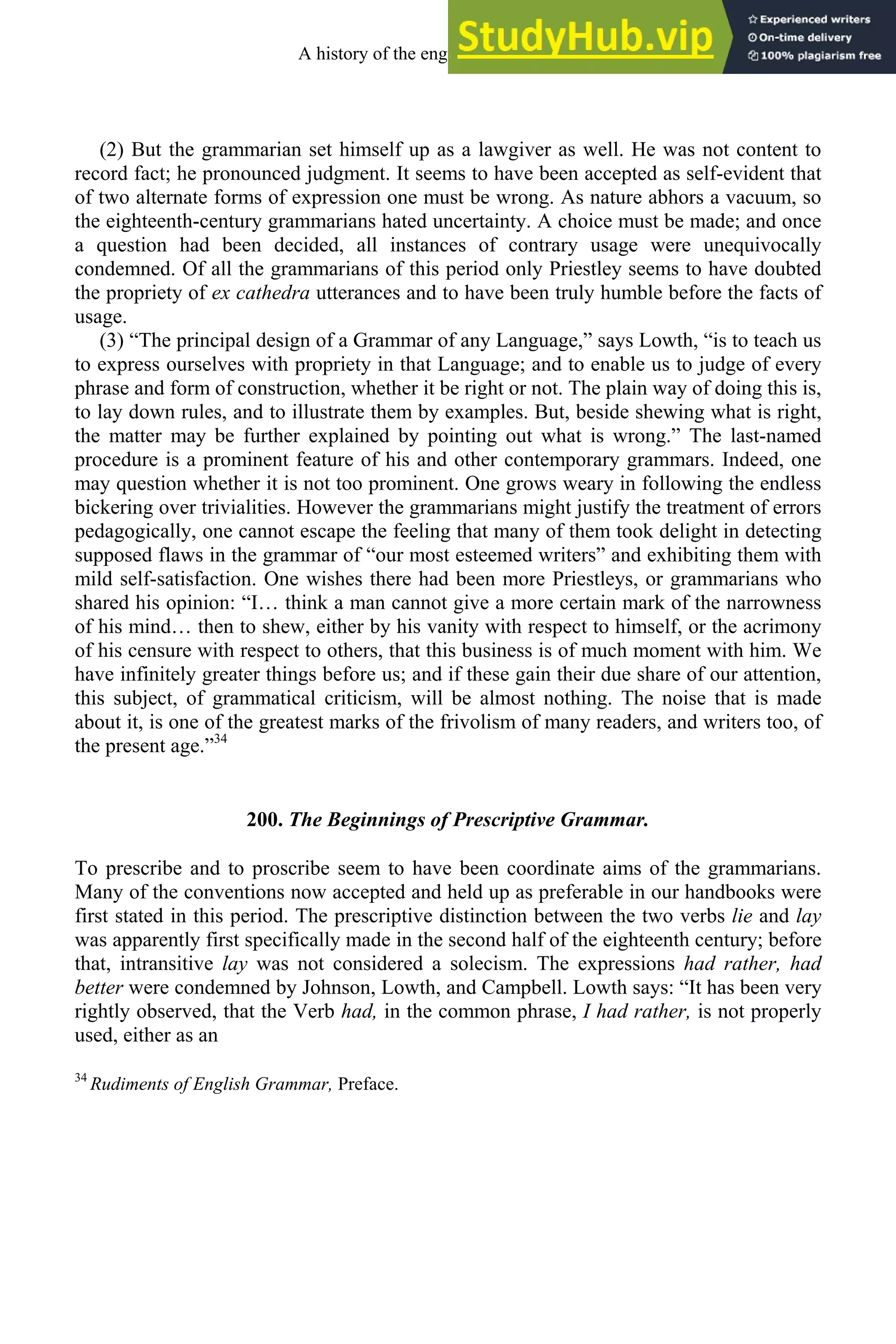(2) But the grammarian set himself up as a lawgiver as well. He was not content to
record fact; he pronounced judgment. It seems to have been accepted as self-evident that
of two alternate forms of expression one must be wrong. As nature abhors a vacuum, so
the eighteenth-century grammarians hated uncertainty. A choice must be made; and once
a question had been decided, all instances of contrary usage were unequivocally
condemned. Of all the grammarians of this period only Priestley seems to have doubted
the propriety of ex cathedra utterances and to have been truly humble before the facts of
usage.
(3) “The principal design of a Grammar of any Language,” says Lowth, “is to teach us
to express ourselves with propriety in that Language; and to enable us to judge of every
phrase and form of construction, whether it be right or not. The plain way of doing this is,
to lay down rules, and to illustrate them by examples. But, beside shewing what is right,
the matter may be further explained by pointing out what is wrong.” The last-named
procedure is a prominent feature of his and other contemporary grammars. Indeed, one
may question whether it is not too prominent. One grows weary in following the endless
bickering over trivialities. However the grammarians might justify the treatment of errors
pedagogically, one cannot escape the feeling that many of them took delight in detecting
supposed flaws in the grammar of “our most esteemed writers” and exhibiting them with
mild self-satisfaction. One wishes there had been more Priestleys, or grammarians who
shared his opinion: “I… think a man cannot give a more certain mark of the narrowness
of his mind… then to shew, either by his vanity with respect to himself, or the acrimony
of his censure with respect to others, that this business is of much moment with him. We
have infinitely greater things before us; and if these gain their due share of our attention,
this subject, of grammatical criticism, will be almost nothing. The noise that is made
about it, is one of the greatest marks of the frivolism of many readers, and writers too, of
the present age.”34
200. The Beginnings of Prescriptive Grammar.
To prescribe and to proscribe seem to have been coordinate aims of the grammarians.
Many of the conventions now accepted and held up as preferable in our handbooks were
first stated in this period. The prescriptive distinction between the two verbs lie and lay
was apparently first specifically made in the second half of the eighteenth century; before
that, intransitive lay was not considered a solecism. The expressions had rather, had
better were condemned by Johnson, Lowth, and Campbell. Lowth says: “It has been very
rightly observed, that the Verb had, in the common phrase, I had rather, is not properly
used, either as an
34
Rudiments of English Grammar, Preface.
A history of the english language 262
 