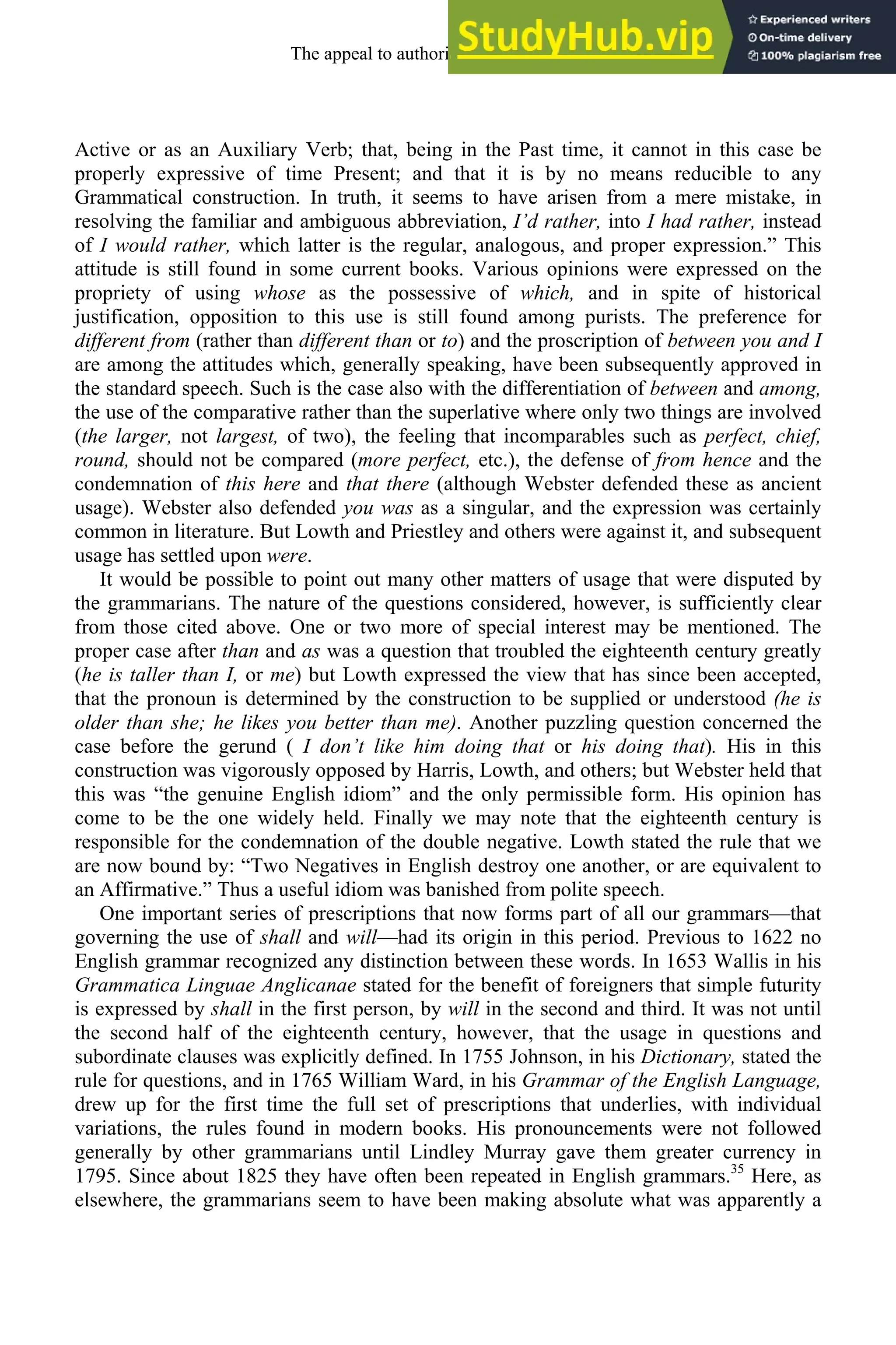 Active or as an Auxiliary Verb; that, being in the Past time, it cannot in this case be
properly expressive of time Present; and that it is by no means reducible to any
Grammatical construction. In truth, it seems to have arisen from a mere mistake, in
resolving the familiar and ambiguous abbreviation, I’d rather, into I had rather, instead
of I would rather, which latter is the regular, analogous, and proper expression.” This
attitude is still found in some current books. Various opinions were expressed on the
propriety of using whose as the possessive of which, and in spite of historical
justification, opposition to this use is still found among purists. The preference for
different from (rather than different than or to) and the proscription of between you and I
are among the attitudes which, generally speaking, have been subsequently approved in
the standard speech. Such is the case also with the differentiation of between and among,
the use of the comparative rather than the superlative where only two things are involved
(the larger, not largest, of two), the feeling that incomparables such as perfect, chief,
round, should not be compared (more perfect, etc.), the defense of from hence and the
condemnation of this here and that there (although Webster defended these as ancient
usage). Webster also defended you was as a singular, and the expression was certainly
common in literature. But Lowth and Priestley and others were against it, and subsequent
usage has settled upon were.
It would be possible to point out many other matters of usage that were disputed by
the grammarians. The nature of the questions considered, however, is sufficiently clear
from those cited above. One or two more of special interest may be mentioned. The
proper case after than and as was a question that troubled the eighteenth century greatly
(he is taller than I, or me) but Lowth expressed the view that has since been accepted,
that the pronoun is determined by the construction to be supplied or understood (he is
older than she; he likes you better than me). Another puzzling question concerned the
case before the gerund ( I don’t like him doing that or his doing that). His in this
construction was vigorously opposed by Harris, Lowth, and others; but Webster held that
this was “the genuine English idiom” and the only permissible form. His opinion has
come to be the one widely held. Finally we may note that the eighteenth century is
responsible for the condemnation of the double negative. Lowth stated the rule that we
are now bound by: “Two Negatives in English destroy one another, or are equivalent to
an Affirmative.” Thus a useful idiom was banished from polite speech.
One important series of prescriptions that now forms part of all our grammars—that
governing the use of shall and will—had its origin in this period. Previous to 1622 no
English grammar recognized any distinction between these words. In 1653 Wallis in his
Grammatica Linguae Anglicanae stated for the benefit of foreigners that simple futurity
is expressed by shall in the first person, by will in the second and third. It was not until
the second half of the eighteenth century, however, that the usage in questions and
subordinate clauses was explicitly defined. In 1755 Johnson, in his Dictionary, stated the
rule for questions, and in 1765 William Ward, in his Grammar of the English Language,
drew up for the first time the full set of prescriptions that underlies, with individual
variations, the rules found in modern books. His pronouncements were not followed
generally by other grammarians until Lindley Murray gave them greater currency in
1795. Since about 1825 they have often been repeated in English grammars.35
Here, as
elsewhere, the grammarians seem to have been making absolute what was apparently a
The appeal to authority, 1650-1800 263
 