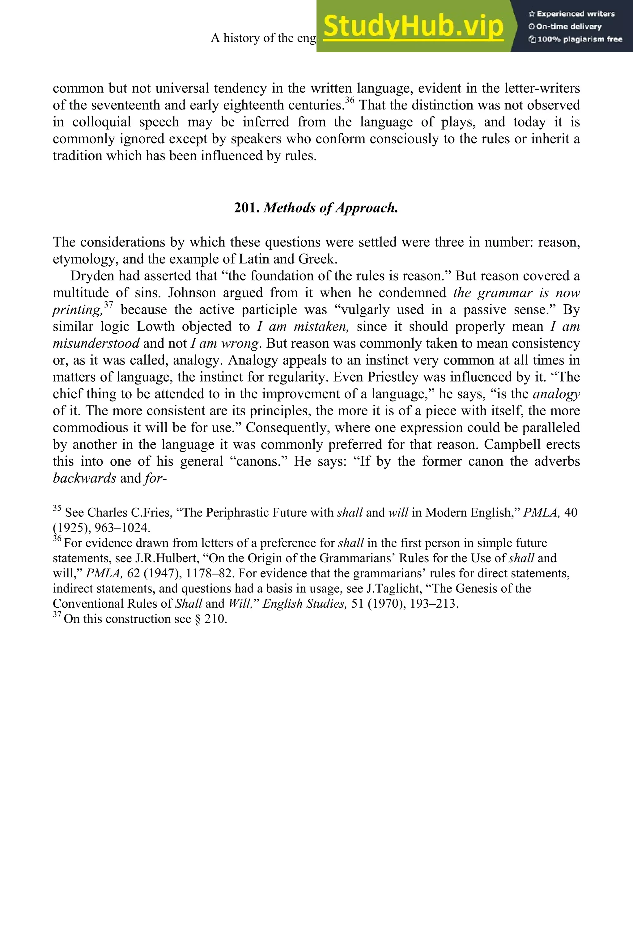 common but not universal tendency in the written language, evident in the letter-writers
of the seventeenth and early eighteenth centuries.36
That the distinction was not observed
in colloquial speech may be inferred from the language of plays, and today it is
commonly ignored except by speakers who conform consciously to the rules or inherit a
tradition which has been influenced by rules.
201. Methods of Approach.
The considerations by which these questions were settled were three in number: reason,
etymology, and the example of Latin and Greek.
Dryden had asserted that “the foundation of the rules is reason.” But reason covered a
multitude of sins. Johnson argued from it when he condemned the grammar is now
printing,37
because the active participle was “vulgarly used in a passive sense.” By
similar logic Lowth objected to I am mistaken, since it should properly mean I am
misunderstood and not I am wrong. But reason was commonly taken to mean consistency
or, as it was called, analogy. Analogy appeals to an instinct very common at all times in
matters of language, the instinct for regularity. Even Priestley was influenced by it. “The
chief thing to be attended to in the improvement of a language,” he says, “is the analogy
of it. The more consistent are its principles, the more it is of a piece with itself, the more
commodious it will be for use.” Consequently, where one expression could be paralleled
by another in the language it was commonly preferred for that reason. Campbell erects
this into one of his general “canons.” He says: “If by the former canon the adverbs
backwards and for-
35
See Charles C.Fries, “The Periphrastic Future with shall and will in Modern English,” PMLA, 40
(1925), 963–1024.
36
For evidence drawn from letters of a preference for shall in the first person in simple future
statements, see J.R.Hulbert, “On the Origin of the Grammarians’ Rules for the Use of shall and
will,” PMLA, 62 (1947), 1178–82. For evidence that the grammarians’ rules for direct statements,
indirect statements, and questions had a basis in usage, see J.Taglicht, “The Genesis of the
Conventional Rules of Shall and Will,” English Studies, 51 (1970), 193–213.
37
On this construction see § 210.
A history of the english language 264
 