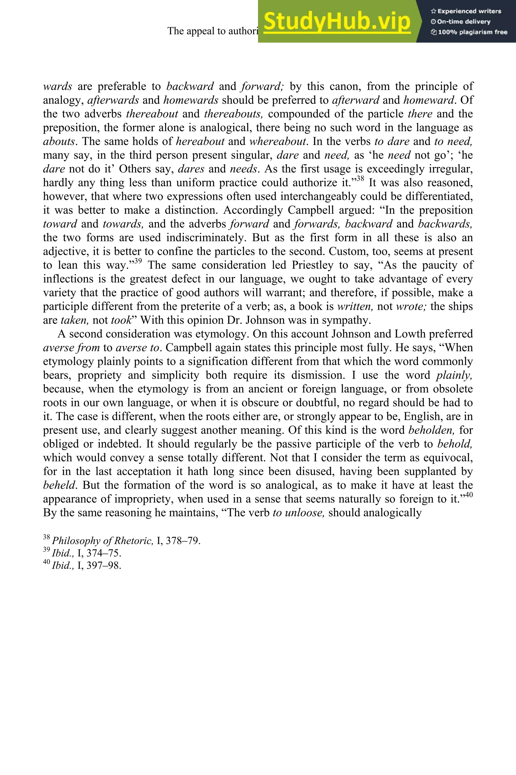 wards are preferable to backward and forward; by this canon, from the principle of
analogy, afterwards and homewards should be preferred to afterward and homeward. Of
the two adverbs thereabout and thereabouts, compounded of the particle there and the
preposition, the former alone is analogical, there being no such word in the language as
abouts. The same holds of hereabout and whereabout. In the verbs to dare and to need,
many say, in the third person present singular, dare and need, as ‘he need not go’; ‘he
dare not do it’ Others say, dares and needs. As the first usage is exceedingly irregular,
hardly any thing less than uniform practice could authorize it.”38
It was also reasoned,
however, that where two expressions often used interchangeably could be differentiated,
it was better to make a distinction. Accordingly Campbell argued: “In the preposition
toward and towards, and the adverbs forward and forwards, backward and backwards,
the two forms are used indiscriminately. But as the first form in all these is also an
adjective, it is better to confine the particles to the second. Custom, too, seems at present
to lean this way.”39
The same consideration led Priestley to say, “As the paucity of
inflections is the greatest defect in our language, we ought to take advantage of every
variety that the practice of good authors will warrant; and therefore, if possible, make a
participle different from the preterite of a verb; as, a book is written, not wrote; the ships
are taken, not took” With this opinion Dr. Johnson was in sympathy.
A second consideration was etymology. On this account Johnson and Lowth preferred
averse from to averse to. Campbell again states this principle most fully. He says, “When
etymology plainly points to a signification different from that which the word commonly
bears, propriety and simplicity both require its dismission. I use the word plainly,
because, when the etymology is from an ancient or foreign language, or from obsolete
roots in our own language, or when it is obscure or doubtful, no regard should be had to
it. The case is different, when the roots either are, or strongly appear to be, English, are in
present use, and clearly suggest another meaning. Of this kind is the word beholden, for
obliged or indebted. It should regularly be the passive participle of the verb to behold,
which would convey a sense totally different. Not that I consider the term as equivocal,
for in the last acceptation it hath long since been disused, having been supplanted by
beheld. But the formation of the word is so analogical, as to make it have at least the
appearance of impropriety, when used in a sense that seems naturally so foreign to it.”40
By the same reasoning he maintains, “The verb to unloose, should analogically
38
Philosophy of Rhetoric, I, 378–79.
39
Ibid., I, 374–75.
40
Ibid., I, 397–98.
The appeal to authority, 1650-1800 265
 