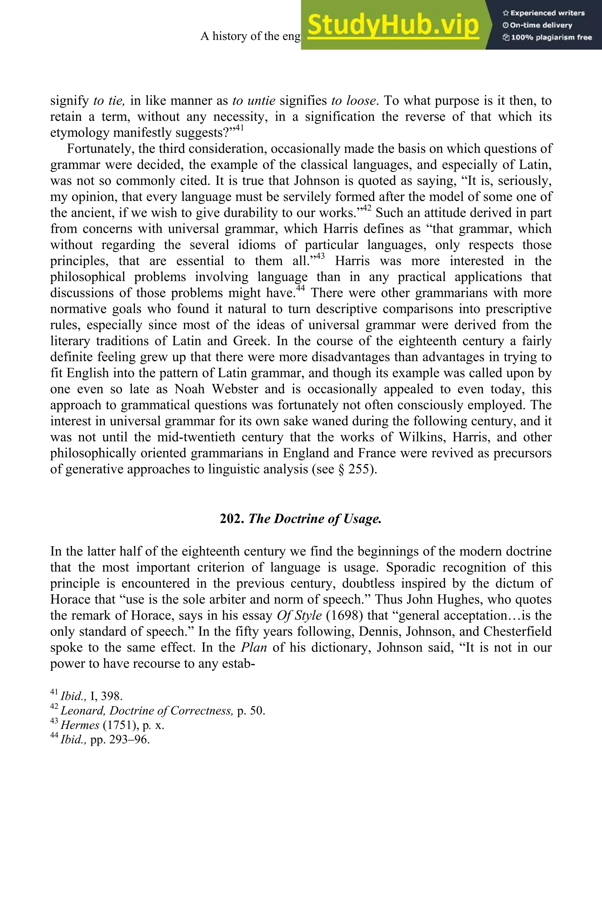 signify to tie, in like manner as to untie signifies to loose. To what purpose is it then, to
retain a term, without any necessity, in a signification the reverse of that which its
etymology manifestly suggests?”41
Fortunately, the third consideration, occasionally made the basis on which questions of
grammar were decided, the example of the classical languages, and especially of Latin,
was not so commonly cited. It is true that Johnson is quoted as saying, “It is, seriously,
my opinion, that every language must be servilely formed after the model of some one of
the ancient, if we wish to give durability to our works.”42
Such an attitude derived in part
from concerns with universal grammar, which Harris defines as “that grammar, which
without regarding the several idioms of particular languages, only respects those
principles, that are essential to them all.”43
Harris was more interested in the
philosophical problems involving language than in any practical applications that
discussions of those problems might have.44
There were other grammarians with more
normative goals who found it natural to turn descriptive comparisons into prescriptive
rules, especially since most of the ideas of universal grammar were derived from the
literary traditions of Latin and Greek. In the course of the eighteenth century a fairly
definite feeling grew up that there were more disadvantages than advantages in trying to
fit English into the pattern of Latin grammar, and though its example was called upon by
one even so late as Noah Webster and is occasionally appealed to even today, this
approach to grammatical questions was fortunately not often consciously employed. The
interest in universal grammar for its own sake waned during the following century, and it
was not until the mid-twentieth century that the works of Wilkins, Harris, and other
philosophically oriented grammarians in England and France were revived as precursors
of generative approaches to linguistic analysis (see § 255).
202. The Doctrine of Usage.
In the latter half of the eighteenth century we find the beginnings of the modern doctrine
that the most important criterion of language is usage. Sporadic recognition of this
principle is encountered in the previous century, doubtless inspired by the dictum of
Horace that “use is the sole arbiter and norm of speech.” Thus John Hughes, who quotes
the remark of Horace, says in his essay Of Style (1698) that “general acceptation…is the
only standard of speech.” In the fifty years following, Dennis, Johnson, and Chesterfield
spoke to the same effect. In the Plan of his dictionary, Johnson said, “It is not in our
power to have recourse to any estab-
41
Ibid., I, 398.
42
Leonard, Doctrine of Correctness, p. 50.
43
Hermes (1751), p. x.
44
Ibid., pp. 293–96.
A history of the english language 266
 