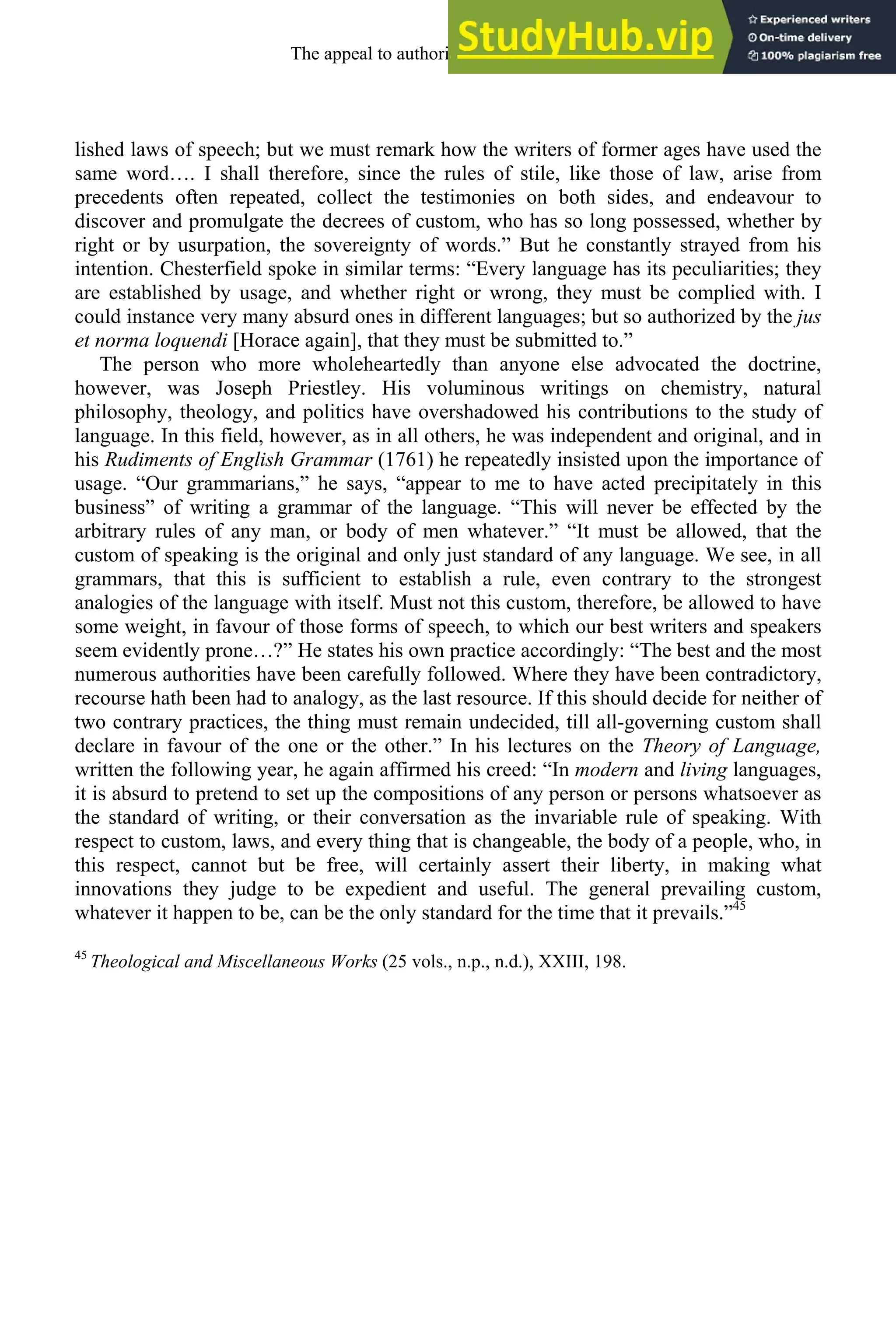 lished laws of speech; but we must remark how the writers of former ages have used the
same word…. I shall therefore, since the rules of stile, like those of law, arise from
precedents often repeated, collect the testimonies on both sides, and endeavour to
discover and promulgate the decrees of custom, who has so long possessed, whether by
right or by usurpation, the sovereignty of words.” But he constantly strayed from his
intention. Chesterfield spoke in similar terms: “Every language has its peculiarities; they
are established by usage, and whether right or wrong, they must be complied with. I
could instance very many absurd ones in different languages; but so authorized by the jus
et norma loquendi [Horace again], that they must be submitted to.”
The person who more wholeheartedly than anyone else advocated the doctrine,
however, was Joseph Priestley. His voluminous writings on chemistry, natural
philosophy, theology, and politics have overshadowed his contributions to the study of
language. In this field, however, as in all others, he was independent and original, and in
his Rudiments of English Grammar (1761) he repeatedly insisted upon the importance of
usage. “Our grammarians,” he says, “appear to me to have acted precipitately in this
business” of writing a grammar of the language. “This will never be effected by the
arbitrary rules of any man, or body of men whatever.” “It must be allowed, that the
custom of speaking is the original and only just standard of any language. We see, in all
grammars, that this is sufficient to establish a rule, even contrary to the strongest
analogies of the language with itself. Must not this custom, therefore, be allowed to have
some weight, in favour of those forms of speech, to which our best writers and speakers
seem evidently prone…?” He states his own practice accordingly: “The best and the most
numerous authorities have been carefully followed. Where they have been contradictory,
recourse hath been had to analogy, as the last resource. If this should decide for neither of
two contrary practices, the thing must remain undecided, till all-governing custom shall
declare in favour of the one or the other.” In his lectures on the Theory of Language,
written the following year, he again affirmed his creed: “In modern and living languages,
it is absurd to pretend to set up the compositions of any person or persons whatsoever as
the standard of writing, or their conversation as the invariable rule of speaking. With
respect to custom, laws, and every thing that is changeable, the body of a people, who, in
this respect, cannot but be free, will certainly assert their liberty, in making what
innovations they judge to be expedient and useful. The general prevailing custom,
whatever it happen to be, can be the only standard for the time that it prevails.”45
45
Theological and Miscellaneous Works (25 vols., n.p., n.d.), XXIII, 198.
The appeal to authority, 1650-1800 267
 