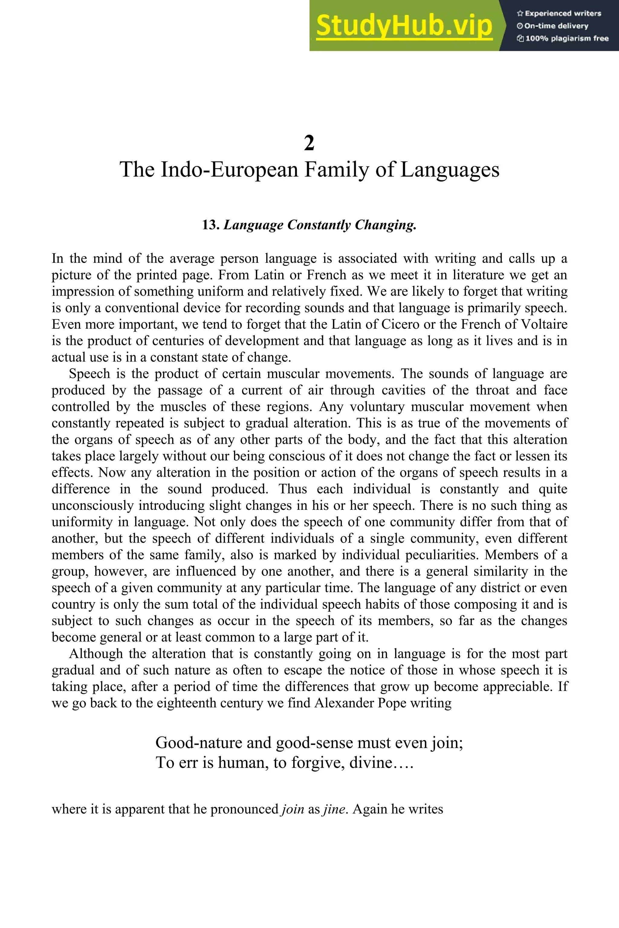 2
The Indo-European Family of Languages
13. Language Constantly Changing.
In the mind of the average person language is associated with writing and calls up a
picture of the printed page. From Latin or French as we meet it in literature we get an
impression of something uniform and relatively fixed. We are likely to forget that writing
is only a conventional device for recording sounds and that language is primarily speech.
Even more important, we tend to forget that the Latin of Cicero or the French of Voltaire
is the product of centuries of development and that language as long as it lives and is in
actual use is in a constant state of change.
Speech is the product of certain muscular movements. The sounds of language are
produced by the passage of a current of air through cavities of the throat and face
controlled by the muscles of these regions. Any voluntary muscular movement when
constantly repeated is subject to gradual alteration. This is as true of the movements of
the organs of speech as of any other parts of the body, and the fact that this alteration
takes place largely without our being conscious of it does not change the fact or lessen its
effects. Now any alteration in the position or action of the organs of speech results in a
difference in the sound produced. Thus each individual is constantly and quite
unconsciously introducing slight changes in his or her speech. There is no such thing as
uniformity in language. Not only does the speech of one community differ from that of
another, but the speech of different individuals of a single community, even different
members of the same family, also is marked by individual peculiarities. Members of a
group, however, are influenced by one another, and there is a general similarity in the
speech of a given community at any particular time. The language of any district or even
country is only the sum total of the individual speech habits of those composing it and is
subject to such changes as occur in the speech of its members, so far as the changes
become general or at least common to a large part of it.
Although the alteration that is constantly going on in language is for the most part
gradual and of such nature as often to escape the notice of those in whose speech it is
taking place, after a period of time the differences that grow up become appreciable. If
we go back to the eighteenth century we find Alexander Pope writing
Good-nature and good-sense must even join;
To err is human, to forgive, divine….
where it is apparent that he pronounced join as jine. Again he writes
 